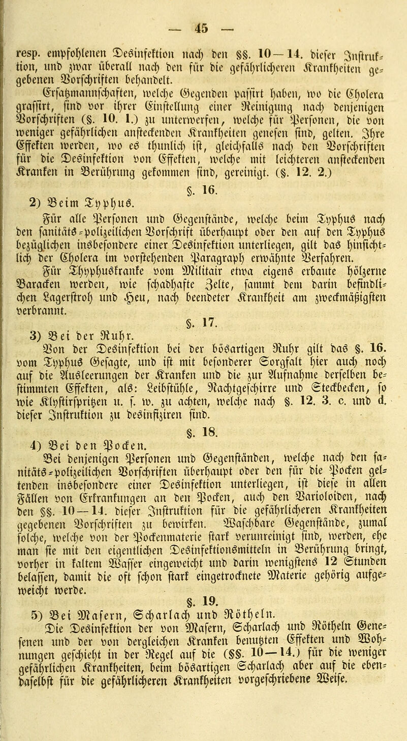 resp. empfohlenen iDeöinfeftion nacf; ben §§. 10—14. bicfer Snflrufc tion, unb zwar überall nacf) ben für bie gefährlicheren Ärantyciten ge* gebenen 93orfcf)riften befyanbelt. (Srfaismannfcfjaften, belebe ©egenben pafftrt fyaben, roö bie (Spolera grafftrt, jtnb »or ifyrer (Sinftellung einer Reinigung nacf; benjenigen *ßorfcf>riften (§. 10. 1.) ju unterwerfen, welche für ^erfonen, bie von weniger gefährlichen anfteefenben Äranffyetten genefen ftnb, gelten. Sfyre ßffeften werben, wo eö tl)im(icf) ift, gleichfalls nacf) ben 93orfcf)riften für bie 2)eSinfeftion iwn (gffeften, welche mit leichteren anfteefenben Äranfen in 23erüf)rung gefommen finb, gereinigt. (§. 12. 2.) §. 16. 2) «Beim £i;pl)uS. %üx alle ^erfonen nnb ©egenftänbe, welche beim £i;pl)uS naefj ben fanitätS * polizeilichen SSorfdEjrift überhaupt ober ben auf ben £t;pf)uS bezüglichen inSbefonbere einer 2)eSinfeftion unterliegen, gilt baS f)injtcr;t= licr; ber (Spolera im »orfiefjenben ^aragrapf) erwähnte 93erfat>ren. für £§t)pl)u6franfe üom Sttilitair etwa eigens erbaute rjöljerne 33aracfen werben, wie fcfjabljafte Seite, fammt bem barin beftnblt* cfjen Sagerftrol) unb ^eu, nacf) beenbeter Äranffjeit am jwecfmäßigften verbrannt. §. 17. 3) 33 ei ber 9iu^r. üßon ber 2)eSinfeftion hä ber bösartigen M)r gilt baS §. 16. »om £t;pf)uS ©efagte, unb ift mit befonberer (Sorgfalt fjier auef) nocf> auf bie SfuSteerungen ber Äranfen unb bie jur Stufnaljme berfelben be= ftimmten (Sffeften, afS: Seibftüfyle, 9?acf)tgefcf)trre unb Stecfbetfen, fo wie Ältyftirfprt^en u. f. w. ju achten, welche nacf) §. 12. 3. c. unb d. biefer Snftruftion ju beSinfijiren jtnb. §. 18. 4) S3ei ben $ocfen. 53ei benjenigen ^erfonen unb ©egenftänbeu, welche nacf) ben fa* nitätS* polizeilichen 93orfcf)riften überhaupt ober ben für bie ^oefen gel= tenben insbefonbere einer 3)eSinfeftion unterliegen, ift biefe in allen gätfen »on (Srfranfungen an ben $ocfen, auef) ben Sarioloiben, nacf) ben §§. 10 — 14. biefer Snftruftion für bie gefährlicheren Äranffyeiten gegebenen $orfcf)riften z« bewirfen. 2öafcf)bare ©egenftänbe, jumaf fotcfye, welche »on ber ^oefenmaterte ftarf öerunreinigt ftnb, werben, e§e man fte mit ben eigentlichen Ü)e3infeftionSmitteln in 8erüfjrung bringt, »orfyer in Faltern Sßaffer eingeweicht unb barin wenigftenS 12 ©tunben betaffen, bamit bie oft fc^on ftarf eingetrocknete Materie gehörig aufge* weieftt werbe. §. 19. 5) 33ei Käfern, @cf>arfacf) unb Siötljefn. S)te SeSinfeftion ber öon «Dtofern, ©c^arlacf) unb 9tötr)eln ®ene* fenen unb ber twn bergleicfjen Äranfen beiluden (Sffeften unb 2Bof)* nungen gefcf)ief)t in ber 9reget auf bie (§§. 10—14.) für bie weniger gefährlichen £ranff)eiten, beim bösartigen @cf>arlacf) aber auf bie eben* bafefbft für bie gefährlicheren Äranftjeiten vorgetriebene %ßeife.