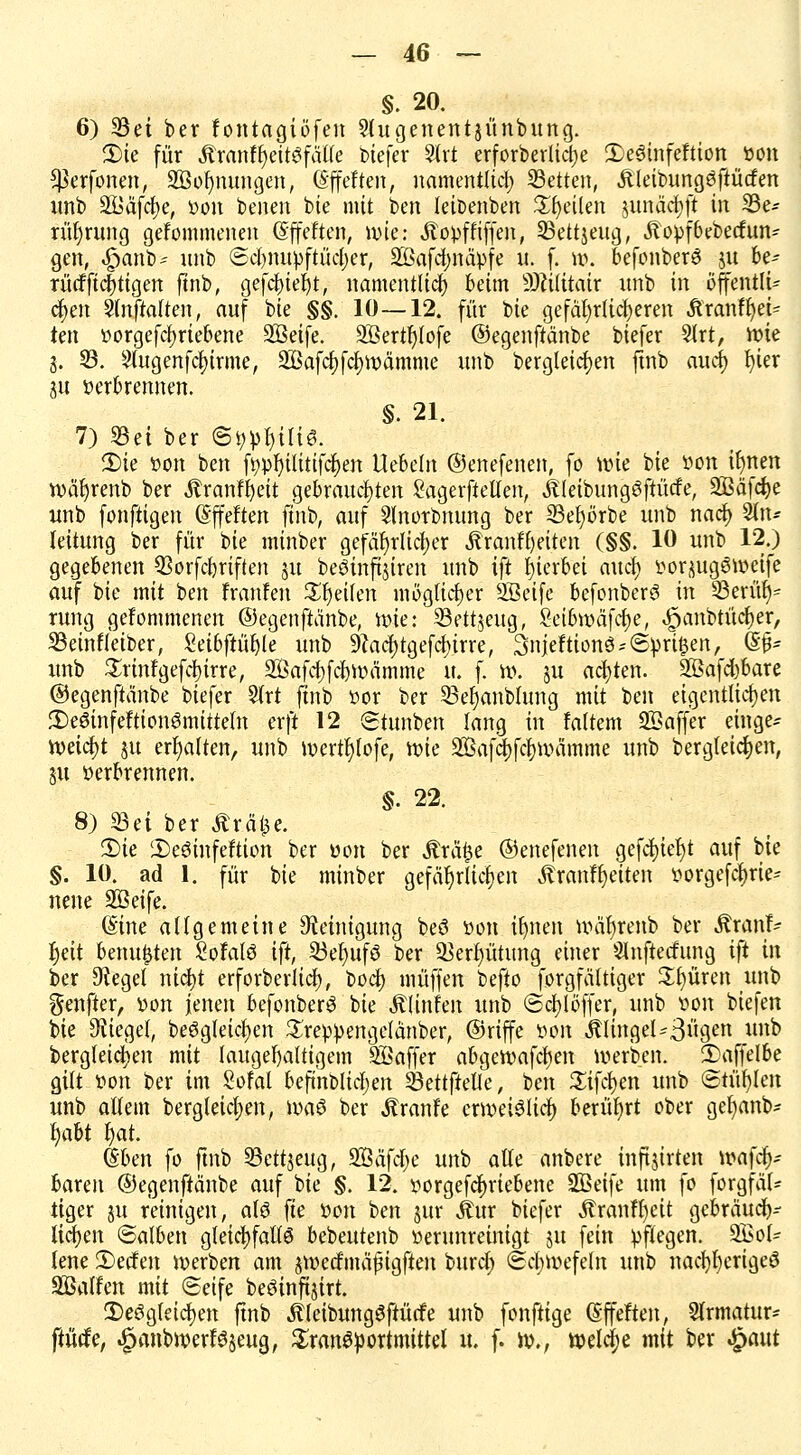 §. 20. 6) 35ei ber fontagiöfen Slugenentjünbung. 2)tc für tenffjeitafäffe fciefer 3lrt erforbevltdje 2)e6infeftion Don ^erfonen, Sßofynungen, (Sffeften, namentlich Letten, Äleibungöftücfen unb Södf^e, Don benen bie mit ben leioenben feilen junäcfyft in 33e* rüljrung gefommenen (Sffeften, nue: ÄoDffiffen, 23ettjeug, .ftopfbebeefun- gen, -£>anb~ unb ©djnupftüctyer, äBafcfyna>fe u. f. \\\ befonberö ju be- rü<fftdf>tigen ftnb, gefcfyteljt, namentlich beim 9)ci(itair unb in offentlü cf>en 2tnftatten, auf bie §§. 10—12. für bte gefährlicheren Äranfljei* ten Dorgefcfyriebene SBeife. SBertfjlofe ©egenftänbe biefer 5trt, Wie j. 23. Slugenfctyirme, ^Bafcfjfcfjroämme unb bergleicfjen ftnb auef) fyter gu Derbrennen. §. 21. 7) 23ei ber ©öpljilis. 2)ie Don ben fi?pf)ilttifcf>en liebeln ©enefenen, fo wie bie Don iljnen noäfyrenb ber Äranffyett gebrauchten SagerfteUen, iüeibungöftücfe, SBäfcJje unb fonftigen (Sffeftert ftnb, auf Slnorbnung ber 23ef)örbe unb naef) 2(tu lettung ber für bte nünber gefährlicher Äranfljetten (§§. 10 unb 12.) gegebenen 93orfd)riften 51t beöinfijtren unb ift hierbei attcf) DorjugSwetfe auf bie mit ben franfen Reiten möglicher 2ßeife befonberö in 23erüf)= rung gefommenen ©egenftänbe, ttne: 23ett$ettg, 8ei6wäf<#e, ^anbtürf)er, 23einfleiber, Seibftüfyle unb 9Zacf)tgefcl>trre, 3njeftion8*©|>ri$en, (§£* unb £rinfgefcl)irre, äBafc&fdjroamme u. f. it). ju achten. 2ßafd)bare ©egenftänbe biefer 5trt ftnb Dor ber SSe^anblung mit ben eigentlichen 3)e6infeftionSmitteln erft 12 Siunben lang in fairem 833a jfer emge* mifyt ju erhalten, unb roertfylofe, tt>ie 2ßafct)fcf>iDämme unb bergleic&en, p verbrennen. §. 22. 8) SSei ber Äräfce. 3)ie 2)e$infeftton ber Don ber Ärä£e ©enefenen gefd&iefyt auf bie §. 10. ad 1. für bie minber gefährlichen ÄranfReiten öorge$rie? nene SSeife. (Sine allgemeine Steinigung beö Don ifjnen nnifyrenb ber Äranf- fjett benu&ten SofalS ift, 23efyuf3 ber 23erptung einer Slnftecfung ift in ber Sieget nicfyt erforberltcf), boefy muffen befto forgfältiger Spüren unb genfter, Don jenen befonberS bie Älinfen unb ©cfylöffer, unb von biefen bie bieget, be6gleicf)en SreDpengelänber, ©riffe Don Ältngcl*3«9cn un& bergleicfyen mit laugef)altigem Söaffer abgeroafcfjen werben. 2>affelbe gilt Don ber im Sofal befindlichen Sßettftetle, ben Sifcfyen unb ©türilen unb altem bergleictjen, was ber Äranfe erweislich berührt ober gel)anb* fyabt fyat. (Sben fo ftnb 23ett$eug, SÖafdje unb alle anbere inftjirten roafcfc baren ©egenftänbe auf bie §. 12. Dorgefcfjriebene SBetfe um fo forgfäl- tiger ju reinigen, als fte Don ben jur Äur biefer Äranffyeit gebräud)-- Ucfjen ©alben gleichfalls bebeutenb verunreinigt ju fein pflegen. 9Bot- lene Werfen werben am jwecfmäjngften bttrcJ) (Schwefeln unb nad)l)erigeS SBalfen mit (Seife beSinftjirt. ^Desgleichen ftnb .ftleibungSftücfe unb fonftige ßffeften, Strmatttr- ftücfe, .jpanbwerFSseug, Transportmittel u, f. id., welche mit ber $a\\t