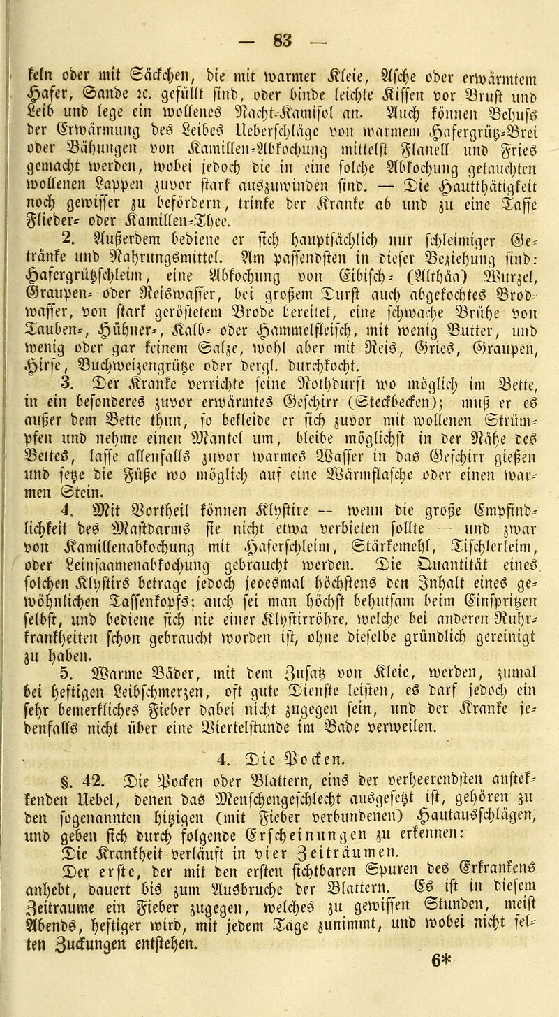 feto ober mit <SM%en, bie mit warmer Mim, Sffcfte ober erwärmtem .fjafer, ©mibe ic. gefüHt ftnb, ober binbe leichte Äiffen vor 33ruft unt> Selb unb lege ein wotteneS 9?acb>.ftamifoI an. Sinei) fonnen 23et)ufs ber Erwärmung beS Seibe^ ileberfcfyläge von warmem £afergru>53ret ober SÜftmgen von ÄamtHeitä#ftfo4Ktt»g mitteilt glanell unb'ftrieS gemacht werben, wobei iebocfc bie in eine folcije 21bfocf)ung gerauchten wollenen Sappen juvor ftarf auSjuwinben ftnb. — 2)ie ^autt^ätigfeit nocr; gewiffer 31t beförbern, trinfe ber tränte ab unb 311 eine Safte ft-fieber* ober Äamillen-Sfyee. 2. Sfußerbem bebiene er ftct) fyauptfätfjlicf) nur fct)fetmiger ®e- tränfe unb Nahrungsmittel. 91 m paffenoften in biefer 33e;iteijiing ftnb: £afergrü£fcl)(eim, eine SlbfocJumg von CStbtfcf> = (2lltt)äa) SBurjef, ©raupen* ober Siffömafer; bei großem 2>urfl aucf) abgelochtes SBrob^- waffer, von ftarf geröftetem 33robe bereitet, eine fcfjwactie Q3rüf)e von Rauben--, $fl$itefr, Äatb-- ober ^ammelfleifcf), mit wenig Sutter, unb Wenig ober gar feinem ©al^e, wot)l aber mit 9?eiS, ©rieS, ©raupen, .Jpirfe, 33ucf)Wet3engrüf$e ober bergt burcf)foct)t. 3. 3)er Äranfe verriete feine 9iotl)burft wo möglicr; im 33ette, in ein befonbereS juvor erwärmtes ©efd)irr (©teefbeefen); m'uf er eS außer bem 33ette tf)itn, fo befleiße er fiel) juvor mit wollenen ©trüm-- pfen unb nefjme cinm 9J?ante( um, bleibe möglichst in ber 9?är)e beS SBetteS, laffe allenfalls juvor warmes QBaffer in baS ©efchjrr gießen unb fe$e bie güße wo möglict) auf eine SÖärmflafctje ober einen war- men ©tein. 4. Wit 33ortl)eil fonnen M\ßm — wenn bie große (Smpfinb-- lictjfeit beS iDcaftbarmS fte nieijt etwa verbieten follte unb 3war von Äamillenabfodbung mit ^>aferfct)leim, ©tärfemefjf, Sifctjferleim, ober 2einfaamenabfocf)ung gebraucht werften. 5)ie Quantität eines, folgen Äft;fttrö betrage jeboef) jeocSmal l)öct)ftenS ben Snfyalt eines ge* wöljnlicfyen SaffenfopfS: aucli fei man f)6'ct)ft bel)ittfam beim (Sinfonien felbft, unb bebiene fiel) nie einer ÄU;ftirröt)re, welche bei anberen 9?nf)r* franfl)eiten fefjon gebraucht worben ift, of)ne biefelbe grünbltct) gereinigt 31t fjaben. 5. SBarme 33äber, mit bem 3ufa£ von Äleie, werben, jjumal bei heftigen 2eibfct)inerjen, oft gute Süenfte leiften, eS barf jeboeb ein fet)r bemerflicfyeS gieber labä nicf)t jugegen fein, unb ber Äranfe \t= benfaltS nicljt über eine QSiertelftunbe im 23abe verweilen. 4. 2)ie $ocfen. §. 42. 2)ie Porten ober flattern, eins ber verf)eerenbften anftef-- fenben Uebel, benen baS sD?enfct)engefcf)Iect)t auSgefeijt i\t, gehören 31t ben fogenannten feigen (mit gieber verbunbenen) JpautauSfctjlägen, unb geben ftcf) buref) folgenbe (Srfctjeinungen %w erfennen: 3)ic Äranfljeit verläuft in vier 3 ei träumen. 3)er er fte, ber mit ben erfreu ftcrjtbaren ©puren beS drfranfenS antylt, bauert bis jum StuSbrucf)e ber flattern. dS ift in btefem Seitraume ein gieber jugegen, welches 3U gewiffen ©tunben, metft SlbenbS, heftiger wirb, mit jebem Sage junimmt, unb wobei nic|)t fei- ten 3«iungen entfteben. 6*