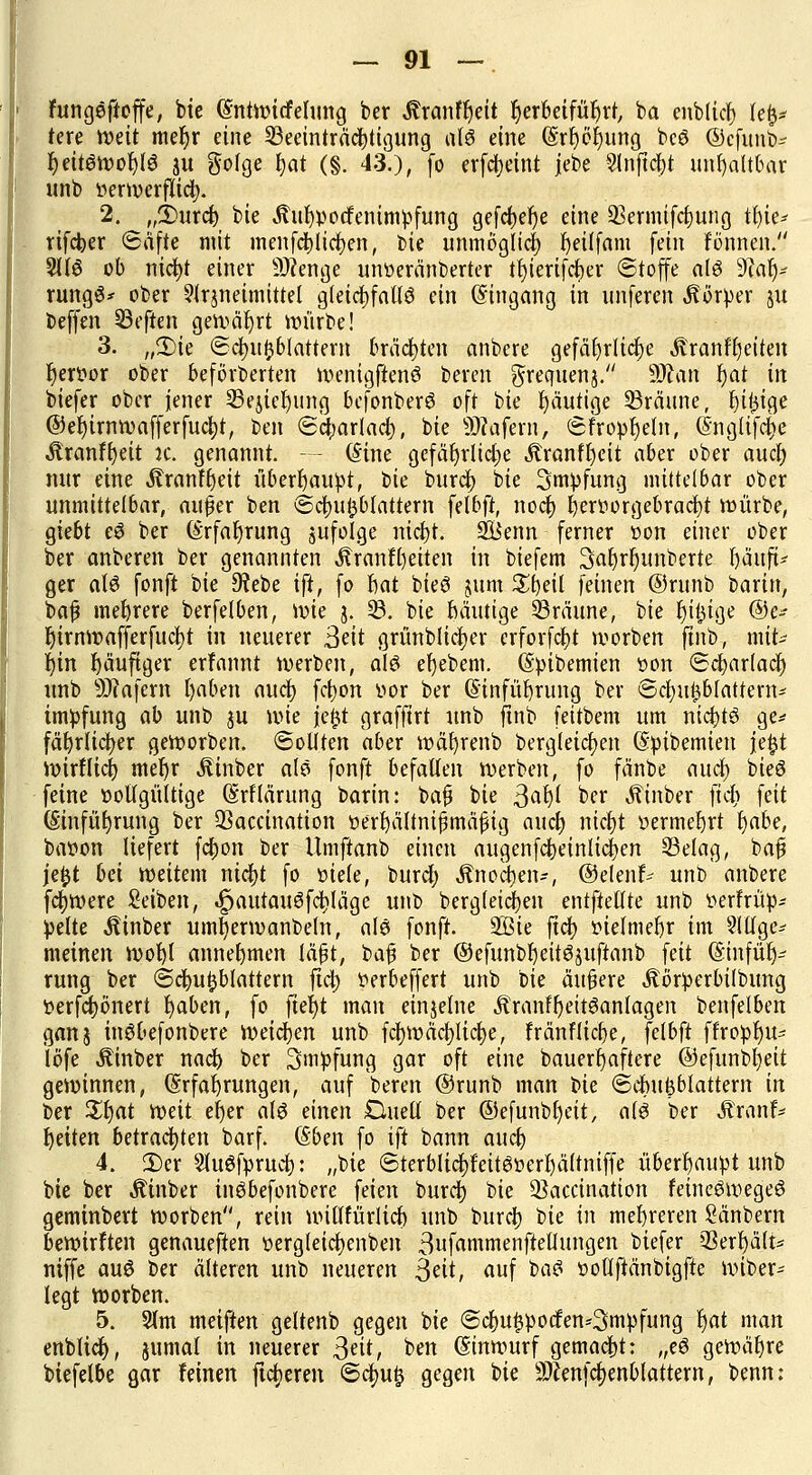 fungeftoffe, bie (Sntwicfelung ber Sixantfyit herbeiführt ba enbltct) Ufa tere mit mefjr eine Beeinträchtigung alö eine (§rf)el)ung bcö ©cfunb- fyeitSmofylS 3u gofge fjat (§. 43.), fo erfcfyeint |ebe 2lnftcl)t unhaltbar unb »erwerfttdj. 2. „£>urcb bie Äufypocfenimpfung gefdt>er;e eine Bermifcbung tfyie* rifcber «Safte mit incnfdt)liefen, bie unmöglich beitfam fein tonnen. 5116 ob nict)t einer SDfenge unoeränberter tfyierifcber (Stoffe als üftalj- rungS* ober Arzneimittel gleichfalls ein Eingang in unferen Körper 51t beffen Beften gewährt würbe! 3. „3)ie ©aufblättern brächten anbere gefährliche Äranfljeiten r)eri?or ober beförderten menigftenS bereu gfrequenj. Man r)at in biefer ober jener Bejicfjung bcfonberS oft bie fyäutige Bräune, billige @er)trnn?afferfud)t, ben <£ct;arlad;, bie Sofern, SFropljeln, Englifcfje tonfbeit x. genannt. - - (Sine gefährliche Äranfljeit aber ober and) nur eine Äranffjeit überhaupt, t>k bureb bie Smpfung mittelbar ober unmittelbar, auper ben Scbufcblattern felbft, noeb benwrgebracbt mürbe, giebt eS ber Erfabrung jufolge niebt. 2Benn ferner twn einer ober ber anberen ber genannten Äranftjeiten in biefem SaJjrlumberte MwP ger als fonft bie 9?ebe ift, fo hat bieS jum £l)eit feinen ©runb baxin, baf mehrere berfelben, mie j. B. bie Mutige Bräune, bie Iji^ige ®c* r)irnwafferfucf)t in neuerer ßät grünbltcfyer crforfcf)t worben finb, mit^ Ijin häufiger erfannt werben, als efyebem. Epibemien »on «Scbarladj unb 9Jiafern fyaben auefy febon vor ber Einfübrung ber ©aufblättern- tmpfung ab unb ju wie fe£t grafftrt unb finb feitbem um nictjtö ge* fäbrlicber gemorben. Sollten aber mäfyrenb Dergleichen Epibemien je^t wirflieb mel)r .ftinber als fonft befallen werben, fo fänbe and) bieS feine üollgültige Erklärung barin: bafj bie ßafy ber ^inber fiel; feit Einführung ber Baccination öerIjältnifjmäfHg and) nifyt »ermebrt Ijabe, bason liefert febon ber Umftanb einen augenfebeinlicben Belag, bafi jefct bei weitem nicfjt fo üiele, buref) Änoäien-, ©elenf- unb' anbere fernere Seiben, ^autauöfcijläge unb bergleicben entftetlte unb fcerfrüp- pelte hinter umfermanbetn, als fonft. Sßie fiel) »ielmebr im ?IUge* meinen mobl annetjmen läfjt, ba# ber ©efunbbeitSäuftanb feit Etnfürj- rung ber Scbuftblattern fic^> twbeffert unb bie äußere Äörperbilbung ferfebönert fyaben, fo ftefyt man einzelne ÄrnnHjeitSanlagen benfelben ganj inSbefonbere Weichen unb fcl)wäcl)lict)e, Fränflicbe, felbft ffroplju- löfe Äinber nadb ber Impfung gar oft eine bauerbjaftere ©efunbl)eit gewinnen, Erfahrungen, auf bereu ©runb man t>U Säbufeblattem in ber £l)at weit efyer als einen £luell ber ©efunbfyeit, als ber Mxanh Reiten betrachten barf. Eben fo ift bann aueb 4. 3)er 3lu$fprud&: „bie @terblicr;feitStwl)ältnif|e überhaupt unb bie ber Äinber inSbefonbere feien burd) bie Baccination feineSmegeS geminbert worben, rein millfürlicb unb buret) bie in mehreren Sänbern bewirken genaueren t>ergletrf>enben 3ufammenftellungen biefer Behält* niffe auö ber älteren unb neueren ßdt, auf baS iwllftänbigfte wiber- legt worben. 5. Slm meiften geltenb gegen bie Scbu^ocfen^mpfung ^at man enblicf), jumat in neuerer ^dt, ben Einwurf gemaebt: „eS gewähre biefetbe gar feinen fixeren @ct)u^ gegen bie 2ftenfcr;enbtattern, benn: