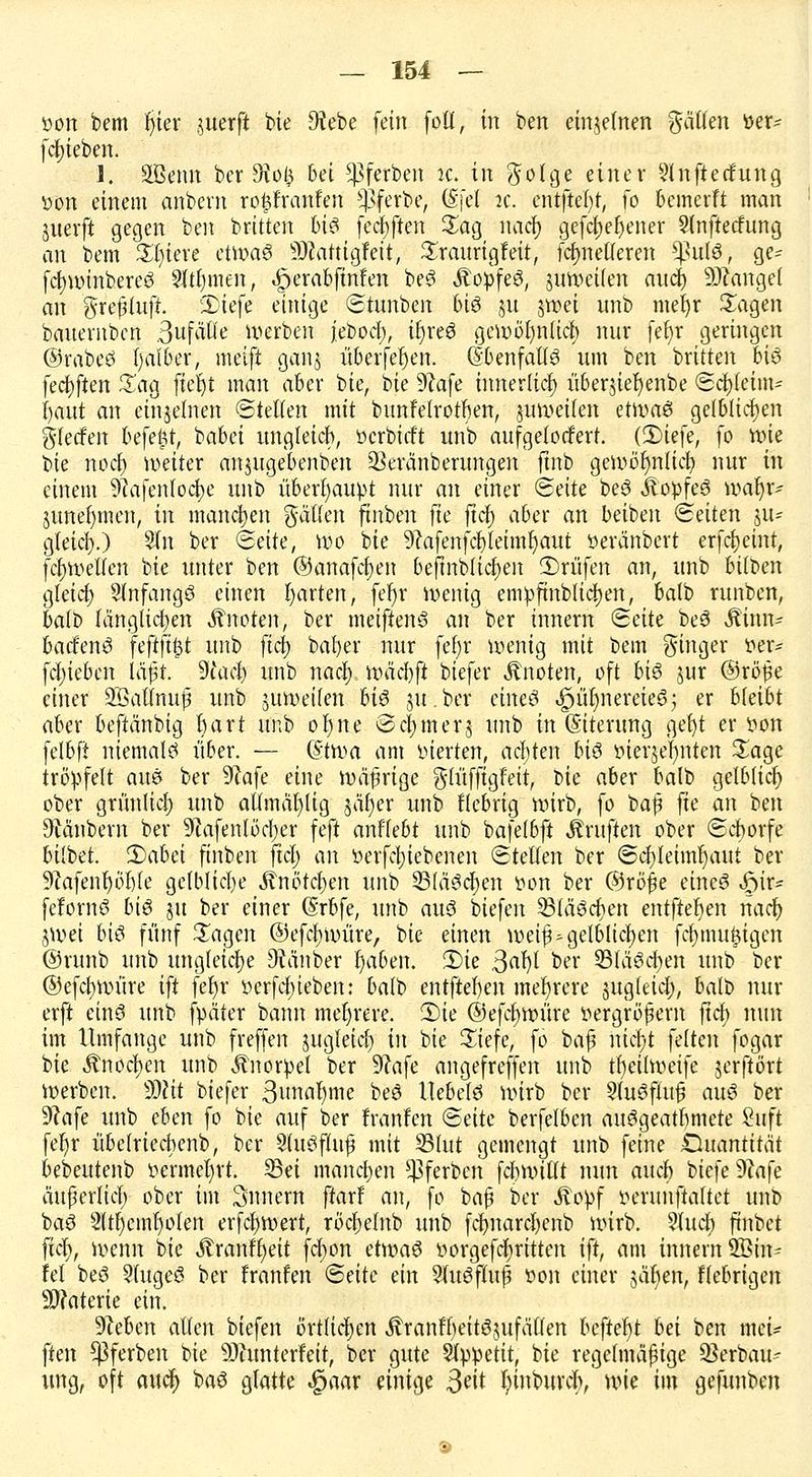 öon bem Ijier ^iterft bie O^ebe fein foll, in ben einzelnen %äUm toer- fd)ieben. 1. Stau ber 9?o0 bei ^ferben k. in ^oTge einer 2lnfterfung üon einem ahbern ro^franfen $ferbe, @fel ic. tntfttfy, fo bcmerft man juerft gegen ben britten U§ fechten Sag nacf) gefcf)el)ener Slnftecfung an bem %lfim ct\m§ SHatttgfeit, Sraurigfeit, fcfmelleren SßuJö, ge= fcfywinberetS 9(tt)men, «£>erabfmfen be3 ÄopfeS, juweUen anci) Mangel an grefjlufr. 'Diefe einige ©tunben 6t6 ju jwei nnb meljr Sagen banentbcn 3ufätle derben febod), ir)reö gewötmücb nur fer)r geringen ©rabeö fyalber, meift ganj überfein. dbenfalf3 um ben britten biö fechten Sag ftefjt man aber bie, bie 9?afe innerlich) überjier)enbe ©cfyfeim- fyaut an einzelnen ©teilen mit bunfetrotben, juweilen etwaei gelblichen gfecfen befefcr, babei ungleich, öcrbicft unb aufgelockert. (3)tefc, fo rote bie nocf) weiter anjugebenben Sßercinberungen ftnb gewöhnlich, nur in einem SRafenlocfye unb überhaupt nur an einer <&äte be6 JlopfeS wafyr- junefymen, in manchen fallen ftnben fte ftdf> aber an beiben (Seiten in- gleich,.) 2ln ber ©eile, Wo bie 9?afenfcl)leiml)aut öeränbert erfdjemt, fcfywetlen bie unter ben ©anafcfyen befinbticl)eit ©rufen an, unb bi(t>en gleich; Slnfangö einen Ijarten, fer)r wenig empfmblicfjen, balb runben, balb (anglichen knoten, ber meiffenS an ber innern «Seite be3 Äinn- badfenS fefijt^l unb fici) bafyer nur fef;r wenig mit bem ginger t»er= fcljiebcn läßt, diaci) unb nacf) lyäcbft biefer knoten, oft bi$ jur ©rö£e einer SÖalfnuj? unb $uwei(en hi$ ju.ber cineö ^üljnereieS; er bleibt aber beftänbig hart unb ohjtte @cf>merj unb in (Siterung get)t er tton felbfi niemals über. — (§troa am inerten, achten bi$ öierjefyriten Sage tröpfelt aue ber 9?afe eine wäfrige $(üfftgfeit, t>ic aber balb gelbUcf) ober grünlich) unb atlmäfyltg pfjer unb fiebrig wirb, fo bafj fte an ben Räubern ber 9lafenlöcf)er feft anffebt unb bafetbft Prüften ober ©cborfe hübet. 2)abei ftnben ftcl) an »erfcfyiebenen ©teilen ber ©cfyleimljaut ber SRafenfjobfe gelbliche Knötchen unb 33lä^ct)en üön ber ©rö£e eines ftix* fefornö bi$ ju ber einer (Srbfe, unb au3 biefen SSläScfjen entfielen nach; jwei bis fünf Sagen ©efcfywüre, bie einen weif*gelblichen fcfnnukigen ©runb unb ungleiche Zauber fjaben. £>ie ßafy ber SBläSchen unb ber @efcf)Würe ift fer)r »erfchjieben: balb entfielen mehrere jugleicl;, balb nur erft einö unb fyäter bann mehrere. 2)ie @efcl)Würe vergrößern ftcf) nun im Umfange unb freffen jugleicl) in bie Siefe, fo baf nich;t feiten fogar bie Anoden unb Knorpel ber 9?afe angefreffen unb tl)eilweife jerftört werben. Wlit biefer 3unaf)me beö Uebelö wirb ber 2lu3flu§ aus ber 9?afe unb eben fo bie auf ber franfen <Bcik berfelben auögeatbmete finft fefyr übelriecbenb, ber SluSfhtf? mit S3lut gemengt unb feine ©uöntrtiit bebeutenb »ermeljrt. Sei manchen ^ferben fcbwillt nun auch biefe 9tafe äuperlicl) ober im Snnern ffarf an, fo baf ber Äopf lun-unftaltet unb baö 2ltl)eml)olen erfcfjwert, röcljelnb unb fcr)narcl)cnb wirb. 2tucb ftnbct ftct), wenn bie .ftranffyett frf)on d\v>a$ »orgefc^rtttcn ift, am innern SBin* fei beö 9tugeö ber franfen (Säte ein 9(u6fluß t>on einer sät)enr fiebrigen Materie ein. Dieben allen biefen örtlichen Äranfbeitöjufallen befielt M ben mei* ftm ^ferben bie 9)htnterfeit, ber gute Slppetit, bie regelmäßige ^Berbau- ung, oft auc^ baä glatte ^aar einige 3eit I^inburcb, wie im gefunben