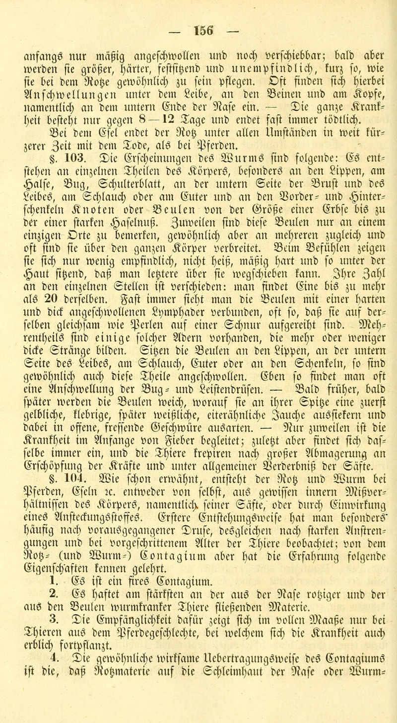 anfangt nur mäfig angefcljwolfen unb nocf) perfcfyiebbar; batb aber werben fte gröfer, härter, feftft|enb unb unempfinblicl), furj fo, wie fie bei bem 9to£e gewöf)nlicf) ju fein Pflegen. Oft finben ftcf) hierbei Slnfcfywellungen unter bem Selbe, an ben Seinen unb am Jtopfe, namentlich) an bem untern (Snbe ber 9?afe ein. — Sie gan^e Äranf- l)eii befiel) t nur gegen 8 — 12 £age unb enbet faft immer töbtlicfy. Sei bem (Sfel enbet ber 9?o$ unter alten Ümftanben in weit für- jerer Seit mit bem £obe, als bei üßferben. §. 103. 2)te (Srfcljeinungen be$ SBurmö ftnb folgenbe: (£6 ent= fielen an einzelnen Reiten be3 Körpers, befonberS an ben Sippen, am |jalfe, Sug, Schulterblatt, an ber untern Seite ber Sruft unb beö Zeibeö, am Scfylauct) ober am (Suter unb an ben Sorber? unb feintet* fdjjenfeln Änoten ober beuten von ber ©rbfüe einer (Srbfe bi$ ju ber einer ftarfen «Jpafelnuf. 3un>etten ftrib biefe Seuten nur an einem einzigen Drte ju bewerfen, gewörjnlicl) aber an mehreren jugletcfy unb oft ftnb fte über ben ganzen Äörper verbreitet. Seim Sefüfylen jetgen fte ftct) nur wenig empftnbltcl), nict)t Ijeifj, mäfig l)art unb fo unter ber |jaut fttjenb, bafj man leidere über fte wegfcf)ieben fnnn. 3l)re 3^1)1 an ben einzelnen Stellen ift verfcf)ieben: man ftnbet ©ine bi6 ju mefjr rtf6 20 berfetben. ftaft immer jlebt man bie Seufen mit einer garten unb bicf angefcfywotlenen £fymp|aber »erbunben, oft fo, bafj fte auf ber- felben gleicr/fam wie perlen auf einer Sclnutr aufgereiht ftnb. SOZet)- rentt)eil3 ftnb einige folcfjer Slbern Porf>anben, bie mein* ober weniger bicfe Stränge bilben. Si£en bie Seulen an ben Sippen, an ber itntem Seite beS Seibeö, am Seeland), (Suter ober an ben Scbenfeln, fo ftnb gewöhnlich aucl; biefe Steile ang.efcf)Wotlen. ©ben fo ftnbet man oft eine Anfcfyweltung ber Sug- unb Seiftenbrüfen. — Salb früher, balb fpäter werben bte Seilten weiä), worauf fte an il)rer Spi§e eine juerft gelbliche, fiebrige, fpäter weißliche, etterä^nlicT>e Saucfye auSftefem unb babei in offene, freffenbe ©efc^würe ausarten. — 9?ur juweilen ift bie tenftjeit im anfange Pon lieber begleitet j jufefct aber ftnbet ftcf) bafc felbe immer ein, unb bie £l)iere frepiren naef) grofer Abmagerung an @rfcl)6pfung ber Gräfte unb unter allgemeiner Serberbnif ber Säfte. §. 104. SQBie fetjon erwähnt, entfielt ber 9xo£ unb SBurm bei $ßf erben, (Sfeln ic. entWeber Pon }elbft, au§ gewiffen innem Sftifwer- lältniffen be6 ÄörperS, namentlich feiner Säfte, ober buref) (Stnwirfung eineö 2lnftecfunggfioffe3. (Srftere (Sntftel)ungöwcife tjat man befonberö Ijäuftg naef) PorauSgegangener 3)rufe, be6gleicl)en naef) ftarfen 9lnflren= gungen unb bei vorgerittenem Sllter ber £t)iere beobachtet; von bem SRofc* (unb 9Öurm-') (Sontagium aber r)at bie ©rfabrnng folgenbe (Sigenfcfj'aften fennen geteert. 1. ©3 i\t ein ftreö (Sontagium. 2. (i§ haftet am ftärfften an ber auö ber 9?afe rosiger unb ber att6 ben Seilten wurmfranler Xljiexe fliepenben fDtaterte. 3. 2)ie (SmpfängticPeit bafür jeigt ftdt> im vollen 9Jiaajje nur bei gieren auö bem ^Pferbegefci)lecl)te, bei welchem fiel; bie Äranft)eit auci> erblicr; fortpflanst. 4. 2)ie gewöf)nlicl;e wirffame llebertragungöweife be^ (Sontagiumö ift bie, bap Sio^materie auf bie Schleimhaut ber 9?afe ober Surm=