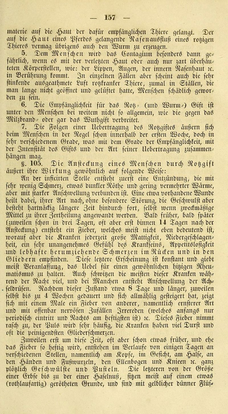 materie auf bte $aut ber bafür empfänglichen £fjtere gelangt. £er auf bie £aut eines ^ferbeS gelangenbe 9?afenauSfutß 'eines rosigen £f)iereS vermag übrigens audfo oen SBurnt 31t erzeugen. 5. 2)em Sftenfcijen h>irb baS (Sontagium befonberS bann ge* fäljrlicb, ruenn eS mit ber »erlebten $aut ober and) nur jart nbexfyäiu teten Äörperftellen, wie: ber Sippen, Singen, ber innem &afenf)aut ic. in Serüfyrung fommt. 3n einzelnen fällen aber fctjetnt aucf) bte fet>r ftinfenbe ausgeatmete Suft roftfranfer £l)iere, jumat in ©tälten, bie man lange nicfyt geöffnet unb gelüftet fyatte, SWenfcfyen fdt>äbltct) gewor* ben 31t fein. 6. ü)ie @ntpfänglic|feit für baS 9to&* (unb SBurmO ©ift .tfi unter ben SRenfdjen bei Weitem nicfyt fo allgemein, wie bie gegen baS Sftiljbranb- ober gar baS 2Öutf>gtft verbrettet. 7. 3)te folgen einer ttebertragung beS Sio^gtfteö äußern ftc^ kirn SÄenfcfyen m ber Siegel fcljon innerhalb ber erften Sßoc&e, bodj in fel)r verfcfytebenem ©rabe, was mit bem ©rabe ber (SmpfänglicPeit, mit ber Sntenfttdt beS ©ifts unb ber Slrt feiner Uebertragung jiifammen- r)ängcn mag. §. 105. 2)ie Slnfiedfung eines SDcenfcfjen buref) 9to£gift äufert ibre SÖirf'ung gewöi)nlicf) auf folgenbe SBeife: 5ln ber inftetrten ©teile entfielt juerft eine (Sntjünbung, bie mit fer)r wenig ©cfymerj, etwas bitnfler dUfyt unb gering vermehrter 2Bärme, aber mit ftarfer 2lnfcf)Wellung verbunben ift. (Sine etroa vorljanbene SBunbe f)eilt babei, ir)rer 5lrt nacl), ofyne befonbere Störung, bie ©efcfywulft aber befielt rjartnätfig längere Seit fjinburc^ fort, fetbft wenn jwoeef mäßige Mittel ju ir)rer 3ertf)etlung angewanbt werben. 33alb früher, batb fpäter (juwetlen fcfyon in brei Sagen, oft aber erft binnen 14 Sagen nact) ber Slnftedatng) entfielt ein gteber, welches meift titelt eben bebeutenb tft, worauf aber bie Äranfen jeberjeit große Sftatttgfett, 9ciebergefcf)lagen* r)eit, ein fet)r unangenehmes ©efüljl beS ^ranffeinS, SlppetttStoftgf eit unb lebv)a\te tjerumjiefjenbe ©c^mersen im Sfvürfen unb in ben ©tiebern empfinben. £)iefe ledere (Srfcfjeinung ift fonftant unb giebt meift QSeranlaffuug, baS Uebel für einen gewöhnlichen feigen dtyeiu matiSmuS §u galten. Sluci) fcfywilen bte meiften biefer Traufen wär> renb ber 9cacf)t viel, unb bei Wlawfyen entfielet Slnfcfywellung ber 5l4- felbrüfen. 9cac§bem biefer 3uf*anb 'etwa 8 Sage unb länger, zweiten felbft bis §u 4 SBocfyen gebauert unb ftcf> atlmäl)lig geftetgert l)at, jeigt fiel) mit einem SOMe ein lieber von anberer, namentlich ernfterer Slrt unb mit offenbar nervöfen ßufälten Srrereben (welches anfangs nur periobifcf} eintritt unb 9?acl)tS am fyeftigften ift) :c. 3)iefeS gieber nimmt rafcf) ju, ber *J3ulS wirb fel)r l)äuftg, bte Äranfen fyaben oiet 2)urft unb oft bie vetnigenbften ©lieberfc^merscn. ßuwetlen erfi um biefe Seit, oft aber fefyon etivaS früher, unb er)e baS lieber fo heftig wirb, entfielen im Serlaufe von einigen £agen an verriebenen ©teilen, namentlich am Äopfe, im ®e|icl)t, am ^atfe, an ben Rauben unb ^ufrourjetn, ben Ellenbogen unb ^nieen :c. ganj pib^lid) ©efcbivütfte unb tynftein. 2)ie teueren von ber ©röfe einer drbfe bis ju ber einer ^afetnuf, ft^en meift auf einem ettvaS (rotf)laufartig) gerotteten ©runbe, unb finb mit gelblicher bünner gtüf*