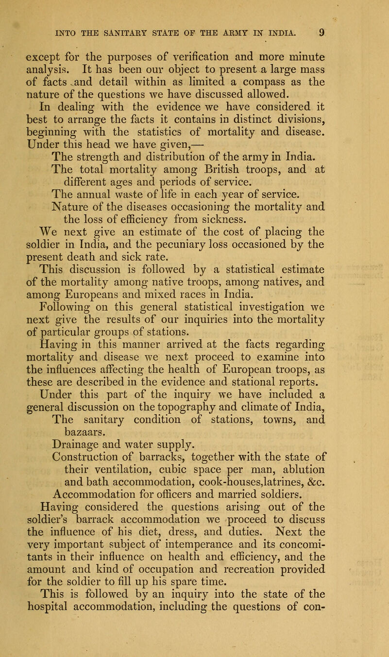 except for the purposes of verification and more minute analysis. It has been our object to present a large mass of facts - and detail within as limited a compass as the nature of the questions we have discussed allowed. In dealing with the evidence we have considered it best to arrange the facts it contains in distinct divisions, beginning with the statistics of mortality and disease. Under this head we have given,— The strength and distribution of the army in India. The total mortality among British troops, and at different ages and periods of service. The annual waste of life in each year of service. Nature of the diseases occasioning the mortality and the loss of efficiency from sickness. We next give an estimate of the cost of placing the soldier in India, and the pecuniary loss occasioned by the present death and sick rate. This discussion is followed by a statistical estimate of the mortality among native troops, among natives, and among Europeans and mixed races in India. Following on this general statistical investigation we next give the results of our inquiries into the mortality of particular groups of stations. Having in this manner arrived at the facts regarding mortality and disease we next proceed to examine into the influences affecting the health of European troops, as these are described in the evidence and stational reports. Under this part of the inquiry we have included a general discussion on the topography and climate of India, The sanitary condition of stations, towns, and bazaars. Drainage and water supply. Construction of barracks, together with the state of their ventilation, cubic space per man, ablution and bath accommodation, cook-houses,latrines, &c. Accommodation for officers and married soldiers. Having considered the questions arising out of the soldier's barrack accommodation we proceed to discuss the influence of his diet, dress, and duties. Next the very important subject of intemperance and its concomi- tants in their influence on health and efficiency, and the amount and kind of occupation and recreation provided for the soldier to fill up his spare time. This is followed by an inquiry into the state of the hospital accommodation, including the questions of con-