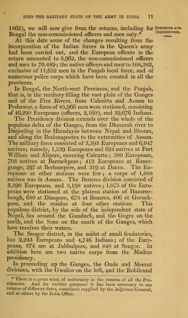 1862), we will now give from the returns, including for Stkengthand Bengal the non-commissioned officers and men only.* ISTRI-PTI0N' At this date some of the changes resulting from the incorporation of the Indian forces in the Queen's army had been carried out, and the European officers in the return amounted to 3,962, the non-commissioned officers and men to 70,489; the native officers and men to 108,382, exclusive of 11,652 men in the Punjab local force, and of numerous police corps which have been created in all the provinces. In Bengal, the North-west Provinces, and the Punjab, that is, in the territory filling the vast plain of the Ganges and of the Five Rivers, from Calcutta and Assam to Peshawur, a force of 85,966 men were stationed, consisting of 46,290 Europeans (officers, 2,160), and 39,676 Indians. The Presidency division extends over the whole of the populous delta of the Ganges, from the Dhumrah river to Darjeeling in the Himalayas between Nepal and Bhotan, and along the Brahmapootra to the extremities of Assam. The military force consisted of 3,593 Europeans and 6,047 natives; namely, 1,539 Europeans and 624 natives at Fort William and Alipore, covering Calcutta ; 580 Europeans, 708 natives at Barrackpore; 413 Europeans at Kanee- gunge, 297 at Berhampore, and 319 at Dacca. The Eu- ropeans at other stations were few ; a corps of 1,088 natives was in Assam. The Benares division consisted of 3,390 Europeans, and 3,198 natives; 1,075 of the Euro- peans were stationed at the plateau station of Hazaree- baugh, 680 at Dinapore, 678 at Benares, 406 at Goruck- pore, and the residue at four other stations. This populous district, by the side of the independent state of Nepal, lies around the Gunduck, and the Gogra on the north, and the Sone on the south of the Ganges, which here receives their waters. The Saugor district, in the midst of small feudatories, has 2,243 Europeans and 4,746 Indians; of the Euro- peans, 874 are at Jubbulpore, and 848 at Saugor. In addition here are two native corps from the Madras presidency. In proceeding up the Ganges, the Oude and Meerut divisions, with the Gwalior on the left, and the Rohilcund _ * There is a great want of uniformity in the returns of all the Pre- sidencies. And for various purposes it has been necessary to use returns of different dates, sometimes supplied by the Adjutant-General, and at others by the India Office.