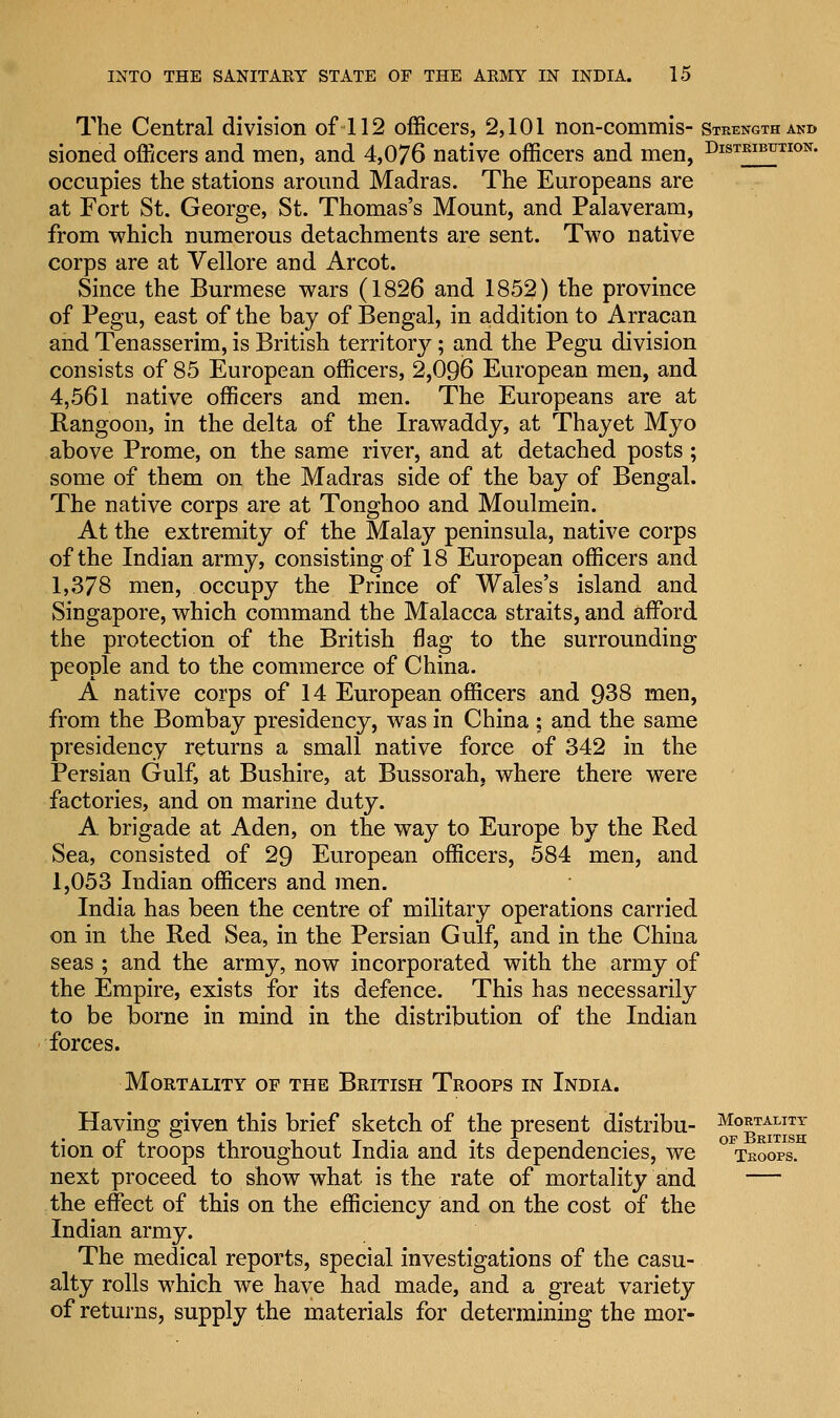 The Central division of 112 officers, 2,101 non-commis- strength and sioned officers and men, and 4,076 native officers and men, Distribution. occupies the stations around Madras. The Europeans are at Fort St. George, St. Thomas's Mount, and Palaveram, from which numerous detachments are sent. Two native corps are at Vellore and Arcot. Since the Burmese wars (1826 and 1852) the province of Pegu, east of the bay of Bengal, in addition to Arracan and Tenasserim, is British territory; and the Pegu division consists of 85 European officers, 2,096 European men, and 4,561 native officers and men. The Europeans are at Rangoon, in the delta of the Irawaddy, at Thayet Myo above Prome, on the same river, and at detached posts; some of them on the Madras side of the bay of Bengal. The native corps are at Tonghoo and Moulmein. At the extremity of the Malay peninsula, native corps of the Indian army, consisting of 18 European officers and 1,378 men, occupy the Prince of Wales's island and Singapore, which command the Malacca straits, and afford the protection of the British flag to the surrounding people and to the commerce of China. A native corps of 14 European officers and 938 men, from the Bombay presidency, was in China ; and the same presidency returns a small native force of 342 in the Persian Gulf, at Bushire, at Bussorah, where there were factories, and on marine duty. A. brigade at Aden, on the way to Europe by the Red Sea, consisted of 29 European officers, 584 men, and 1,053 Indian officers and men. India has been the centre of military operations carried on in the Red Sea, in the Persian Gulf, and in the China seas ; and the army, now incorporated with the army of the Empire, exists for its defence. This has necessarily to be borne in mind in the distribution of the Indian forces. Mortality of the British Troops in India. Having given this brief sketch of the present distribu- Mo!TAUTr tion of troops throughout India and its dependencies, we troops. next proceed to show what is the rate of mortality and — the effect of this on the efficiency and on the cost of the Indian army. The medical reports, special investigations of the casu- alty rolls which we have had made, and a great variety of returns, supply the materials for determining the mor-