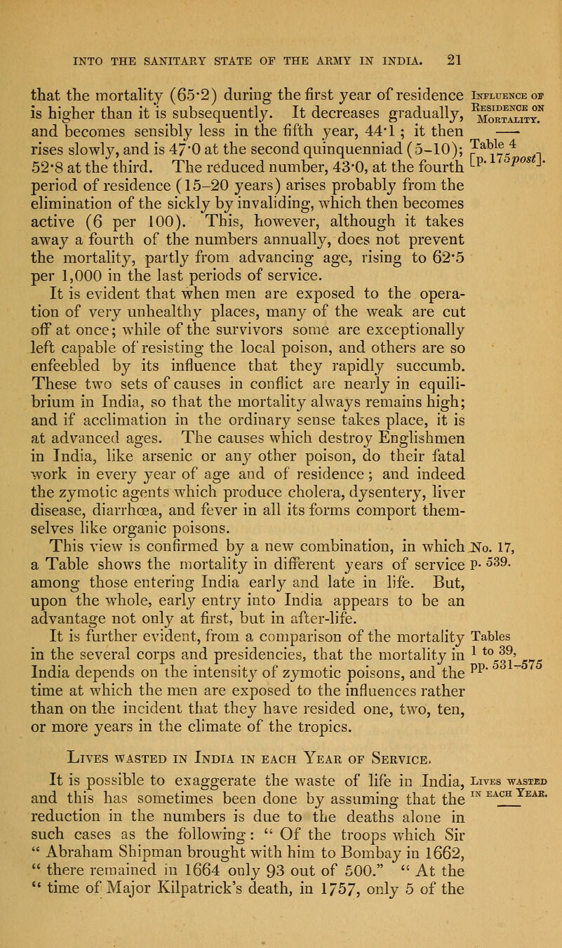 that the mortality (65-2) during the first year of residence Influence of is higher than it is subsequently. It decreases gradually, ^maS^* and becomes sensibly less in the fifth year, 44* 1; it then —- rises slowly, and is 47'0 at the second quinquenniad (5-10); ?a¥5^4 .-, 52*8 at the third. The reduced number, 43*0, at the fourth ^p# ^pos -1 period of residence (15-20 years) arises probably from the elimination of the sickly by invaliding, which then becomes active (6 per 100). This, however, although it takes away a fourth of the numbers annually, does not prevent the mortality, partly from advancing age, rising to 62*5 per 1,000 in the last periods of service. It is evident that when men are exposed to the opera- tion of very unhealthy places, many of the weak are cut off at once; while of the survivors some are exceptionally left capable of resisting the local poison, and others are so enfeebled by its influence that they rapidly succumb. These two sets of causes in conflict are nearly in equili- brium in India, so that the mortality always remains high; and if acclimation in the ordinary sense takes place, it is at advanced ages. The causes which destroy Englishmen in India, like arsenic or any other poison, do their fatal work in every year of age and of residence; and indeed the zymotic agents which produce cholera, dysentery, liver disease, diarrhoea, and fever in all its forms comport them- selves like organic poisons. This view is confirmed by a new combination, in which JNo. 17, a Table shows the mortality in different years of service P- 539- among those entering India early and late in life. But, upon the whole, early entry into India appears to be an advantage not only at first, but in after-life. It is further evident, from a comparison of the mortality Tables in the several corps and presidencies, that the mortality in * t0 39' India depends on the intensity of zymotic poisons, and the pp* time at which the men are exposed to the influences rather than on the incident that they have resided one, two, ten, or more years in the climate of the tropics. Lives wasted in India in each Year of Service. It is possible to exaggerate the waste of life in India, Lives wasted and this has sometimes been done by assuming that the IN EACH Yeab- reduction in the numbers is due to the deaths alone in such cases as the following:  Of the troops which Sir  Abraham Shipman brought with him to Bombay in 1662,  there remained in 1664 only 93 out of 500.  At the  time of Major Kilpatrick's death, in 1/57, only 5 of the
