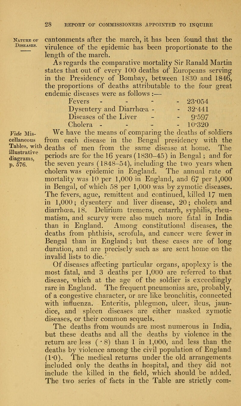 Nattoe op cantonments after the march, it has been found that the Diseases, virulence of the epidemic has been proportionate to the length of the march. As regards the comparative mortality Sir Ranald Martin states that out of every 100 deaths of Europeans serving in the Presidency of Bombay, between 1830 and 1846, the proportions of deaths attributable to the four great endemic diseases were as follows :— Fevers - 23*054 Dysentery and Diarrhoea - - 32,441 Diseases of the Liver - - 9'597 Cholera -'-■'-- 10-320 Vide Mis- We have the means of comparing the deaths of soldiers cellaneous from each disease in the Bengal presidency with the Tables, with deaths of men from the same disease at home. The diagrams^ periods are for the 16 years (1830-45) in Bengal; and for p. 576. the seven years (1848-54), including the two years when cholera was epidemic in England. The annual rate of mortality was 10 per 1,000 in England, and 67 per 1,000 in Bengal, of which 58 per 1,000 was by zymotic diseases. The fevers, ague, remittent and continued, killed 17 men in 1,000; dysentery and liver disease, 20; cholera and diarrhoea, 18. Delirium tremens, catarrh, syphilis, rheu- matism, and scurvy were also much more fatal in India than in England. Among constitutional diseases, the deaths from phthisis, scrofula, and cancer were fewer in Bengal than in England; but these cases are of long duration, and are precisely such as are sent home on the invalid lists to die.' Of diseases affecting particular organs, apoplexy is the most fatal, and 3 deaths per 1,000 are referred to that disease, which at the age of the soldier is exceedingly rare in England. The frequent pneumonias are, probably, of a congestive character, or are like bronchitis, connected with influenza. Enteritis, phlegmon, ulcer, ileus, jaun- dice, and spleen diseases are either masked zymotic diseases, or their common sequels. The deaths from wounds are most numerous in India, but these deaths and all the deaths by violence in the return are less ( * 8) than 1 in 1,000, and less than the deaths by violence among the civil population of England (1*0). The medical returns under the old arrangements included only the deaths in hospital, and they did not include the killed in the field, which should be added. The two series of facts in the Table are strictly com-