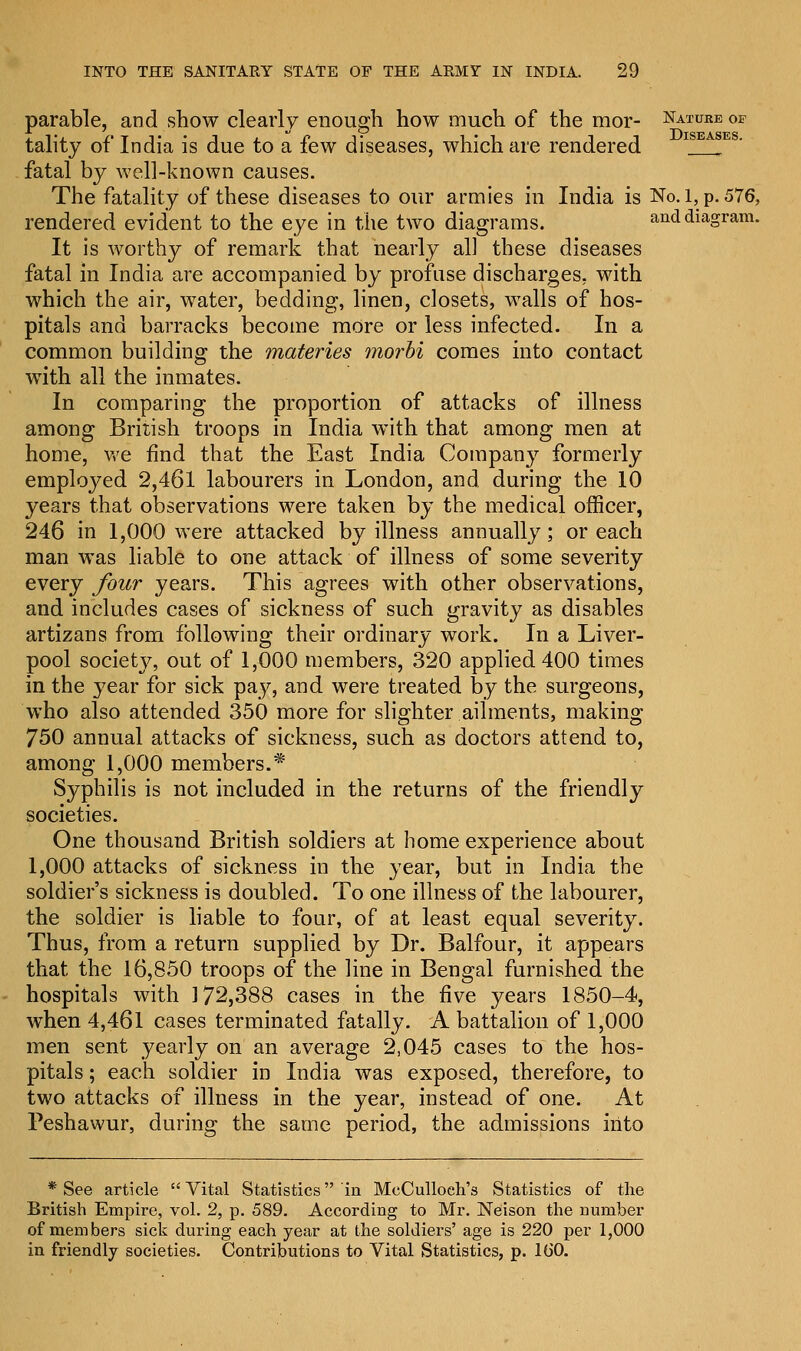 parable, and show clearly enough how much of the mor- Nature of tality of India is due to a few diseases, which are rendered ISEASES- fatal by well-known causes. The fatality of these diseases to our armies in India is No. 1, p. 576, rendered evident to the eye in the two diagrams. and diagram. It is worthy of remark that nearly al] these diseases fatal in India are accompanied by profuse discharges, with which the air, water, bedding, linen, closets, walls of hos- pitals and barracks become more or less infected. In a common building the materies morbi comes into contact with all the inmates. In comparing the proportion of attacks of illness among British troops in India with that among men at home, we find that the East India Company formerly employed 2,461 labourers in London, and during the 10 years that observations were taken by the medical officer, 246 in 1,000 were attacked by illness annually; or each man was liable to one attack of illness of some severity every four years. This agrees with other observations, and includes cases of sickness of such gravity as disables artizans from following their ordinary work. In a Liver- pool society, out of 1,000 members, 320 applied 400 times in the year for sick pay, and were treated by the surgeons, who also attended 350 more for slighter ailments, making 750 annual attacks of sickness, such as doctors attend to, among 1,000 members.* Syphilis is not included in the returns of the friendly societies. One thousand British soldiers at home experience about 1,000 attacks of sickness in the year, but in India the soldier's sickness is doubled. To one illness of the labourer, the soldier is liable to four, of at least equal severity. Thus, from a return supplied by Dr. Balfour, it appears that the 16,850 troops of the line in Bengal furnished the hospitals with 172,388 cases in the five years 1850-4, when 4,461 cases terminated fatally. A battalion of 1,000 men sent yearly on an average 2,045 cases to the hos- pitals ; each soldier in India was exposed, therefore, to two attacks of illness in the year, instead of one. At Peshawur, during the same period, the admissions into * See article  Vital Statistics in McCulloeh's Statistics of the British Empire, vol. 2, p. 589. According to Mr. Neison the number of members sick during each year at the soldiers' age is 220 per 1,000 in friendly societies. Contributions to Vital Statistics, p. 160.