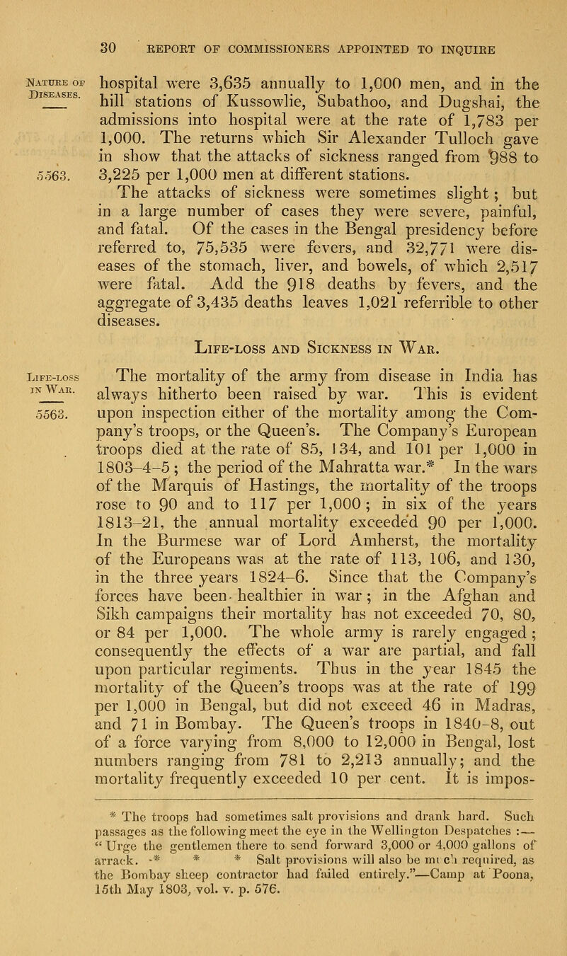 Nature or hospital were 3,635 annually to 1,000 men, and in the iseases. ^wi stations of Kussowlie, Subathoo, and Dugshai, the admissions into hospital were at the rate of 1,783 per 1,000. The returns which Sir Alexander Tulloch gave in show that the attacks of sickness ranged from *)88 to 5563. 3,225 per 1,000 men at different stations. The attacks of sickness were sometimes slight; but in a large number of cases they were severe, painful, and fatal. Of the cases in the Bengal presidency before referred to, 75,535 were fevers, and 32,771 were dis- eases of the stomach, liver, and bowels, of which 2,517 were fatal. Add the 918 deaths by fevers, and the aggregate of 3,435 deaths leaves 1,021 referrible to other diseases. Life-loss and Sickness in War. Life-eops The mortality of the army from disease in India has inWar. alWays hitherto been raised by war. This is evident 5563. upon inspection either of the mortality among the Com- pany's troops, or the Queen's. The Company's European troops died at the rate of 85, 134, and 101 per 1,000 in 1803-4-5 ; the period of the Mahratta war.* In the wars of the Marquis of Hastings, the mortality of the troops rose to 90 and to 117 per 1,000; in six of the years 1813-21, the annual mortality exceeded 90 per 1,000. In the Burmese war of Lord Amherst, the mortality of the Europeans was at the rate of 113, 106, and 130, in the three years 1824-6. Since that the Company's forces have been. healthier in war; in the Afghan and Sikh campaigns their mortality has not exceeded 70, 80, or 84 per 1,000. The whole army is rarely engaged ; consequently the effects of a war are partial, and fall upon particular regiments. Thus in the year 1845 the mortality of the Queen's troops wTas at the rate of 199 per 1,000 in Bengal, but did not exceed 46 in Madras, and 71 in Bombay. The Queen's troops in 1840-8, out of a force varying from 8,000 to 12,000 in Bengal, lost numbers ranging from 781 to 2,213 annually; and the mortality frequently exceeded 10 per cent. It is impos- * The troops had sometimes salt provisions and drank hard. Such passages as the following meet the eye in the Wellington Despatches :—  Urge the gentlemen there to send forward 3,000 or 4,000 gallons of arrack. -* * * Salt provisions will also be mi ca required, as the Bombay sheep contractor had failed entirely.—Camp at'Poona,