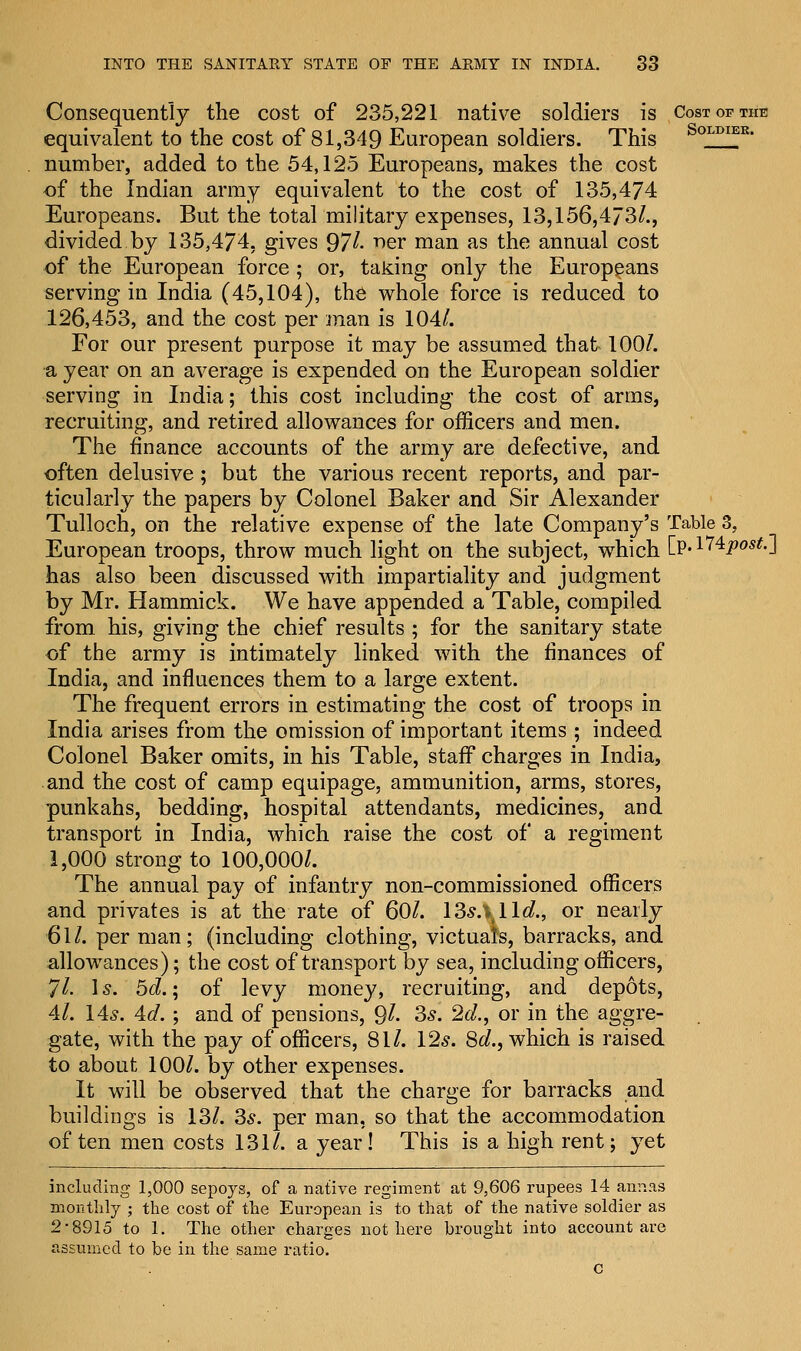 Consequently the cost of 235,221 native soldiers is Cost of the equivalent to the cost of 81,349 European soldiers. This SoLDIEK- number, added to the 54,125 Europeans, makes the cost of the Indian army equivalent to the cost of 135,474 Europeans. But the total military expenses, 13,156,473/., divided by 135,474, gives 97/• 'ner man as the annual cost of the European force; or, taking only the Europeans serving in India (45,104), the whole force is reduced to 126,453, and the cost per man is 104/. For our present purpose it may be assumed that 100/. •a year on an average is expended on the European soldier serving in India; this cost including the cost of arms, recruiting, and retired allowances for officers and men. The finance accounts of the army are defective, and often delusive; but the various recent reports, and par- ticularly the papers by Colonel Baker and Sir Alexander Tulloch, on the relative expense of the late Company's Table 3, European troops, throw much light on the subject, which Cp« 174Jpo^.j has also been discussed with impartiality and judgment by Mr. Hammick. We have appended a Table, compiled from his, giving the chief results ; for the sanitary state of the army is intimately linked with the finances of India, and influences them to a large extent. The frequent errors in estimating the cost of troops in India arises from the omission of important items ; indeed Colonel Baker omits, in his Table, staff charges in India, and the cost of camp equipage, ammunition, arms, stores, punkahs, bedding, hospital attendants, medicines, and transport in India, which raise the cost of a regiment 1,000 strong to 100,000/. The annual pay of infantry non-commissioned officers and privates is at the rate of 60/. 13^.^11^., or nearly 61/. per man; (including clothing, victuals, barracks, and allowances); the cost of transport by sea, including officers, 71. 1 s. 5d.; of levy money, recruiting, and depots, 4/. 145. 4d. ; and of pensions, 9/- 3s. 2d., or in the aggre- gate, with the pay of officers, 81/. 12s. 8d., which is raised to about 100/. by other expenses. It will be observed that the charge for barracks and buildings is 13/. 3s. per man, so that the accommodation often men costs 131/. a year! This is a high rent; yet including 1,000 sepoys, of a native regiment at 9,606 rupees 14 annas monthly ; the cost of the European is to that of the native soldier as 2*8915 to 1. The other charges not here brought into account are assumed to be in the same ratio. c
