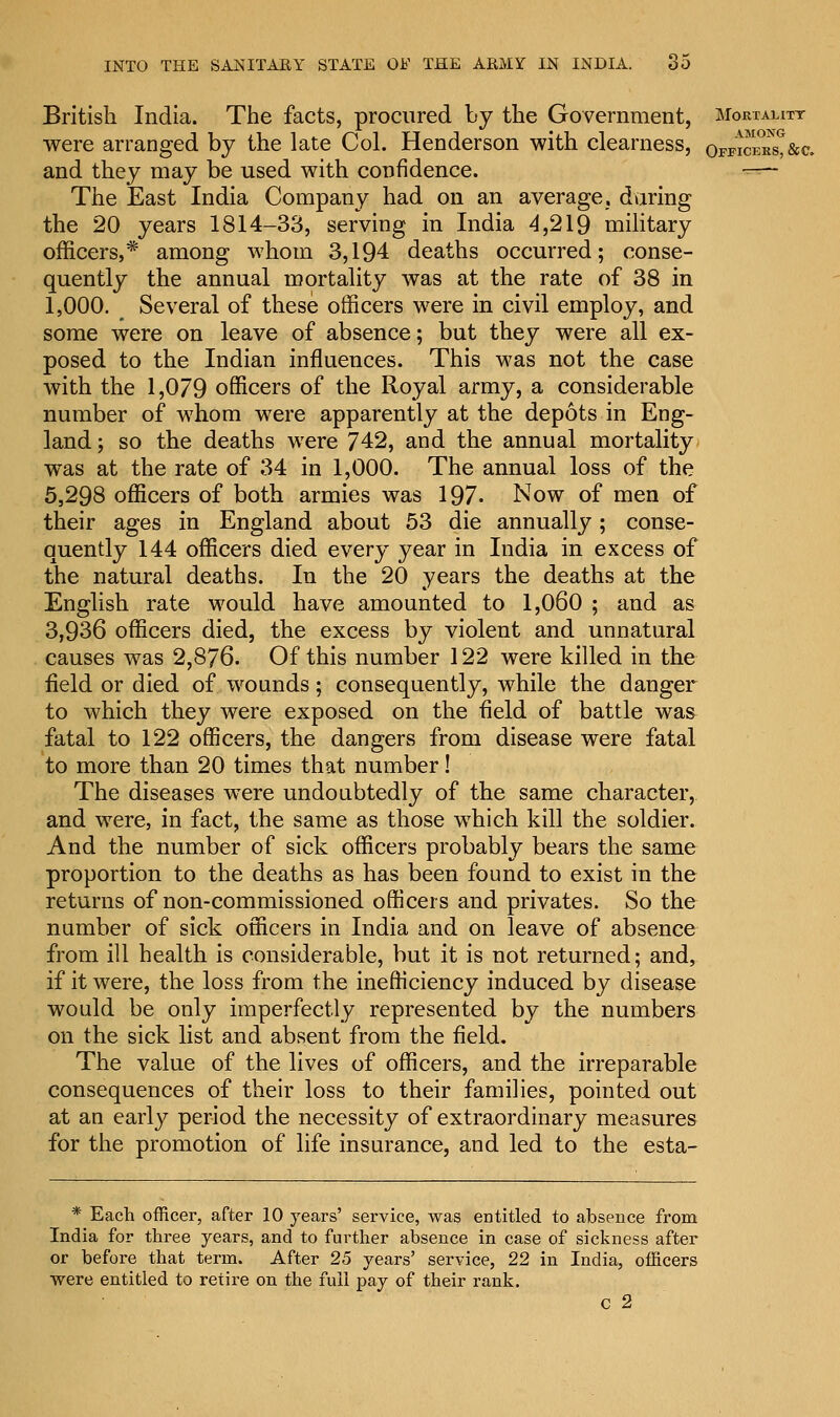 British India. The facts, procured by the Government, Mortality were arranged by the late Col. Henderson with clearness, orFicEKst&c. and they may be used with confidence. —- The East India Company had on an average, daring the 20 years 1814-33, serving in India 4,219 military officers,* among whom 3,194 deaths occurred; conse- quently the annual mortality was at the rate of 38 in 1,000. _ Several of these officers were in civil employ, and some were on leave of absence; but they were all ex- posed to the Indian influences. This was not the case with the 1,079 officers of the Royal army, a considerable number of whom were apparently at the depots in Eng- land; so the deaths were 742, and the annual mortality was at the rate of 34 in 1,000. The annual loss of the 5,298 officers of both armies was 197- Now of men of their ages in England about 53 die annually; conse- quently 144 officers died every year in India in excess of the natural deaths. In the 20 years the deaths at the English rate would have amounted to 1,060 ; and as 3,936 officers died, the excess by violent and unnatural causes was 2,876. Of this number 122 were killed in the field or died of wounds; consequently, while the danger to which they were exposed on the field of battle was fatal to 122 officers, the dangers from disease were fatal to more than 20 times that number! The diseases were undoubtedly of the same character, and were, in fact, the same as those which kill the soldier. And the number of sick officers probably bears the same proportion to the deaths as has been found to exist in the returns of non-commissioned officers and privates. So the number of sick officers in India and on leave of absence from ill health is considerable, but it is not returned; and, if it were, the loss from the inefficiency induced by disease would be only imperfectly represented by the numbers on the sick list and absent from the field. The value of the lives of officers, and the irreparable consequences of their loss to their families, pointed out at an early period the necessity of extraordinary measures for the promotion of life insurance, and led to the esta- * Each officer, after 10 years' service, was entitled to absence from India for three years, and to further absence in case of sickness after or before that term. After 25 years' service, 22 in India, officers were entitled to retire on the full pay of their rank. c 2