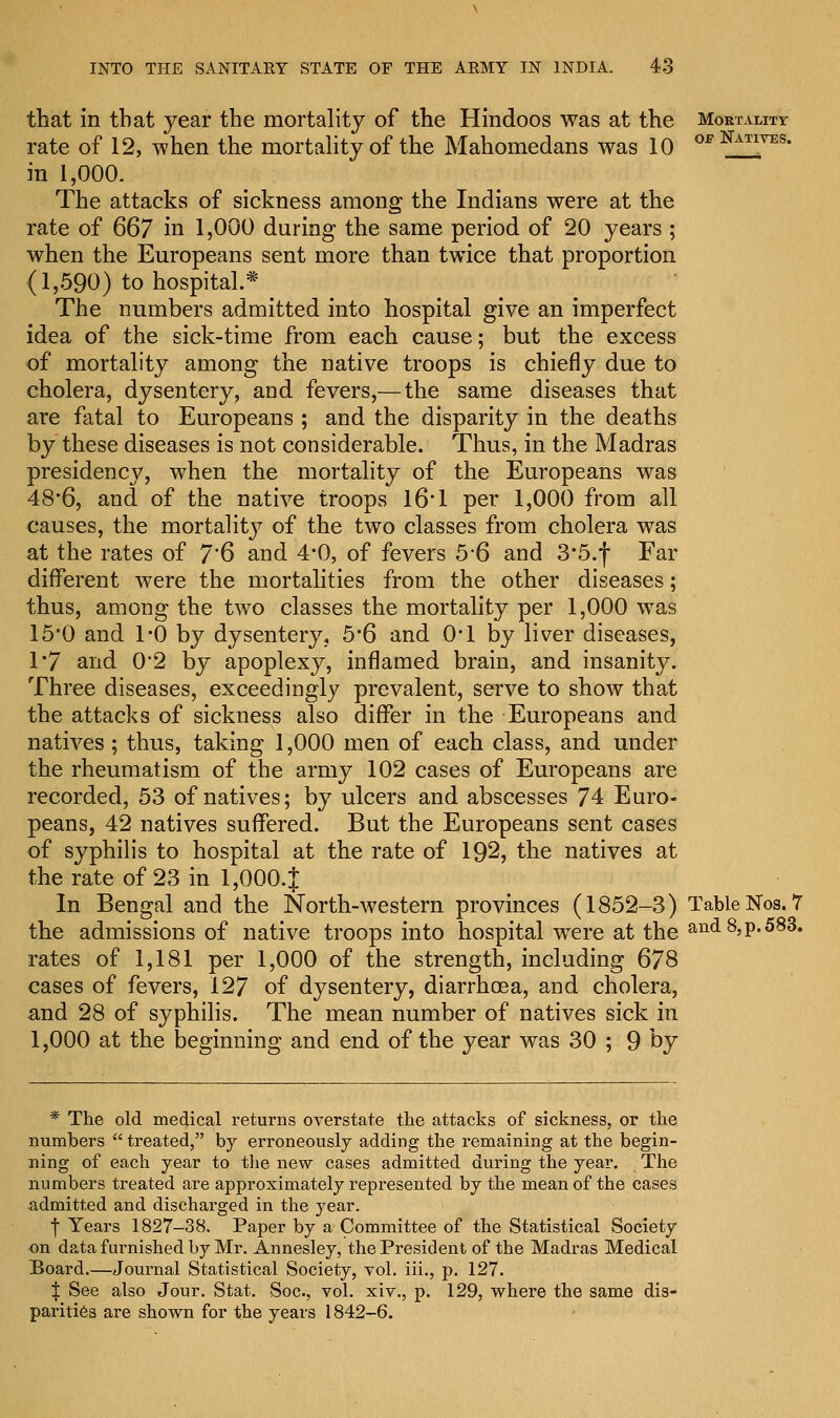 that in that year the mortality of the Hindoos was at the Mortality rate of 12, when the mortality of the Mahomedans was 10 OE mTIYES- in 1,000. The attacks of sickness among the Indians were at the rate of 667 in 1,000 during the same period of 20 years ; when the Europeans sent more than twice that proportion (1,590) to hospital.* The numbers admitted into hospital give an imperfect idea of the sick-time from each cause; but the excess of mortality among the native troops is chiefly due to cholera, dysentery, and fevers,— the same diseases that are fatal to Europeans ; and the disparity in the deaths by these diseases is not considerable. Thus, in the Madras presidency, when the mortality of the Europeans was 48*6, and of the native troops 16*1 per 1,000 from all causes, the mortality of the two classes from cholera was at the rates of 7'6 and 4*0, of fevers 5*6 and 3*5.f Far different were the mortalities from the other diseases; thus, among the two classes the mortality per 1,000 was 15*0 and 1*0 by dysentery, 5*6 and 0*1 by liver diseases, 1*7 and 0'2 by apoplexy, inflamed brain, and insanity. Three diseases, exceedingly prevalent, serve to show that the attacks of sickness also differ in the Europeans and natives ; thus, taking 1,000 men of each class, and under the rheumatism of the army 102 cases of Europeans are recorded, 53 of natives; by ulcers and abscesses 74 Euro- peans, 42 natives suffered. But the Europeans sent cases of syphilis to hospital at the rate of 192, the natives at the rate of 23 in 1,000.J In Bengal and the North-western provinces (1852-3) Table Nos. 7 the admissions of native troops into hospital were at the and 8, p. 583. rates of 1,181 per 1,000 of the strength, including 678 cases of fevers, 127 of dysentery, diarrhoea, and cholera, and 28 of syphilis. The mean number of natives sick in 1,000 at the beginning and end of the year was 30 ; 9 by * The old medical returns overstate the attacks of sickness, or the numbers  treated, by erroneously adding the remaining at the begin- ning of each year to the new cases admitted during the year. The numbers treated are approximately represented by the mean of the cases admitted and discharged in the year. •f Years 1827-38. Paper by a Committee of the Statistical Society on data furnished by Mr. Annesley, the President of the Madras Medical Board.—Journal Statistical Society, vol. iii., p. 127. | See also Jour. Stat. Soc, vol. xiv., p. 129, where the same dis- parities are shown for the years 1842-6.