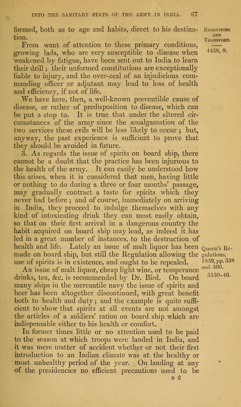 formed, both as to age and habits, direct to his destina- kecruiting AKD *lon« . . Transport. From want of attention to these primary conditions, — growing lads, who are very susceptible to disease when 4458' 9* weakened by fatigue, have been sent out to India to learn their drill; their unformed constitutions are exceptionally liable to injury, and the over-zeal of an injudicious com- manding officer or adjutant may lead to loss of health and efficiency, if not of life. We have here, then, a well-known preventible cause of disease, or rather of predisposition to disease, which can be put a stop to. It is true that under the altered cir- cumstances of the army since the amalgamation of the two services these evils will be less likely to occur ; but, anyway, the past experience is sufficient to prove that they should be avoided in future. 3. As regards the issue of spirits on board ship, there cannot be a doubt that the practice has been injurious to the health of the army. It can easily be understood how this arises, when it is considered that men, having little or nothing to do during a three or four months' passage, may gradually contract a taste for spirits which they never had before ; and of course, immediately on arriving in India, they proceed to indulge themselves with any kind of intoxicating drink they can most easily obtain, so that on their first arrival in a dangerous country the habit acquired on board ship may lead, as indeed it has led in a great number of instances, to the destruction of health and life. Lately an issue of malt liquor has been Queen's Ee- made on board ship, but still the Regulation allowing the gulations, use of spirits is in existence, and ought to be repealed. 1859, pp. 338 An issue of malt liquor, cheap light wine, or temperance anc drinks, tea, &c. is recommended by Dr. Bird. On board 353°-46- many ships in the mercantile navy the issue of spirits and beer has been altogether discontinued, with great benefit both to health and duty; and the example is quite suffi- cient to show that spirits at all events are not amongst the articles of a soldiers' ration on board ship which are indispensable either to his health or comfort. In former times little or no attention used to be paid to the season at which troops were landed in India, and it was mere matter of accident whether or not their first introduction to an Indian .climate was at the healthy or most unhealthy period of the }?ear. On landing at any of the presidencies no efficient precautions used to be E 2