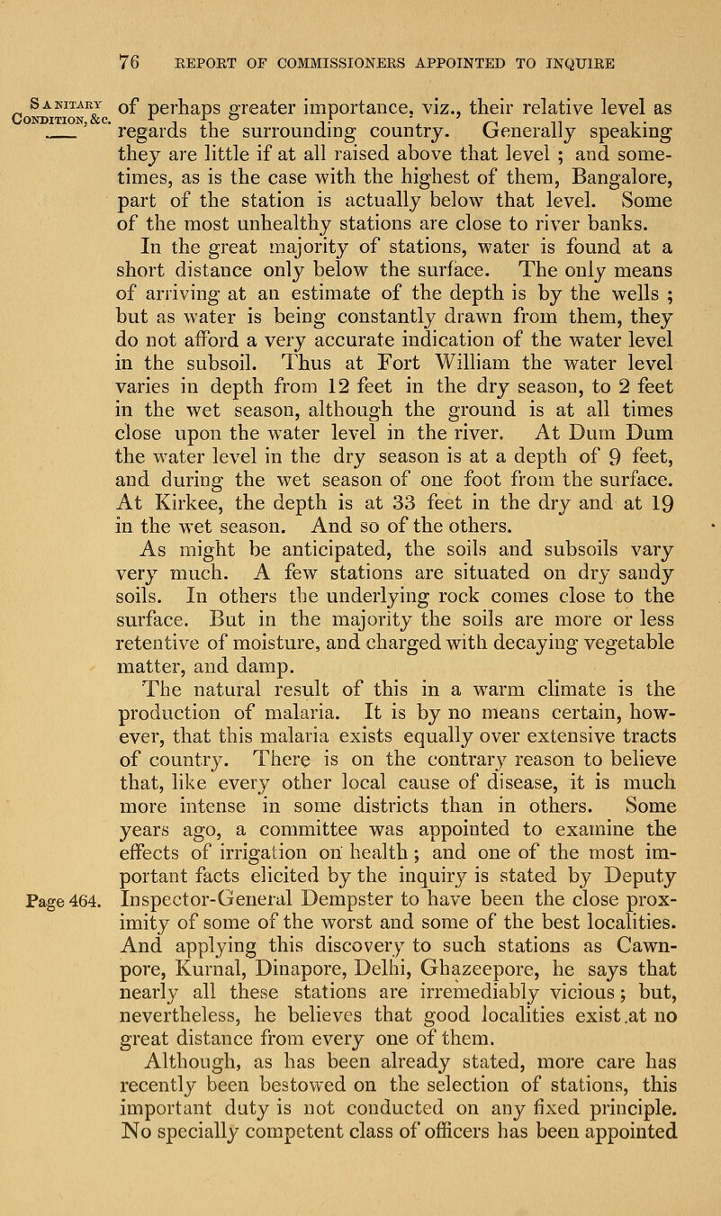 Sanitary 0f perhaps greater importance, viz., their relative level as lJondition &c. . * ■ ' ' regards the surrounding country. Generally speaking they are little if at all raised above that level ; and some- times, as is the case with the highest of them, Bangalore, part of the station is actually below that level. Some of the most unhealthy stations are close to river banks. In the great majority of stations, water is found at a short distance only below the surface. The only means of arriving at an estimate of the depth is by the wells ; but as water is being constantly drawn from them, they do not afford a very accurate indication of the water level in the subsoil. Thus at Fort William the water level varies in depth from 12 feet in the dry season, to 2 feet in the wet season, although the ground is at all times close upon the water level in the river. At Dum Dum the water level in the dry season is at a depth of 9 feet, and during the wet season of one foot from the surface. At Kirkee, the depth is at 33 feet in the dry and at 19 in the wet season. And so of the others. As might be anticipated, the soils and subsoils vary very much. A few stations are situated on dry sandy soils. In others the underlying rock comes close to the surface. But in the majority the soils are more or less retentive of moisture, and charged with decaying vegetable matter, and damp. The natural result of this in a warm climate is the production of malaria. It is by no means certain, how- ever, that this malaria exists equally over extensive tracts of country. There is on the contrary reason to believe that, like every other local cause of disease, it is much more intense in some districts than in others. Some years ago, a committee was appointed to examine the effects of irrigation on health; and one of the most im- portant facts elicited by the inquiry is stated by Deputy Page 464. Inspector-General Dempster to have been the close prox- imity of some of the worst and some of the best localities. And applying this discovery to such stations as Cawn- pore, Kurnal, Dinapore, Delhi, Ghazeepore, he says that nearly all these stations are irremediably vicious; but, nevertheless, he believes that good localities exist .at no great distance from every one of them. Although, as has been already stated, more care has recently been bestowed on the selection of stations, this important duty is not conducted on any fixed principle. No specially competent class of officers has been appointed
