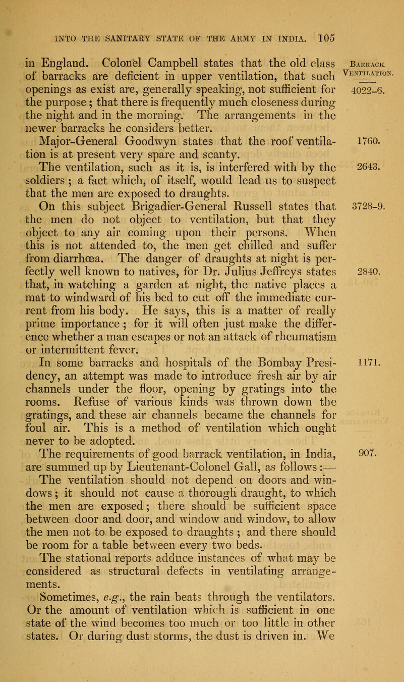 in England. Colonel Campbell states that the old class barrack of barracks are deficient in upper ventilation, that such Ventilatiok- openings as exist are, generally speaking, not sufficient for 4022-6. the purpose; that there is frequently much closeness during the night and in the morning. The arrangements in the newer barracks he considers better. Major-General Goodwyn states that the roof ventila- 1760. tion is at present very spare and scanty. The ventilation, such as it is, is interfered with by the 2643. soldiers ; a fact which, of itself, would lead us to suspect that the men are exposed to draughts. On this subject Brigadier-General Russell states that 3728-9. the men do not object to ventilation, but that they object to any air coming upon their persons. When this is not attended to, the men get chilled and suffer from diarrhoea. The danger of draughts at night is per- fectly well known to natives, for Dr. Julius Jeffreys states 2840. that, in watching a garden at night, the native places a mat to windward of his bed to cut off the immediate cur- rent from his body. He says, this is a matter of really prime importance; for it will often just make the differ- ence whether a man escapes or not an attack of rheumatism or intermittent fever. In some barracks and hospitals of the Bombay Presi- 1171. dency, an attempt was made to introduce fresh air by air channels under the floor, opening by gratings into the rooms. Refuse of various kinds was thrown down the gratings, and these air channels became the channels for foul air. This is a method of ventilation which ought never to be adopted. The requirements of good barrack ventilation, in India, 907. are summed up by Lieutenant-Colonel Gall, as follows :— The ventilation should not depend on doors and win- dows ; it should not cause a thorough draught, to which the men are exposed; there should be sufficient space between door and door, and window and window, to allow the men not to be exposed to draughts ; and there should be room for a table between every two beds. The stational reports adduce instances of what may be considered as structural defects in ventilating arrange- ments. Sometimes, e.g., the rain beats through the ventilators. Or the amount of ventilation which is sufficient in one state of the wind becomes too much or too little in other states. Or during dust storms, the dust is driven in. We