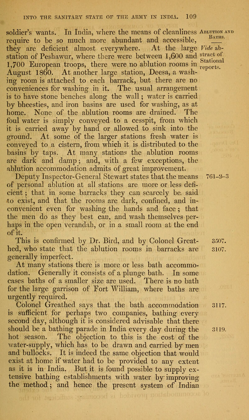 soldier's wants.. In India, where the means of cleanliness Ablution and require to be so much more abundant and accessible, ATHS they are deficient almost everywhere. At the large Vide ab- station of Peshawur, where there were between 1,600 and stract of 1,700 European troops, there were no ablution rooms in TJt^^- August I860. At another large station, Deesa, a wash- ing room is attached to each barrack, but there are no conveniences for washing in it. The usual arrangement is to have stone benches along the wall; water is carried by bheesties, and iron basins are used for washing, as at home. None of the ablution rooms are drained. The foul water is simply conveyed to a cesspit, from which it is carried away by hand or allowed to sink into the ground. At some of the larger stations fresh water is conveyed to a cistern, from which it is distributed to the basins by taps. At many stations the ablution rooms are dark and damp; and, with a few exceptions, the ablution accommodation admits of great improvement. Deputy Inspector-General Stewart states that the means 761-^-3 of personal ablution at all stations are more or less defi- cient ; that in some barracks they can scarcely be. said to exist, and that the rooms are dark, confined, and in- convenient even for washing the hands and face ; that the men do as they best can, and wash themselves per- haps in the open verandah, or in a small room at the end of it. This is confirmed by Dr. Bird, and by Colonel Great- 3507. hed, who state that the ablution rooms in barracks are 3107. generally imperfect. At many stations there is more or less bath accommo- dation. Generally it consists of a plunge bath. In some cases baths of a smaller size are used. There is no bath for the large garrison of Fort William, where baths are urgently required. Colonel Greathed says that the bath accommodation 3117. is sufficient for perhaps two companies, bathing every second day, although it is considered advisable that there should be a bathing parade in India every day during the 3119. hot season. The objection to this is the cost of the water-supply, which has to be drawn and carried by men and bullocks. It is indeed the same objection that would exist at home if water had to be provided to any extent as it is in India. But it is found possible to supply ex- tensive bathing establishments with water by improving the method; and hence the present system of Indian