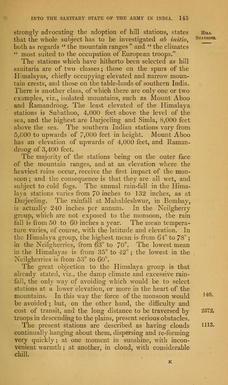 strongly advocating the adoption of hill stations, states Hill that the whole subject has to be investigated ah initio. Stations. both as regards  the mountain ranges  and  the climates  most suited to the occupation of European troops. The stations which have hitherto been selected as hill sanitaria are of two classes; those on the spurs of the Himalayas, chiefly occupying elevated and narrow moun- tain crests, and those on the table-lands of southern India. There is another class, of which there are only one or two examples, viz., isolated mountains, such as Mount Aboo and Ramandroog. The least elevated of the Himalaya stations is Subathoo, 4,000 feet above the level of the sea, and the highest .are Darjeeling and Simla, 8,000 feet above the sea. The southern Indian stations vary from 5,000 to upwards of 7,000 feet in height. Mount Aboo has an elevation of upwards of 4,000 feet, and Raman- droog of 3,400 feet. The majority of the stations being on the outer face of the mountain ranges, and at an elevation where the heaviest rains occur, receive the first impact of the mon- soon ; and the consequence is that they are all wet, and subject to cold fogs. The annual rain-fall in the Hima- laya stations varies from 70 inches to 132 inches, as at Darjeeling. The rainfall at Mahableshwur, in Bombay, is actually 240 inches per annum. In the Neilgherry group, which are not exposed to the monsoon, the rain fall is from 50 to 60 inches a year. The mean tempera- ture varies, of course, with the latitude and elevation. In the Himalaya group, the highest mean is from 64° to 78°; in the Neilgherries, from 63° to 70°. The lowest mean in the Himalayas is from 35° to 42°; the lowest in the Neilgherries is from 53° to 60°. The great objection to the Himalaya group is that already stated, viz., the damp climate and excessive rain- fall, the only way of avoiding which would be to select stations at a lower elevation, or more in the heart of the mountains. In this way the' force of the monsoon would 14°* be avoided ; but, on the other hand, the difficulty and cost of transit, and the long distance to be traversed by 2372. troops in descending to the plains, present serious obstacles. The present stations are described as having clouds 1113. continually hanging about them, dispersing and re-forming very quickly; at one moment in sunshine, with incon- venient warmth ; at another, in cloud, with considerable chill. K