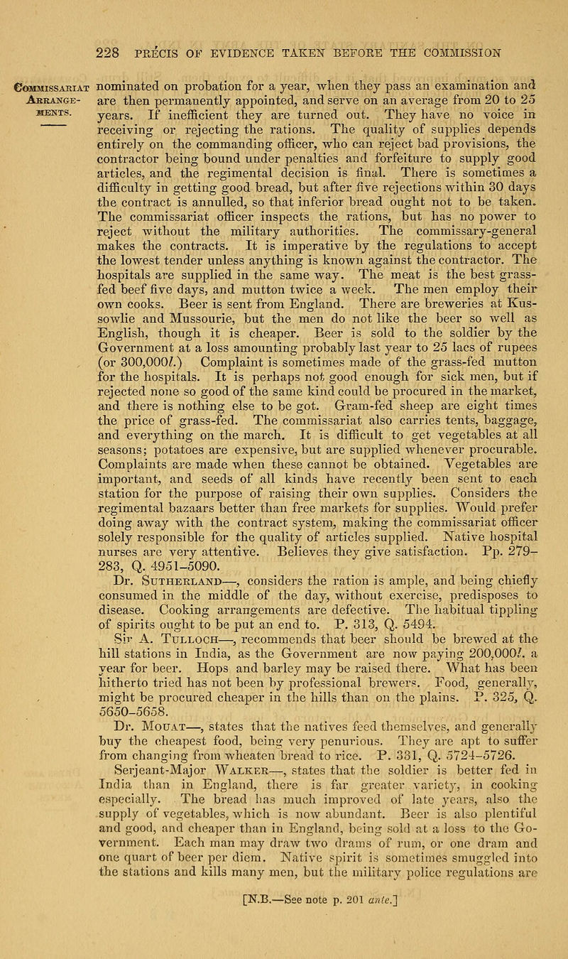 €J«mmissaiiiat nominated on probation for a year, when they pass an examination and Arrange- are then permanently appointed, and serve on an average from 20 to 25 mbnts. years. If inefficient they are turned out. They have no voice in receiving or rejecting the rations. The quality of supplies depends entirely on the commanding officer, who can reject bad provisions, the contractor being bound under penalties and forfeiture to supply good articles, and the regimental decision is final. There is sometimes a difficulty in getting good bread, but after five rejections within 30 days the contract is annulled, so that inferior bread ought not to be taken. The commissariat officer inspects the rations, but has no power to reject without the military authorities. The commissary-general makes the contracts. It is imperative by the regulations to accept the lowest tender unless anything is known against the contractor. The hospitals are supplied in the same way. The meat is the best grass- fed beef five days, and mutton twice a week. The men employ their own cooks. Beer is sent from England. There are breweries at Kus- sowlie and Mussourie, but the men do not like the beer so well as English, though it is cheaper. Beer is sold to the soldier by the Government at a loss amounting probably last year to 25 lacs of rupees (or 300,000?.) Complaint is sometimes made of the grass-fed mutton for the hospitals. It is perhaps not good enough for sick men, but if rejected none so good of the same kind could be procured in the market, and there is nothing else to be got. Gram-fed sheep are eight times the price of grass-fed. The commissariat also carries tents, baggage, and everything on the march. It is difficult to get vegetables at all seasons; potatoes are expensive, but are supplied whenever procurable. Complaints are made when these cannot be obtained. Vegetables are important, and seeds of all kinds have recently been sent to each station for the purpose of raising their own supplies. Considers the regimental bazaars better than free markets for supplies. Would prefer doing away with the contract system, making the commissariat officer solely responsible for the quality of articles supplied. Native hospital nurses are very attentive. Believes they give satisfaction. Pp. 279- 283, Q. 4951-5090. Dr. Sutherland—, considers the ration is ample, and being chiefly consumed in the middle of the day, without exercise, predisposes to disease. Cooking arrangements are defective. The habitual tippling of spirits ought to be put an end to. P. 313, Q. 5494. Sir A. Tulloch—, recommends that beer should be brewed at the hill stations in India, as the Government are now paying 200,000?. a year for beer. Hops and barley may be raised there. What has been hitherto tried has not been by professional brewers. Food, generally, might be procured cheaper in the hills than on the plains. P. 325, Q. 5650-5658. Dr. Mouat—, states that the natives feed themselves, and generally buy the cheapest food, being very penurious. They are apt to suffer from changing from wheaten bread to rice. P. 331, Q. 5724-5726. Serjeant-Major Walker—, states that the soldier is better fed in India than in England, there is far greater variety, in cooking especially. The bread has much improved of late years, also the supply of vegetables, which is now abundant. Beer is also plentiful and good, and cheaper than in England, being sold at a loss to the Go- vernment. Each man may draw two drams of rum, or one dram and one quart of beer per diem. Native spirit is sometimes smuggled into the stations and kills many men, but the military police regulations are
