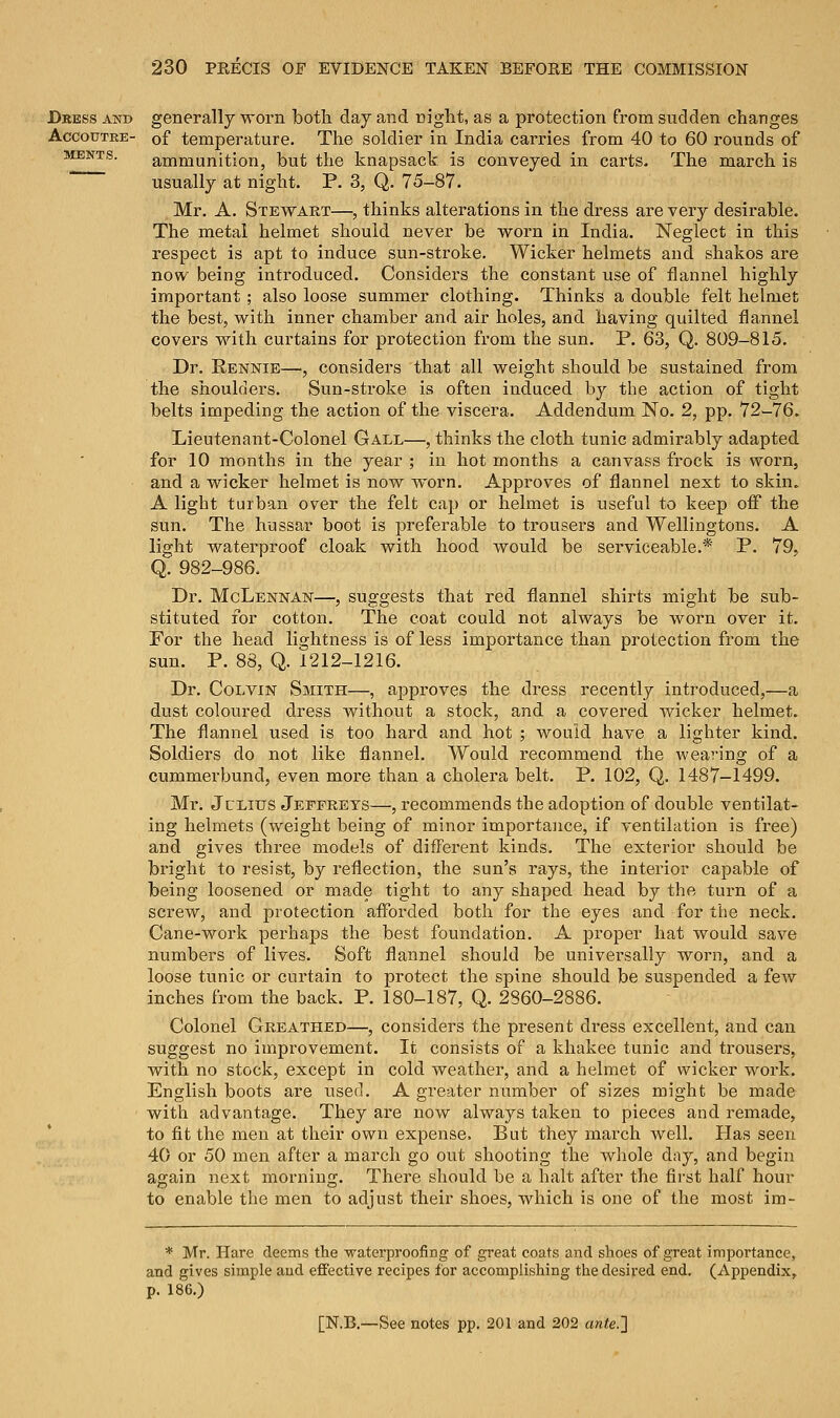 Dress and Accoutre- ments. 230 PKECIS OF EVIDENCE TAKEN BEFOEE THE COMMISSION generally worn both clay and night, as a protection from sudden changes of temperature. The soldier in India carries from 40 to 60 rounds of ammunition, but the knapsack is conveyed in carts. The march is usually at night. P. 3, Q. 75-87. Mr. A. Stewart—, thinks alterations in the dress are very desirable. The metal helmet should never be worn in India. Neglect in this respect is apt to induce sun-stroke. Wicker helmets and shakos are now being introduced. Considers the constant use of flannel highly important ; also loose summer clothing. Thinks a double felt helmet the best, with inner chamber and air holes, and having quilted flannel covers with curtains for protection from the sun. P. 63, Q. 809-815. Dr. Rennie—, considers that all weight should be sustained from the shoulders. Sun-stroke is often induced by the action of tight belts impeding the action of the viscera. Addendum No. 2, pp. 72-76. Lieutenant-Colonel Gall—, thinks the cloth tunic admirably adapted for 10 months in the year ; in hot months a canvass frock is worn, and a wicker helmet is now worn. Approves of flannel next to skin. A light turban over the felt cap or helmet is useful to keep oiF the sun. The hussar boot is preferable to trousers and Wellingtons. A light waterproof cloak with hood would be serviceable.* P. 79, Q. 982-986. Dr. McLennan—, suggests that red flannel shirts might be sub- stituted for cotton. The coat could not always be worn over it. For the head lightness is of less importance than protection from the sun. P. 88, Q. 1212-1216. Dr. Colvin Smith—, approves the dress recently introduced,—a dust coloured dress without a stock, and a covered wicker helmet. The flannel used is too hard and hot ; would have a lighter kind. Soldiers do not like flannel. Would recommend the wearing of a cummerbund, even more than a cholera belt. P. 102, Q. 1487-1499. Mr. Jclitts Jeffreys—, recommends the adoption of double ventilat- ing helmets (weight being of minor importance, if ventilation is free) and gives three models of different kinds. The exterior should be bright to resist, by reflection, the sun's rays, the interior capable of being loosened or made tight to any shaped head by the turn of a screw, and protection afforded both for the eyes and for the neck. Cane-work perhaps the best foundation. A proper hat would save numbers of lives. Soft flannel should be universally worn, and a loose tunic or curtain to protect the spine should be suspended a few inches from the back. P. 180-187, Q. 2860-2886. Colonel Oreathed—, considers the present dress excellent, and can suggest no improvement. It consists of a khakee tunic and trousers, with no stock, except in cold weather, and a helmet of wicker work. English boots are used. A greater number of sizes might be made with advantage. They are now always taken to pieces and remade, to fit the men at their own expense, But they march well. Has seen 40 or 50 men after a march go out shooting the whole day, and begin again next morning. There should be a halt after the first half hour to enable the men to adjust their shoes, which is one of the most im- * Mr. Hare deems the waterproofing of great coats and shoes of great importance, and gives simple and effective recipes for accomplishing the desired end. (Appendix, p. 186.)