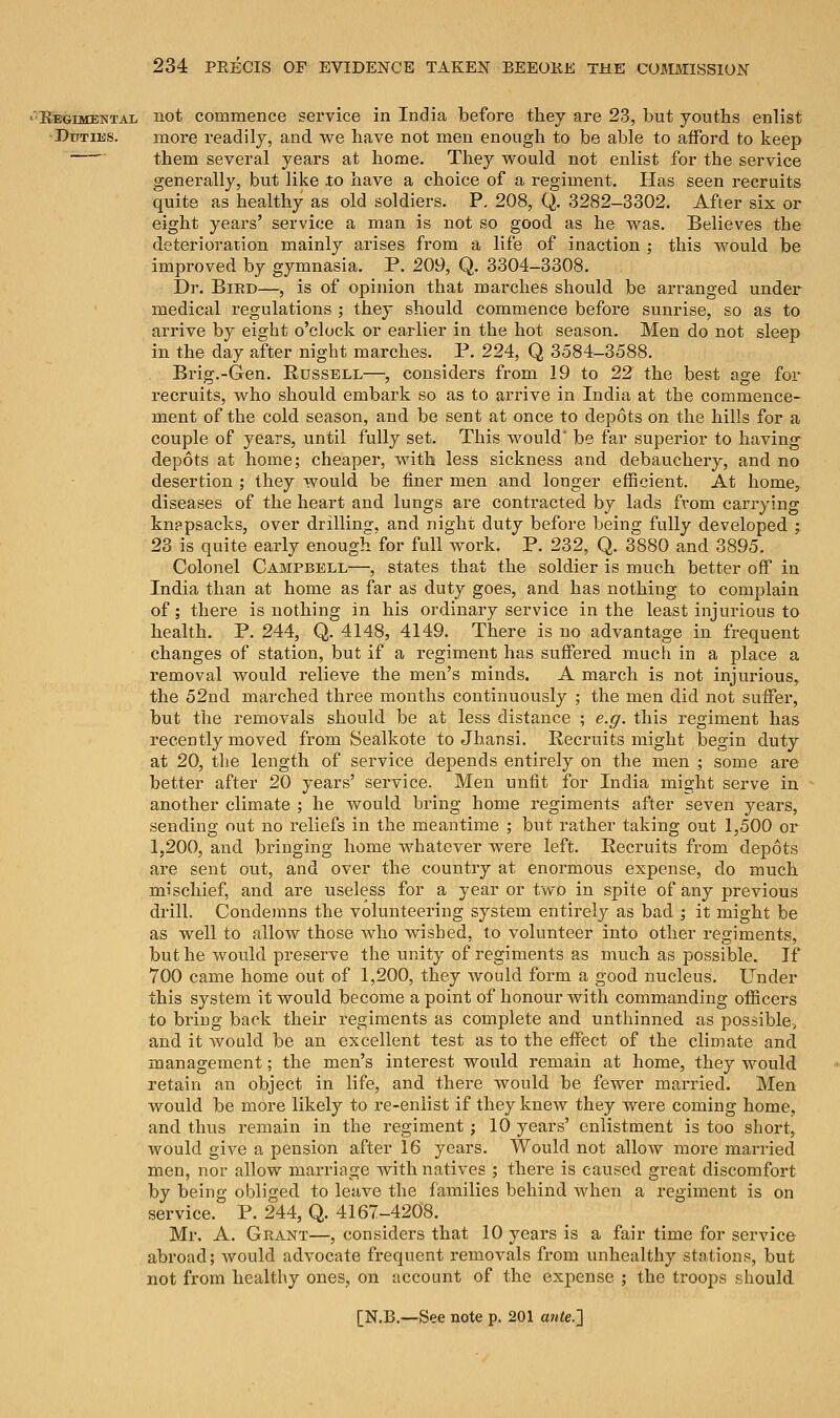 'Regimental not commence service in India before they are 23, but youths enlist Duties. more readily, and we have not men enough to be able to afford to keep them several years at home. They would not enlist for the service generally, but like .to have a choice of a regiment. Has seen recruits quite as healthy as old soldiers. P. 208, Q. 3282-3302. After six or eight years' service a man is not so good as he was. Believes the deterioration mainly arises from a life of inaction ; this would be improved by gymnasia. P. 209, Q. 3304-3308. Dr. Bird—, is of opinion that marches should be arranged under medical regulations ; they should commence before sunrise, so as to arrive by eight o'clock or earlier in the hot season. Men do not sleep in the day after night marches. P. 224, Q 3584-3588. Brig.-Gen. Russell—, considers from 19 to 22 the best age for recruits, who should embark so as to arrive in India at the commence- ment of the cold season, and be sent at once to depots on the hills for a couple of years, until fully set. This would* be far superior to having depots at home; cheaper, with less sickness and debauchery, and no desertion ; they would be finer men and longer efficient. At home, diseases of the heart and lungs are contracted by lads from carrying knapsacks, over drilling, and night duty before being fully developed ; 23 is quite early enough for full work. P. 232, Q. 3880 and 3895. Colonel Campbell—, states that the soldier is much better off in India than at home as far as duty goes, and has nothing to complain of; there is nothing in his ordinary service in the least injurious to health. P. 244, Q. 4148, 4149. There is no advantage in frequent changes of station, but if a regiment has suffered much in a place a removal would relieve the men's minds. A march is not injurious, the 52nd marched three months continuously ; the men did not suffer, but the removals should be at less distance ; e.g. this regiment has recently moved from Sealkote to Jhansi. Recruits might begin duty at 20, the length of service depends entirely on the men ; some are better after 20 years' service. Men unfit for India might serve in another climate ; he would bring home regiments after seven years, sending out no reliefs in the meantime ; but rather taking out 1,500 or 1,200, and bringing home whatever were left. Recruits from depots are sent out, and over the country at enormous expense, do much mischief, and are useless for a year or two in spite of any previous drill. Condemns the volunteering system entirely as bad ; it might be as well to allow those who wished, to volunteer into other regiments, but he would preserve the unity of regiments as much as possible. If 700 came home out of 1,200, they would form a good nucleus. Under this system it would become a point of honour with commanding officers to bring back their regiments as complete and unthinned as possible, and it would be an excellent test as to the effect of the climate and management; the men's interest would remain at home, they would retain an object in life, and there would be fewer married. Men would be more likely to re-enlist if they knew they were coming home, and thus remain in the regiment ; 10 years' enlistment is too short, would give a pension after 16 years. Would not allow more married men, nor allow marriage with natives ; there is caused great discomfort by being obliged to leave the families behind when a regiment is on service. P. 244, Q. 4167-4208. Mr. A. Grant—, considers that 10 years is a fair time for service abroad; would advocate frequent removals from unhealthy stations, but not from healthy ones, on account of the expense ; the troops should.