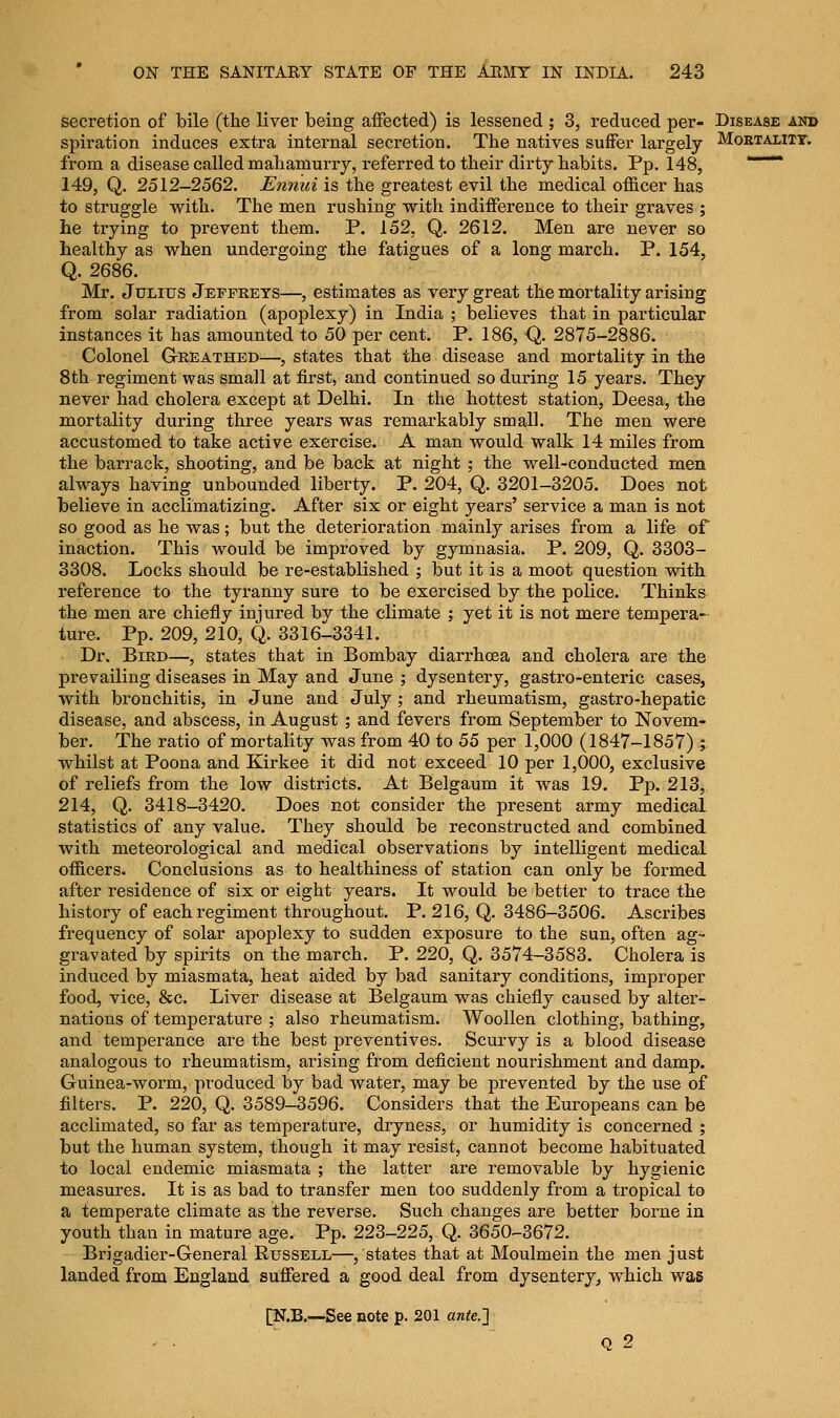 secretion of bile (the liver being affected) is lessened ; 3, reduced per- Disease and spiration induces extra internal secretion. The natives suffer largely Mortality. from a disease called mahamurry, referred to their dirty habits. Pp. 148, 149, Q. 2512-2562. Ennui is the greatest evil the medical officer has to struggle with. The men rushing with indifference to their graves ; he trying to prevent them. P. 152, Q. 2612. Men are never so healthy as when undergoing the fatigues of a long march. P. 154, Q. 2686. Mr. Julius Jeffreys—, estimates as very great the mortality arising from solar radiation (apoplexy) in India ; believes that in particular instances it has amounted to 50 per cent. P. 186, Q. 2875-2886. Colonel Greathed—, states that the disease and mortality in the 8th regiment was small at first, and continued so during 15 years. They never had cholera except at Delhi. In the hottest station, Deesa, the mortality during three years was remarkably small. The men were accustomed to take active exercise. A man would walk 14 miles from the barrack, shooting, and be back at night ; the well-conducted men always having unbounded liberty. P. 204, Q. 3201-3205. Does not believe in acclimatizing. After six or eight years' service a man is not so good as he was; but the deterioration mainly arises from a life of inaction. This would be improved by gymnasia. P. 209, Q. 3303- 3308. Locks should be re-established ; but it is a moot question with reference to the tyranny sure to be exercised by the police. Thinks the men are chiefly injured by the climate ; yet it is not mere tempera- ture. Pp. 209, 210, Q. 3316-3341. Dr. Bird—, states that in Bombay diari*hcea and cholera are the prevailing diseases in May and June ; dysentery, gastro-enteric cases, with bronchitis, in June and July ; and rheumatism, gastro-hepatic disease, and abscess, in August ; and fevers from September to Novem- ber. The ratio of mortality was from 40 to 55 per 1,000 (1847-1857) ; whilst at Poona and Kirkee it did not exceed 10 per 1,000, exclusive of reliefs from the low districts. At Belgaum it was 19. Pp. 213, 214, Q. 3418-3420. Does not consider the present army medical statistics of any value. They should be reconstructed and combined with meteorological and medical observations by intelligent medical officers. Conclusions as to healthiness of station can only be formed after residence of six or eight years. It would be better to trace the history of each regiment throughout. P. 216, Q. 3486-3506. Ascribes frequency of solar apoplexy to sudden exposure to the sun, often ag- gravated by spirits on the march. P. 220, Q. 3574-3583. Cholera is induced by miasmata, heat aided by bad sanitary conditions, improper food, vice, &c. Liver disease at Belgaum was chiefly caused by alter- nations of temperature ; also rheumatism. Woollen clothing, bathing, and temperance are the best preventives. Scurvy is a blood disease analogous to rheumatism, arising from deficient nourishment and damp. Guinea-worm, produced by bad water, may be prevented by the use of filters. P. 220, Q. 3589-3596. Considers that the Europeans can be acclimated, so far as temperature, dryness, or humidity is concerned ; but the human system, though it may resist, cannot become habituated to local endemic miasmata ; the latter are removable by hygienic measures. It is as bad to transfer men too suddenly from a tropical to a temperate climate as the reverse. Such changes are better borne in youth than in mature age. Pp. 223-225, Q. 3650-3672. Brigadier-General Russell—/states that at Moulmein the men just landed from England suffered a good deal from dysentery, which was [N.B.—See note p. 201 ante.~\ q 2