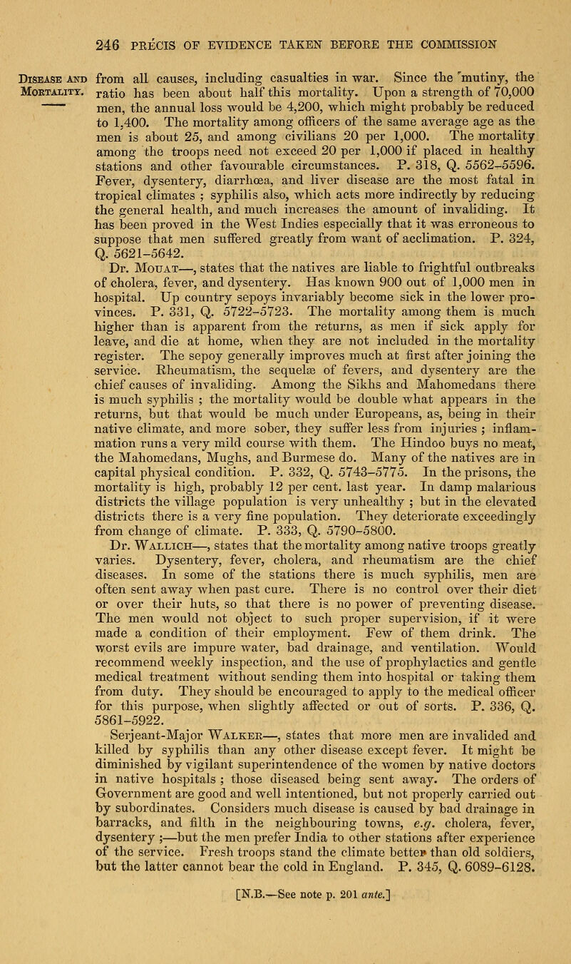 Disease and from all causes, including casualties in war. Since the mutiny, the Mortality, ratio has been about half this mortality. Upon a strength of 70,000 men, the annual loss would be 4,200, which might probably be reduced to 1,400. The mortality among officers of the same average age as the men is about 25, and among civilians 20 per 1,000. The mortality among the troops need not exceed 20 per 1,000 if placed in healthy stations and other favourable circumstances. P. 318, Q. 5562-5596. Fever, dysentery, diarrhoea, and liver disease are the most fatal in tropical climates ; syphilis also, which acts more indirectly by reducing the general health, and much increases the amount of invaliding. It has been proved in the West Indies especially that it was erroneous to suppose that men suffered greatly from want of acclimation. P. 324, Q. 5621-5642. Dr. Mouat—, states that the natives are liable to frightful outbreaks of cholera, fever, and dysentery. Has known 900 out of 1,000 men in hospital. Up country sepoys invariably become sick in the lower pro- vinces. P. 331, Q. 5722-5723. The mortality among them is much higher than is apparent from the returns, as men if sick apply for leave, and die at home, when they are not included in the mortality register. The sepoy generally improves much at first after joining the service. Rheumatism, the sequelas of fevers, and dysentery are the chief causes of invaliding. Among the Sikhs and Mahomedans there is much syphilis ; the mortality would be double what appears in the returns, but that would be much under Europeans, as, being in their native climate, and more sober, they suffer less from injuries ; inflam- mation runs a very mild course with them. The Hindoo buys no meat, the Mahomedans, Mughs, and Burmese do. Many of the natives are in capital physical condition. P. 332, Q. 5743-5775. In the prisons, the mortality is high, probably 12 per cent, last year. In damp malarious districts the village population is very unhealthy ; but in the elevated districts there is a very fine population. They deteriorate exceedingly from change of climate. P. 333, Q. 5790-5800. Dr. Wallich—, states that the mortality among native troops greatly varies. Dysentery, fever, cholera, and rheumatism are the chief diseases. In some of the stations there is much syphilis, men are often sent away when past cure. There is no control over their diet or over their huts, so that there is no power of preventing disease. The men would not object to such proper supervision, if it were made a condition of their employment. Few of them drink. The worst evils are impure water, bad drainage, and ventilation. Would recommend weekly inspection, and the use of prophylactics and gentle medical treatment without sending them into hospital or taking them from duty. They should be encouraged to apply to the medical officer for this purpose, when slightly affected or out of sorts. P. 336, Q. 5861-5922. Serjeant-Major Walker—, states that more men are invalided and killed by syphilis than any other disease except fever. It might be diminished by vigilant superintendence of the women by native doctors in native hospitals ; those diseased being sent away. The orders of Government are good and well intentioned, but not properly carried out by subordinates. Considers much disease is caused by bad drainage in barracks, and filth in the neighbouring towns, e.g. cholera, fever, dysentery ;—but the men prefer India to other stations after experience of the service. Fresh troops stand the climate better than old soldiers, but the latter cannot bear the cold in England. P. 345, Q. 6089-6128.