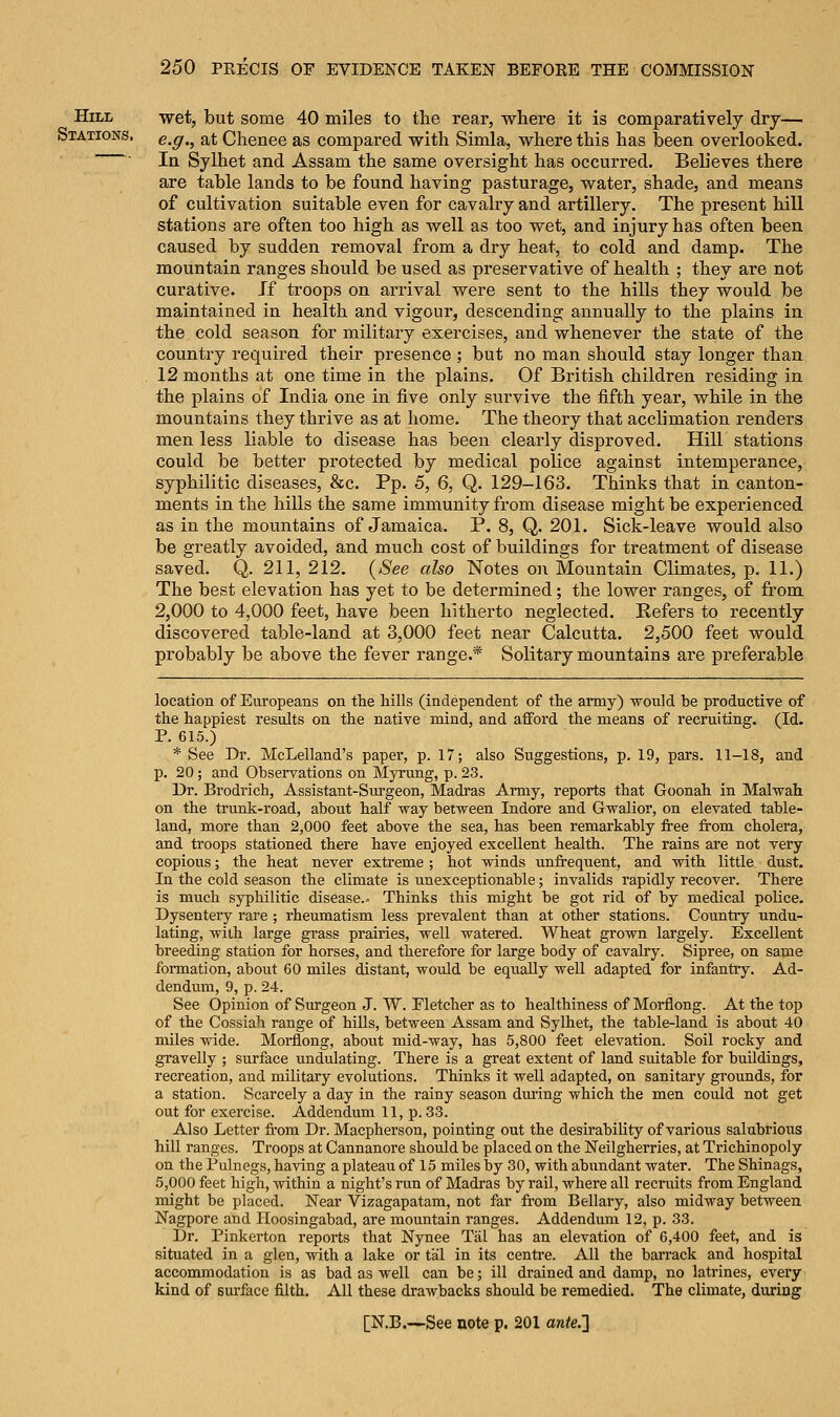 Hill wet, but some 40 miles to the rear, where it is comparatively dry— Stations, e^g^ %x Chenee as compared with Simla, where this has been overlooked. In Sylhet and Assam the same oversight has occurred. Believes there are table lands to be found having pasturage, water, shade, and means of cultivation suitable even for cavalry and artillery. The present hill stations are often too high as well as too wet, and injury has often been caused by sudden removal from a dry heat, to cold and damp. The mountain ranges should be used as preservative of health ; they are not curative. If troops on arrival were sent to the hills they would be maintained in health and vigour, descending annually to the plains in the cold season for military exercises, and whenever the state of the country required their presence ; but no man should stay longer than 12 months at one time in the plains. Of British children residing in the plains of India one in five only survive the fifth year, while in the mountains they thrive as at home. The theory that acclimation renders men less liable to disease has been clearly disproved. Hill stations could be better protected by medical police against intemperance, syphilitic diseases, &c. Pp. 5, 6, Q. 129-163. Thinks that in canton- ments in the hills the same immunity from disease might be experienced as in the mountains of Jamaica. P. 8, Q. 201. Sick-leave would also be greatly avoided, and much cost of buildings for treatment of disease saved. Q. 211, 212. (See also Notes on Mountain Climates, p. 11.) The best elevation has yet to be determined; the lower ranges, of from 2,000 to 4,000 feet, have been hitherto neglected. Refers to recently discovered table-land at 3,000 feet near Calcutta. 2,500 feet would probably be above the fever range.* Solitary mountains are preferable location of Europeans on the hills (independent of the army) would be productive of the happiest results on the native mind, and afford the means of recruiting. (Id. P. 615.) * See Dr. McLelland's paper, p. 17; also Suggestions, p. 19, pars. 11-18, and p. 20; and Observations on Myrung, p. 23. Dr. Brodrich, Assistant-Surgeon, Madras Army, reports that Goonah in Malwah on the trunk-road, about half way between Indore and Gwalior, on elevated table- land, more than 2,000 feet above the sea, has been remarkably free from cholera, and troops stationed there have enjoyed excellent health. The rains are not very copious; the heat never extreme ; hot winds unfrequent, and with little, dust. In the cold season the climate is unexceptionable; invalids rapidly recover. There is much syphilitic disease.- Thinks this might be got rid of by medical police. Dysentery rare ; rheumatism less prevalent than at other stations. Country undu- lating, with large grass prairies, well watered. Wheat grown largely. Excellent breeding station for horses, and therefore for large body of cavalry. Sipree, on same formation, about 60 miles distant, would be equally well adapted for infantry. Ad- dendum, 9, p. 24. See Opinion of Surgeon J. W. Fletcher as to healthiness of Morflong. At the top of the Cossiah range of hills, between Assam and Sylhet, the table-land is about 40 miles wide. Morflong, about mid-way, has 5,800 feet elevation. Soil rocky and gravelly ; surface undulating. There is a great extent of land suitable for buildings, recreation, and military evolutions. Thinks it well adapted, on sanitary grounds, for a station. Scarcely a day in the rainy season during which the men could not get out for exercise. Addendum 11, p. 33. Also Letter from Dr. Macpherson, pointing out the desirability of various salubrious hill ranges. Troops at Cannanore should be placed on the Neilgherries, at Trichinopoly on the Pulnegs, having a plateau of 15 miles by 30, with abundant water. The Shinags, 5,000 feet high, within a night's run of Madras by rail, where all recruits from England might be placed. Near Vizagapatam, not far from Bellary, also midway between Nagpore and Hoosingabad, are mountain ranges. Addendum 12, p. 33. Dr. Pinkerton reports that Nynee Tiil has an elevation of 6,400 feet, and is situated in a glen, with a lake or tal in its centre. All the barrack and hospital accommodation is as bad as well can be; ill drained and damp, no latrines, every kind of surface filth. All these drawbacks should be remedied. The climate, during