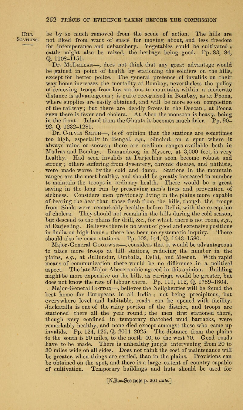 Hill be by so much removed from the scene of action. The hills are Stations, not liked from want of space for moving about, and less freedom for intemperance and debauchery. Vegetables could be cultivated ; cattle might also be raised, the herbage being good. Pp. 83, 84, Q. 1108-1151. Dr. McLellan—, does not think that any great advantage would be gained in point of health by stationing the soldiers on the hills, except for better police. The general presence of invalids on their way home increases the mortality at Bombay, nevertheless the policy of removing troops from low stations to mountains within a moderate distance is advantageous ; is quite recognized in Bombay, as at Poona, where supplies are easily obtained, and will be more so on completion of the railway; but there are deadly fevers in the Deccan ; at Poona even there is fever and cholera. At Aboo the monsoon is heavy, being in the front. Inland from the Ghauts it becomes much drier. Pp. 90— 92, Q. 1232-1281. Dr. Colvin Smith—, is of opinion that the stations are sometimes too high, especially in Bengal, e.g., Sinchul, on a spur where it always rains or snows ; there are medium ranges available both in Madras and Bombay. Ramanclroog in Mysore, at 3,000 feet, is very healthy. Had seen invalids at Darjeeling soon become robust and strong ; others suffering from dysentery, chronic disease, and phthisis, were made worse by the cold and damp. Stations in the mountain ranges are the most healthy, and should be greatly increased in number to maintain the troops in ordinary health. There would be a great saving in the long run by preserving men's lives and prevention of sickness. Considers men previously living in the plains more capable of bearing the heat than those fresh from the hills, though the troops from Simla were remarkably healthy before Delhi, with the exception of cholera. They should not remain in the hills during the cold season, but descend to the plains for drill, &c, for which there is not room, e.g., at Darjeeling. Believes there is no want of good and extensive positions in India on high lands ; there has been no systematic inquiry. There should also be coast stations. Pp. 103, 104, Q. 1543-1580. Major-General Goodwyn—, considers that it would be advantageous to place more troops at hill stations, reducing the number in the plains, e.g., at Jullundur, Umballa, Delhi, and Meerut. With rapid means of communication there would be no difference in a political aspect. The late Major Abercrombie agreed in this opinion. Building might be more expensive on the hills, as carriage would be greater, but does not know the rate of labour there. Pp. Ill, 112, Q. 1789-1804. Major-General Cotton—, believes the Neilgherries will be found the best home for Europeans in all India ; not being precipitous, but everywhere level and habitable, roads can be opened with facility. Jackatalla is out of the rainy portion of the district, and troops are stationed there all the year round ; the men first stationed there, though very confined in temporary thatched mud barracks, were remarkably healthy, and none died except amongst those who came up invalids. Pp. 124, 125, Q. 2014-2025. The distance from the plains to the south is 20 miles, to the north 40, to the west 70. Good roads have to be made. There is unhealthy jungle intervening from 20 to 30 miles wide on all sides. Does not think the cost of maintenance will be greater, when things are settled, than in the plains. Provisions can be obtained on the spot, and there is a large extent of country capable of cultivation. Temporary buildings and huts should be used for