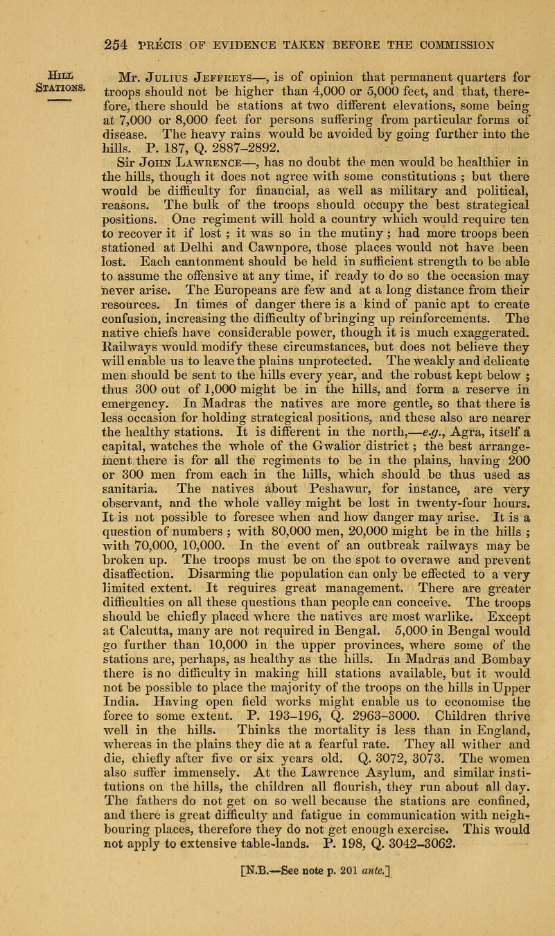 ^ Hill ]y[r> Julius Jeffreys—, is of opinion that permanent quarters for Stations. troops should not be higher than 4,000 or 5,000 feet, and that, there- fore, there should be stations at two different elevations, some being at 7,000 or 8,000 feet for persons suffering from particular forms of disease. The heavy rains would be avoided by going further into the hills. P. 187, Q. 2887-2892. Sir John Lawrence—, has no doubt the men would be healthier in the hills, though it does not agree with some constitutions ; but there would be difficulty for financial, as well as military and political, reasons. The bulk of the troops should occupy the best strategical positions. One regiment will hold a country which would require ten to recover it if lost ; it was so in the mutiny ; had more troops been stationed at Delhi and Cawnpore, those places would not have been lost. Each cantonment should be held in sufficient strength to be able to assume the offensive at any time, if ready to do so the occasion may never arise. The Europeans are few and at a long distance from their resources. In times of danger there is a kind of panic apt to create confusion, increasing the difficulty of bringing up reinforcements. The native chiefs have considerable power, though it is much exaggerated. Railways would modify these circumstances, but does not believe they will enable us to leave the plains unprotected. The weakly and delicate men should be sent to the hills every year, and the robust kept below j thus 300 out of 1,000 might be in the hills, and form a reserve in emergency. In Madras the natives are more gentle, so that there is less occasion for holding strategical positions, and these also are nearer the healthy stations. It is different in the north,—e.g., Agra, itself a capital, watches the whole of the G-walior district; the best arrange- ment there is for all the regiments to be in the plains, having 200 or 300 men from each in the hills, which should be thus used as sanitaria. The natives about Peshawur, for instance, are very observant, and the whole valley might be lost in twenty-four hours. It is not possible to foresee when and how danger may arise. It is a question of numbers ; with 80,000 men, 20,000 might be in the hills ; with 70,000, 10,000. In the event of an outbreak railways may be broken up. The troops must be on the spot to overawe and prevent disaffection. Disarming the population can only be effected to a very limited extent. It requires great management. There are greater difficulties on all these questions than people can conceive. The troops should be chiefly placed where the natives are most warlike. Except at Calcutta, many are not required in Bengal. 5,000 in Bengal would go further than 10,000 in the upper provinces, where some of the stations are, perhaps, as healthy as the hills. In Madras and Bombay there is no difficulty in making hill stations available, but it would not be possible to place the majority of the troops on the hills in Upper India. Having open field works might enable us to economise the force to some extent. P. 193-196, Q. 2963-3000. Children thrive well in the hills. Thinks the mortality is less than in England, whereas in the plains they die at a fearful rate. They all wither and die, chiefly after five or six years old. Q. 3072, 3073. The women also suffer immensely. At the Lawrence Asylum, and similar insti- tutions on the hills, the children all flourish, they run about all day. The fathers do not get on so well because the stations are confined, and there is great difficulty and fatigue in communication with neigh- bouring places, therefore they do not get enough exercise. This would not apply to extensive table-lands. P. 198, Q. 3042-3062.