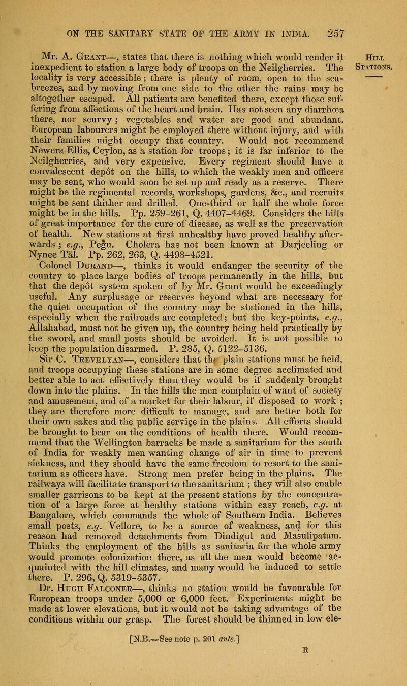 Mr. A. Grant—, states that there is nothing which would render it Hill inexpedient to station a large body of troops on the Neilgherries. The Stations, locality is very accessible; there is plenty of room, open to the sea- breezes, and by moving from one side to the other the rains may be altogether escaped. All patients are benefited there, except those suf- fering from affections of the heart and brain. Has not seen any diarrhoea there, nor scurvy; vegetables and water are good and abundant. European labourers might be employed there without injury, and with their families might occupy that country. Would not recommend Newera Ellia, Ceylon, as a station for troops; it is far inferior to the jSIeilgherries, and very expensive. Every regiment should have a convalescent depot on the hills, to which the weakly men and officers may be sent, who would soon be set up and ready as a reserve. There might be the regimental records, workshops, gardens, &c, and recruits might be sent thither and drilled. One-third or half the whole force might be in the hiUs. Pp. 259-261, Q. 4407-4469. Considers the hills of great importance for the cure of disease, as well as the preservation of health. New stations at first unhealthy have proved healthy after- wards ; e.g., Pe§u. Cholera has not been known at Darjeeling or Nynee Tal. Pp. 262, 263, Q. 4498-4521. Colonel Durand—, thinks it would endanger the security of the country to place large bodies of troops permanently in the hills, but that the depot system spoken of by Mr. Grant would be exceedingly useful. Any surplusage or reserves beyond what are necessary for the quiet occupation of the country may be stationed in the hills, especially when the railroads are completed; but the key-points, e.g., Allahabad, must not be given up, the country being held practically by the sword, and small posts should be avoided. It is not possible to keep the population disarmed. P. 285, Q. 5122-5136. Sir C. Trevelyan—, considers that thf plain stations must be held, and troops occupying these stations are in some degree acclimated and better able to act effectively than they would be if suddenly brought down into the plains. In the hills the men complain of want of society and amusement, and of a market for their labour, if disposed to work ; they are therefore more difficult to manage, and are better both for their own sakes and the public service in the plains. All efforts should be brought to bear on the conditions of health there. Would recom- mend that the Wellington barracks be made a sanitarium for the south of India for weakly men wanting change of air in time to prevent sickness, and they should have the same freedom to resort to the sani- tarium as officers have. Strong men prefer being in the plains. The railways will facilitate transport to the sanitarium ; they will also enable smaller garrisons to be kept at the present stations by the concentra- tion of a lai'ge force at healthy stations within easy reach, e.g. at Bangalore, which commands the whole of Southern India. Believes small posts, e.g. Vellore, to be a source of weakness, and for this reason had removed detachments from Dindigul and Masulipatam. Thinks the employment of the hills as sanitaria for the whole army would promote colonization there, as all the men would become ac- quainted with the hill climates, and many would be induced to settle there. P. 296, Q. 5319-5357. Dr. Hugh Falconer—, thinks no station would be favourable for European troops under 5,000 or 6,000 feet. Experiments might be made at lower elevations, but it would not be taking advantage of the conditions within our grasp. The forest should be thinned in low ele-