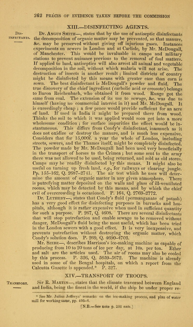 XIII—DISINFECTING AGENTS. Dis- Dr. Angus Smith—, states that by the use of antiseptic disinfectants infectants. the decomposition of organic matter may be prevented, so that manure, &c. may be preserved without giving off injurious gases. Instances experiments on sewers in London and at Carlisle, by Mi-. McDougall, of Manchester. This would be invaluable in camps and military stations to prevent nuisance previous to the removal of foul matters. If applied to land, antiseptics will also arrest all animal and vegetable decomposition in the soil, without which malaria will not arise. The destruction of insects is another result ; limited districts of country might be disinfected by this means with greater ease than corn is sown. The best disinfectant is McDougall's powder and fluid. The true discovery of the chief ingredient (carbolic acid or creosote) belongs to Baron Reichenbach, who obtained it from wood. Runge got the same from coal. The extension of its use to sewage, &c. was due to himself (having no commercial interest in it) and Mr. McDougall. It is exceedingly cheap ; a few pence would provide sufficient for an acre of land. If used in India it might be prepared there from wood. Thinks the soil to which it was applied would soon get into a more wholesome condition ; for surface impurities the effect would be in- stantaneous. This differs from Condy's disinfectant, inasmuch as it does not oxidize or destroy the manure, and is much less expensive. Considers that for 15,000/. a year the whole of London, including streets, sewers, and the Thames itself, might be completely disinfected. The powder made by Mr. McDougall had been used very beneficially in the transport of horses to the Crimea ; but some sent to the army there was not allowed to be used, being returned, and sold as old stores. Camps may be readily disinfected by this means. It might also be useful on turning up fresh land, e.g., for railways or clearing jungle. Pp. 155-162, Q. 2687-2741. The air test which he uses will deter- mine the amount of organic matter in any given atmosphere. There is putrefying matter deposited on the walls and glass of ill-ventilated rooms, which may be detected by this means, and by which the chief evil of overcrowding is occasioned. P. 164, Q. 2769-2772. Dr. Letheby—, states that Condy's fluid (permanganate of potash) has a very good effect for disinfecting purposes in barracks and hos- pitals, although it is rather expensive when used in sufficient quantity for such a purpose. P. 267, Q. 4608. There are several disinfectants that will stop putrefaction and enable sewage to be removed without danger, McDougall's fluid being the most useful, which has been tried in the London sewers with a good effect. It is very inexpensive, and prevents putrefaction without destroying the organic matter, which Condy's solution does. P. 269, Q. 4690-4703. Mr. Siebe—, describes Harrison's ice-making machine as capable of producing from 10 to 20 tons of ice per day, at 10s. per ton. Ether and salt are the articles used. The air of rooms may also be cooled by this process. P. 326, Q. 5659-5672. The machine is already used in some of the Bengal hospitals, on which a report from the Calcutta Gazette is appended.* P. 327. XIV.—TRANSPORT OF TROOPS. Transport. Sir R. Martin—, states that the climate traversed between England and India, being the finest in the world, if the ship be under proper re- * See Mr. Julius Jeffreys' remarks on the ice-making process, and plan of -water mill for ■working same, pp. 495-fi.