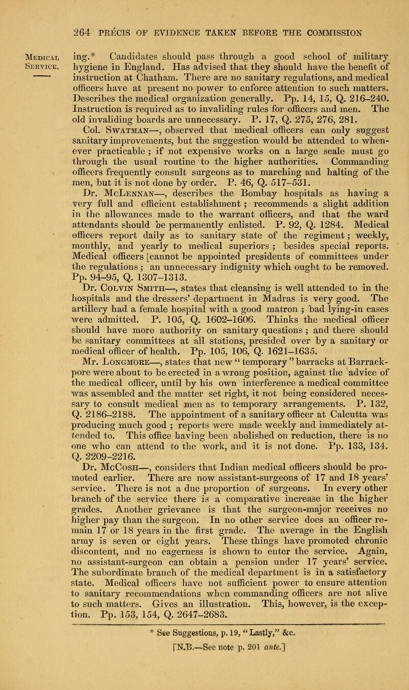 Medical ing.* Candidates should pass through a good school of military Service. hygiene in England. Has advised that they should have the benefit of instruction at Chatham. There are no sanitary regulations, and medical officers have at present no power to enforce attention to such matters. Describes the medical organization generally. Pp. 14, 15, Q. 216-240. Instruction is required as to invaliding rules for officers and men. The old invaliding boards are unnecessary. P. 17, Q. 275, 276, 281. Col. Swatman—, observed that medical officers can only suggest sanitary improvements, but the suggestion would be attended to when- ever practicable ; if not expensive works on a large scale must go through the usual routine to the higher authorities. Commanding officers frequently consult surgeons as to marching and halting of the men, but it is not done by order. P. 46, Q. 517-531. Dr. McLennan—, describes the Bombay hospitals as having a very full and efficient establishment; recommends a slight addition in the allowances made to the warrant officers, and that the ward attendants should be permanently enlisted. P. 92, Q. 1284. Medical officers report daily as to sanitary state of the regiment; weekly, monthly, and yearly to medical superiors ; besides special reports. Medical officers [cannot be appointed presidents of committees under the regulations; an unnecessary indignity which ought to be removed. Pp. 94-95, Q. 1307-1313. Dr. Colvin Smith—, states that cleansing is well attended to in the hospitals and the dressers' department in Madras is very good. The artillery had a female hospital with a good matron ; bad lying-in cases were admitted. P. 105, Q. 1602-1606. Thinks the medical officer should have more authority on sanitary questions ; and there should be sanitary committees at all stations, presided over by a sanitary or medical officer of health. Pp. 105, 106, Q. 1621-1635. Mr. Longmore—, states that new  temporary  barracks at Barrack- pore were about to be erected in a wrong position, against the advice of the medical officer, until by his own interference a medical committee was assembled and the matter set right, it not being considered neces- sary to consult medical men as to temporary arrangements. P. 132, Q. 2186-2188. The appointment of a sanitary officer at Calcutta was producing much good ; reports were made weekly and immediately at- tended to. This office having been abolished on reduction, there is no one who can attend to the work, and it is not done. Pp. 133, 134. Q. 2209-2216. Dr. McCosh—, considers that Indian medical officers should be pro- moted earlier. There are now assistant-surgeons of 17 and 18 years' service. There is not a due proportion of surgeons. In every other branch of the service there is a comparative increase in the higher grades. Another grievance is that the surgeon-major receives no higher pay than the surgeon. In no other service does an officer re- main 17 or 18 years in the first grade. The average in the English army is seven or eight years. These things have promoted chronic discontent, and no eagerness is shown to enter the service. Again, no assistant-surgeon can obtain a pension under 17 years' service. The subordinate branch of the medical department is in a satisfactory state. Medical officers have not sufficient power to ensure attention to sanitary recommendations when commanding officers are not alive to such matters. Gives an illustration. This, however, is the excep- tion. Pp. 153, 154, Q. 2647-2683. * See Suggestions, p. 19, Lastly, &c.