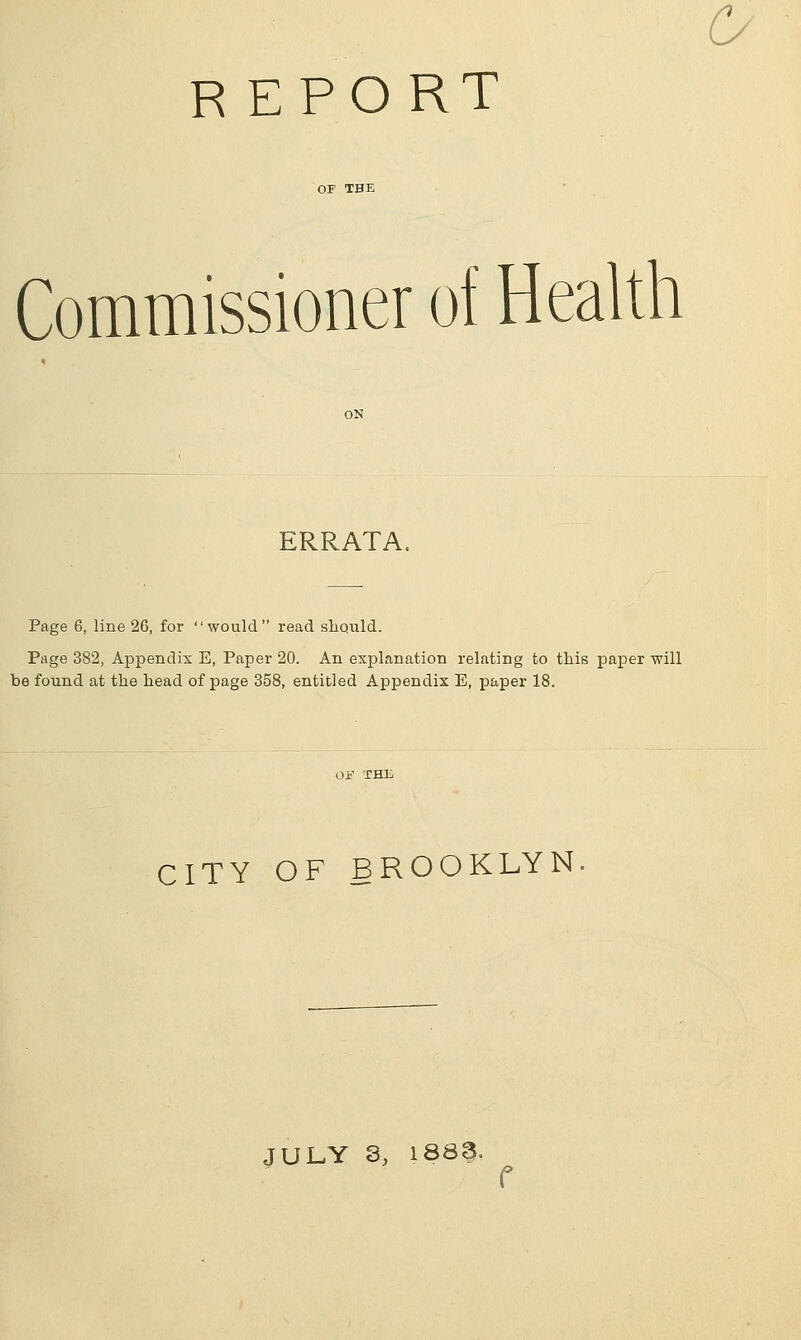 Commissioner of Health ERRATA. Page 6, line 26, for would read should. Page 382, Appendix E, Paper 20. An explanation relating to this paper will be found at the head of page 358, entitled Appendix E, paper 18. CITY OF BROOKLYN JULY 3, 1888. r