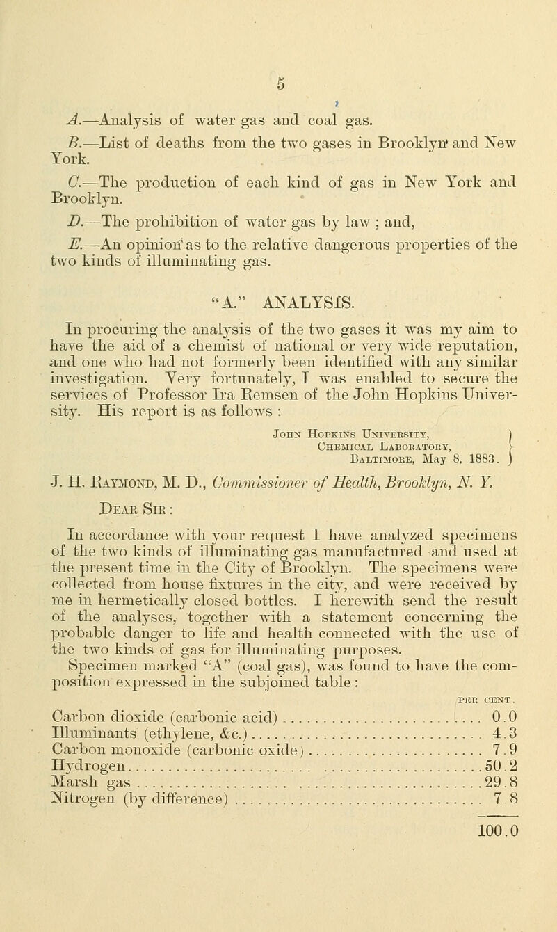 t A.—Analysis of water gas and coal gas. B.—List of deaths from the two gases in Brooklyn* and New York. G.—The production of each kind of gas in New York and Brooklyn. D.—The prohibition of water gas by law ; and, E.—An opinion5 as to the relative dangerous properties of the two kinds of illuminating gas. A. ANALYSIS. In procuring the analysis of the two gases it was my aim to have the aid of a chemist of national or very wide reputation, and one who had not formerly been identified with any similar investigation. Yery fortunately, I was enabled to secure the services of Professor Ira Remsen of the John Hopkins Univer- sity. His report is as follows : John Hopkins Univeesity, ) Chemical Labobatoby, > Baltimobe, May 8, 1883. ) J. H. Raymond, M. D., Commissioner of Health, Brooklyn, N. Y. Dear Sir : In accordance with your request I have analyzed specimens of the two kinds of illuminating gas manufactured and used at the present time in the City of Brooklyn. The specimens were collected from house fixtures in the city, and were received by me in hermetically closed bottles. I herewith send the result of the analyses, together with a statement concerning the probable danger to life and health connected with the use of the two kinds of gas for illuminating purposes. Specimen marked A (coal gas), was found to have the com- position expressed in the subjoined table : PEE CENT. Carbon dioxide (carbonic acid) 0.0 Illuminants (ethylene, &c.) 4.3 Carbon monoxide (carbonic oxide) 7.9 Hydrogen 50.2 Marsh gas 29.8 Nitrogen (by difference) 7.8 100.0