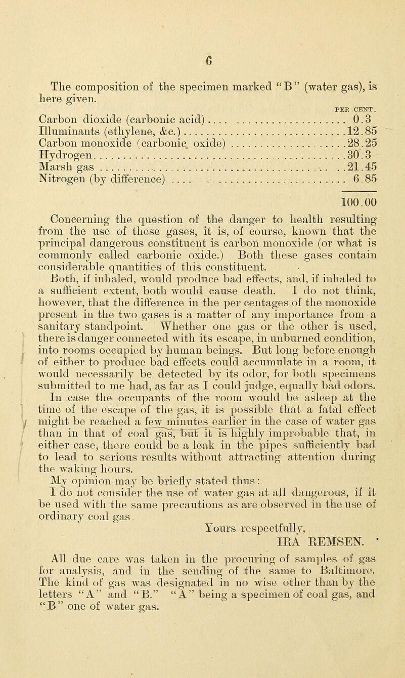 The composition of the specimen marked B (water gas), is here given. PEE CENT. Carbon dioxide (carbonic acid) 0.3 Illuminants (ethylene, &c.) 12.85 Carbon monoxide (carbonic, oxide) 28.25 Hydrogen 30.3 Marsh gas .... 21. 45 Nitrogen (by difference) , 6. 85 100.00 Concerning the question of the danger to health resulting from the use of these gases, it is, of course, known that the principal dangerous constituent is carbon monoxide (or what is commonly called carbonic oxide.) Both these gases contain considerable quantities of this constituent. Both, if inhaled, would produce bad effects, and, if inhaled to a sufficient extent, both would cause death. I do not think, however, that the difference in the per centages of the monoxide present in the two gases is a matter of any importance from a sanitary standpoint. Whether one gas or the other is used, there is danger connected with its escape, in unburned condition, into rooms occupied by human beings. But long before enough of either to produce bad effects could accumulate in a room, it would necessarily be detected by its odor, for both specimens submitted to me had, as far as I could judge, equally bad odors. In case the occupants of the room would be asleep at the time of the escape of the gas, it is possible that a fatal effect might be reached a few minutes earlier in the case of water gas than in that of coal^gasTTxit it is highly improbable that, in either case, there could be a leak in the pipes sufficiently bad to lead to serious results without attracting attention during the waking hours. My opinion may be briefly stated thus: I do not consider the use of water gas at all dangerous, if it be used with the same precautions as are observed in the use of ordinary coal gas. Yours respectfully, IBA BEMSEN. ' All due care was taken in the procuring of samples of gas for analysis, and in the sending of the same to Baltimore. The kind of gas was designated in no wise other than by the letters A and B. A being a specimen of coal gas, and B one of water gas.