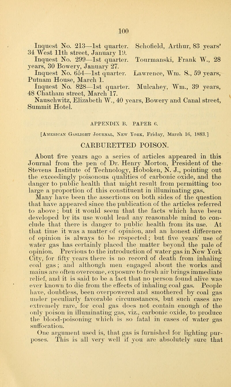 Inquest No. 213—1st quarter. Schofield, Arthur, 83 years' 34 West lltli street, January 19. Inquest No. 299—1st quarter. Tourmanski, Frank W., 28 years, 30 Bowery, January 27. Inquest No. 654—1st quarter. Lawrence, Wm. S., 59 years, Putnam House, March 1. Inquest No. 828,—1st quarter. Mulcahey, Wm., 39 years, 48 Chatham street, March 17. Nauschwitz, Elizabeth W., 40 years, Bowery and Canal street, Summit Hotel. APPENDIX B. PAPER 6. [American Gaslight Journal, New Yoke, Friday, March 16, 1883.] CABBUBETTED POISON. About five years ago a series of articles appeared in this -Journal from the pen of Dr. Henry Morton, President of the Stevens Institute of Technology, Hoboken, N. J., pointing out the exceedingly poisonous qualities of carbonic oxide, and the danger to public health that might result from permitting too large a proportion of this constituent in illuminating gas. Many have been the assertions on both sides of the question that have appeared since the publication of the articles referred to above; but it would seem that the facts which have been developed by its use would lead any reasonable mind to con- clude that there is danger to public health from its use. At that time it was a matter of opinion, and an honest difference of opinion is always to be respected; but five years' use of water gas has certainly placed the matter beyond the pale of opinion. Previous to the introduction of water gas in New York City, for fifty years there is no record of death from inhaling coal gas; and although men engaged about the works and mains are often overcome, exposure to fresh air brings immediate relief, and it is said to be a fact that no person found alive was ever known to die from the effects of inhaling coal gas. People have, doubtless, been overpowered and smothered by coal gas under peculiarly favorable circumstances, but such cases are extremely rare, for coal gas does not contain enough of the only poison in illuminating gas, viz., carbonic oxide, to produce the blood-poisoning which is so fatal in cases of water gas suffocation. One argument used is, that gas is furnished for lighting pur- poses. This is all very well if you are absolutely sure that