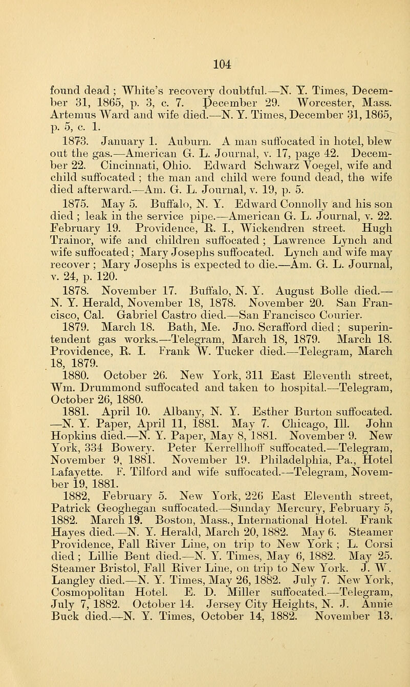 found dead ; White's recovery doubtful.—N. T. Times, Decem- ber 31, 1865, p. 3, c. 7. Pecember 29. Worcester, Mass. Artemus Ward and wife died.-—N. Y. Times, December 31,1865, p. 5, c. 1. 1873. January 1. Auburn. A man suffocated in hotel, blew out the gas.—American G. L. Journal, v. 17, page 42. Decem- ber 22. Cincinnati, Ohio. Edward Schwarz Voegel, wife and child suffocated ; the man and child were found dead, the wife died afterward.—Am. G. L. Journal, v. 19, p. 5. 1875. May 5. Buffalo, N. Y. Edward Connolly and his son died ; leak in the service pipe.—American G. L. Journal, v. 22. February 19. Providence, R. L, Wickendren street. Hugh Train or, wife and children suffocated ; Lawrence Lynch and wife suffocated; Mary Josephs suffocated. Lynch and wife may recover ; Mary Josephs is expected to die.—Am. G. L. Journal, v. 24, p. 120. 1878. November 17. Buffalo, N. Y. August Bolle died.— N. Y. Herald, November 18, 1878. November 20. San Fran- cisco, Cal. Gabriel Castro died.—San Francisco Courier. 1879. March 18. Bath, Me. Jno. Scrafford died ; superin- tendent gas works.—Telegram, March 18, 1879. March 18. Providence, R. I. Frank W. Tucker died.—Telegram, March 18, 1879. 1880. October 26. New York, 311 East Eleventh street, Wm. Drummond suffocated and taken to hospital.—Telegram, October 26, 1880. 1881. April 10. Albany, N. Y. Esther Burton suffocated. —N. Y. Paper, April 11, 1881. May 7. Chicago, 111. John Hopkins died.—N. Y. Paper, May 8, 1881. November 9. New York, 334 Bowery. Peter Kerrellhoff suffocated.—Telegram, November 9, 1881. November 19. Philadelphia, Pa., Hotel Lafayette. F. Tilford and wife suffocated.—Telegram, Novem- ber 19, 1881. 1882. February 5. New York, 226 East Eleventh street, Patrick Geoghegan suffocated.—Sunday Mercury, February 5, 1882. March 19. Boston, Mass., International Hotel. Frank Hayes died.—N. Y. Herald, March 20, 1882. May 6. Steamer Providence, Fall River Line, on trip to New York ; L. Corsi died ; Lillie Bent died.—N. Y. Times, May 6, 1882. May 25. Steamer Bristol, Fall River Line, on trip to New York. J. W. Langley died.—N. Y. Times, May 26, 1882. July 7. New York, Cosmopolitan Hotel. E. D. Miller suffocated.—Telegram, July 7, 1882. October 14. Jersey City Heights, N. J. Annie Buck died.—N. Y. Times, October 14, 1882. November 13.