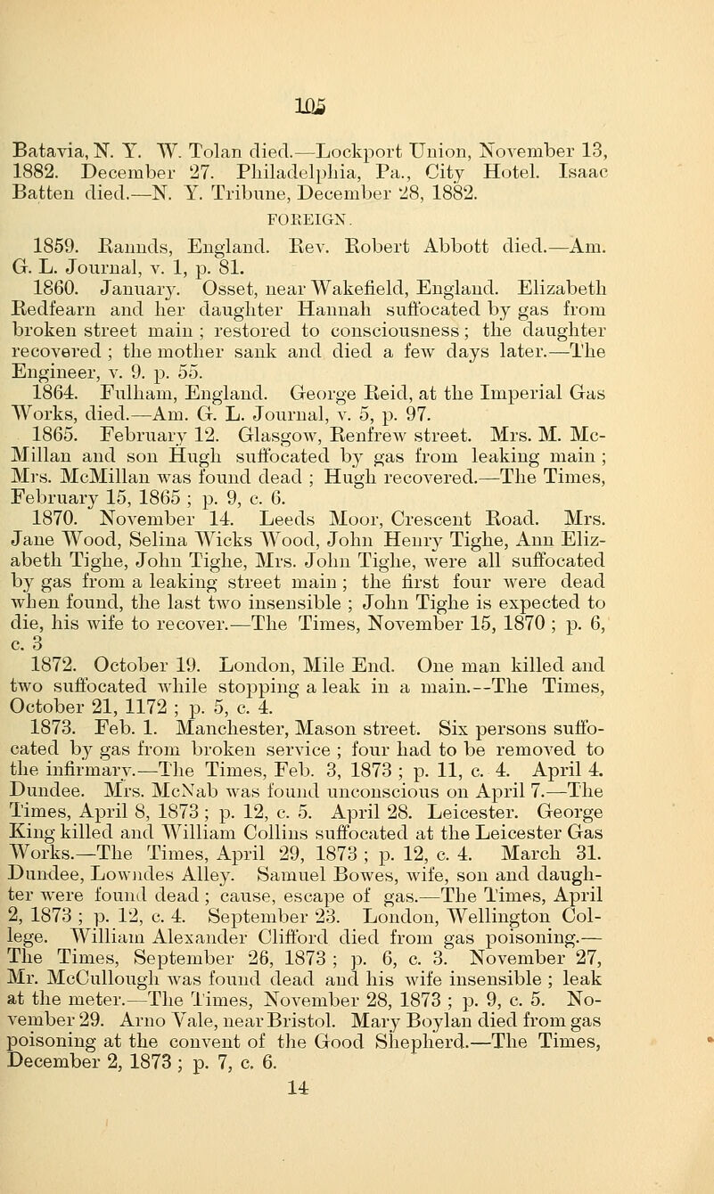 Batavia, N. Y. W. Tolan died.—Lockport Union, November 13, 1882. December 27. Philadelphia, Pa., City Hotel. Isaac Batten died.—N. Y. Tribune, December 28, 1882. FOREIGN. 1859. Bannds, England. Bev. Bobert Abbott died.—Am. G. L. Journal, v. 1, p. 81. 1860. January. Osset, near Wakefield, England. Elizabeth Bedfearn and her daughter Hannah suffocated by gas from broken street main ; restored to consciousness; the daughter recovered ; the mother sank and died a few days later.—The Engineer, v. 9. p. 55. 1864. Fulham, England. George Beid, at the Imperial Gas Works, died.—Am. G. L. Journal, v. 5, p. 97. 1865. February 12. Glasgow, Benfrew street. Mrs. M. Mc- Millan and son Hugh suffocated by gas from leaking main ; Mrs. McMillan was found dead ; Hugh recovered.—The Times, February 15, 1865 ; p. 9, c. 6. 1870. November 14. Leeds Moor, Crescent Boad. Mrs. Jane Wood, Selina Wicks Wood, John Henry Tighe, Ann Eliz- abeth Tighe, John Tighe, Mrs. John Tighe, were all suffocated by gas from a leaking street main ; the first four were dead when found, the last two insensible ; John Tighe is expected to die, his wife to recover.—The Times, November 15, 1870 ; p. 6, c. 3 1872. October 19. London, Mile End. One man killed and two suffocated while stopping a leak in a main.—The Times, October 21, 1172 ; p. 5, c. 4. 1873. Feb. 1. Manchester, Mason street. Six persons suffo- cated by gas from broken service ; four had to be removed to the infirmary.—The Times, Feb. 3, 1873 ; p. 11, c. 4. April 4. Dundee. Mrs. McNab was found unconscious on April 7.-—The Times, April 8, 1873 ; p. 12, c. 5. April 28. Leicester. George King killed and William Collins suffocated at the Leicester Gas Works.—The Times, April 29, 1873 ; p. 12, c. 4. March 31. Dundee, Lowndes Alley. Samuel Bowes, wife, son and daugh- ter were found dead ; cause, escape of gas.—The Times, April 2, 1873 ; p. 12, c. 4. September 23. London, Wellington Col- lege. William Alexander Clifford died from gas poisoning.— The Times, September 26, 1873 ; p. 6, c. 3. November 27, Mr. McCullough was found dead and his wife insensible ; leak at the meter.—The Times, November 28, 1873 ; p. 9, c. 5. No- vember 29. Arno Yale, near Bristol. Mary Boylan died from gas poisoning at the convent of the Good Shepherd.—The Times, December 2, 1873; p. 7, c, 6. 14