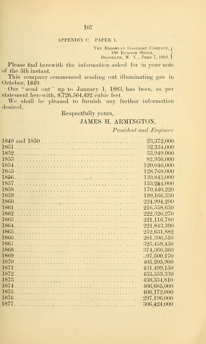 I0*i APPENDIX C. PAPER 1. The Brooklyn Gaslight Company, 180 Be id sen Street, Brooklyn, N. Y., June 7, 1883. Please find herewith the information asked for in your note of the 5th instant. This company commenced sending out illuminating gas in October, 1849. - Our  send out up to January 1, 1883, has been, as per statement herewith, 8,726,564,492 cubic feet. We shall be pleased to furnish any further information desired. Respectfully yours, JAMES H. ARMINGTON, President and Engineer 1849 and 1850 23,372,000 1851 32,334,000 1852 : 53,949,000 1853 82,956,000 1854 120,046,000 1855 128,768,000 1856 139,843,000 1857 153;2S4,000 1858 170,440,220 1859 .• 199,166,330 1860 224,994,290 1861 216,558,650 1862 222,326,270 1863 221,116,780 1864 221,843,390 1865 252,631,882 1866 281,396,510 1867 325,458,450 1868 374,366,360 1869 b97,500,170 1870 403,205,900 1871 431,499,150 1872 453,553,330 1873 438,334,810 1874 406,685,000 1875 406,172,000 1876 297,196,000 1877 306,424,000