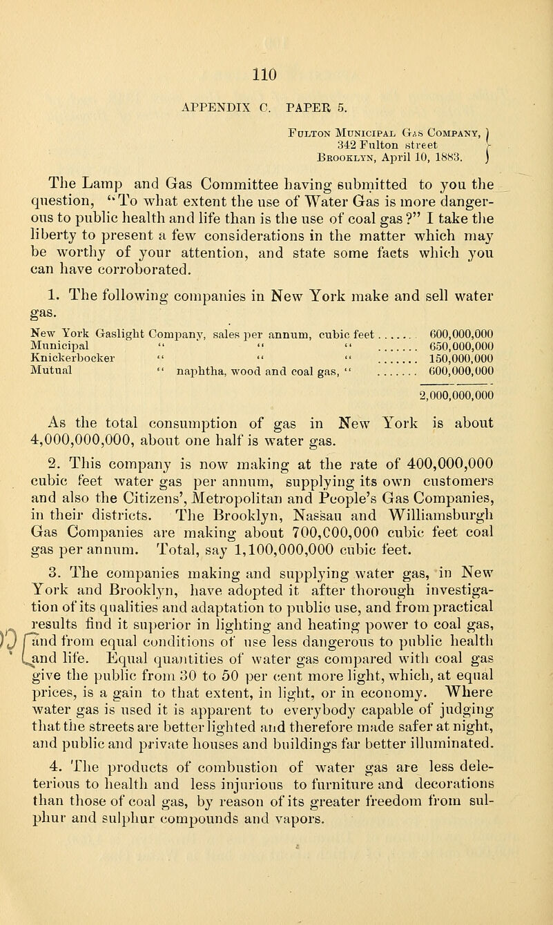 APPENDIX C. PAPER 5. Fulton Municipal Gas Company, ) 342 Fulton street V Brooklyn, April 10, 1883. ) The Lamp and Gas Committee having submitted to you the question, ''To what extent the use of Water Gas is more danger- ous to public health and life than is the use of coal gas ? I take the liberty to present a few considerations in the matter which may be worthy of your attention, and state some facts which you can have corroborated. 1. The following companies in New York make and sell water gas. New York Gaslight Company, sales per annum, cubic feet 600,000,000 Municipal  »  650,000,000 Knickerbocker    150,000,000 Mutual  naphtha, wood and coal gas,  600,000,000 2,000,000,000 As the total consumption of gas in New York is about 4,000,000,000, about one half is water gas. 2. This company is now making at the rate of 400,000,000 cubic feet water gas per annum, supplying its own customers and also the Citizens', Metropolitan and People's Gas Companies, in their districts. The Brooklyn, Nassau and Williamsburgh Gas Companies are making about 700,000,000 cubic feet coal gas per annum. Total, say 1,100,000,000 cubic feet. 3. The companies making and supplying water gas, in New York and Brooklyn, have adopted it after thorough investiga- tion of its qualities and adaptation to public use, and from practical results find it superior in lighting and heating power to coal gas, and from equal conditions of use less dangerous to public health C^and life. Equal quantities of water gas compared with coal gas give the public from 30 to 50 per cent more light, which, at equal prices, is a gain to that extent, in light, or in economy. Where water gas is used it is apparent to everybody capable of judging that the streets are better lighted and therefore made safer at night, and public and private houses and buildings far better illuminated. 4. The products of combustion of water gas are less dele- terious to health and less injurious to furniture and decorations than those of coal gas, by reason of its greater freedom from sul- phur and sulphur compounds and vapors. it )0rs.
