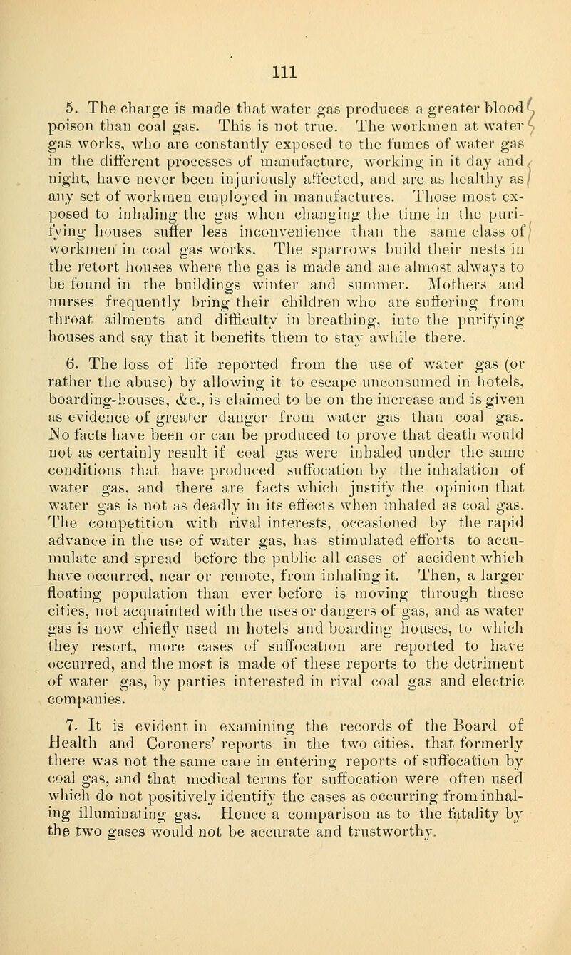5. The charge is made that water gas produces a greater bloody poison than coal gas. This is not true. The workmen at water ^ gas works, who are constantly exposed to the fumes of water gas in the different processes of manufacture, working in it day and/ night, have never been injuriously affected, and are as healthy as/ any set of workmen employed in manufactures. Those most ex- posed to inhaling the gas when changing the time in the puri- fying houses suffer less inconvenience than the same class of/ workmen in coal gas works. The sparrows build their nests in the retort houses where the gas is made and are almost always to be found in the buildings winter and summer. Mothers and nurses frequently bring their children who are suffering from throat ailments and difficulty in breathing, into the purifying houses and say that it benefits them to stay awhile there. 6. The loss of life reported from the use of water gas (or rather the abuse) by allowing it to escape unconsumed in hotels, boarding-houses, &c, is claimed to be on the increase and is given as evidence of greater danger from water gas than coal gas. No facts have been or can be produced to prove that death would not as certainly result if coal gas were inhaled under the same conditions that have produced suffocation by the inhalation of water gas, and there are facts which justify the opinion that water gas is not as deadly in its effects when inhaled as coal gas. The competition with rival interests, occasioned by the rapid advance in the use of water gas, has stimulated efforts to accu- mulate and spread before the public all cases of accident which have occurred, near or remote, from inhaling it. Then, a larger floating population than ever before is moving through these cities, not acquainted with the uses or dangers of gas, and as water gas is now chiefly used in hotels and boarding houses, to which they resort, more cases of suffocation are reported to have occurred, and the most is made of these reports, to the detriment of water gas, by parties interested in rival coal gas and electric companies. 7. It is evident in examining the records of the Board of Health and Coroners' reports in the two cities, that formerly there was not the same care in entering reports of suffocation by coal gas, and that medical terms for suffocation were often used which do not positively identify the cases as occurring from inhal- ing illuminating gas. Hence a comparison as to the fatality by the two gases would not be accurate and trustworthy.