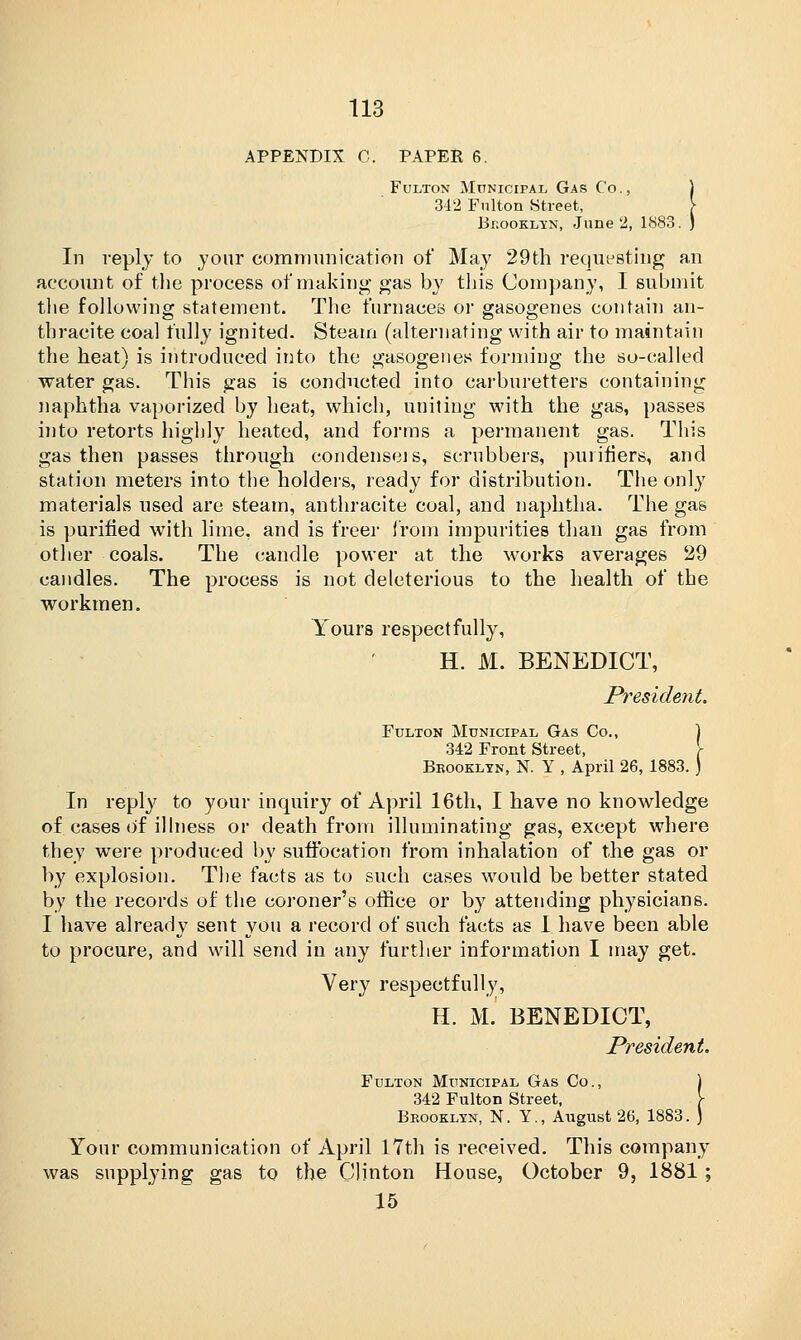 APPENDIX C. PAPER 6. Fulton Municipal Gas Co., 342 Fulton Street, Brooklyn, June 2, 1883. In reply to jour communication of May 29th requesting an account of the process of making gas by this Company, I submit the following statement. The furnaces or gasogenes contain an- thracite coal fully ignited. Steam (alternating with air to maintain the heat) is introduced into the gasogenes forming the so-called water gas. This gas is conducted into carburetters containing naphtha vaporized by heat, which, uniting with the gas, passes into retorts highly heated, and forms a permanent gas. This gas then passes through condense]s, scrubbers, purifiers, and station meters into the holders, ready for distribution. The only materials used are steam, anthracite coal, and naphtha. The gas is purified with lime, and is freer from impurities than gas from other coals. The candle power at the works averages 29 candles. The process is not deleterious to the health of the workmen. Yours respectfully, H. M. BENEDICT, President. Fulton Municipal Gas Co., ] 342 Front Street, \ Brooklyn, N. Y , April 26, 1883. ) In reply to your inquiry of April 16th, I have no knowledge of cases of illness or death from illuminating gas, except where they were produced by suffocation from inhalation of the gas or by explosion. The facts as to such cases would be better stated by the records of the coroner's office or by attending physicians. I have already sent you a record of such facts as I have been able to procure, and will send in any further information I may get. Very respectfully, H. M. BENEDICT, President. Fulton Municipal Gas Co., ) 342 Fulton Street, \ Brooklyn, N. Y., August 26, 1883. ) Your communication of April 17th is received. This company was supplying gas to the Clinton House, October 9, 1881 ; 15