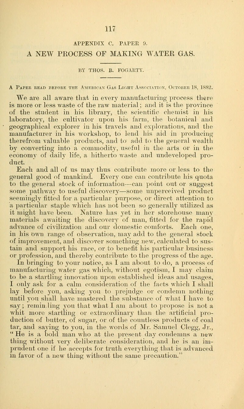 APPENDIX C. PAPER 9. A NEW PROCESS OF MAKING WATER GAS. BY THOS. B. FOGAKTY. A Paper read before the American Gas LiriHT Association, October 18, 1882. We are all aware that in every manufacturing process there is more or less waste of the raw material; and it is the province of the student in his library, the scientific chemist in his laboratory, the cultivator upon his farm, the botanical and geographical explorer in his travels and explorations, and the manufacturer in his workshop, to lend his aid in producing therefrom valuable products, and to add to the general wealth by converting into a commodity, useful in the arts or in the economy of daily life, a hitherto waste and undeveloped pro- duct. Each and all of us may thus contribute more or less to the general good of mankind. Every one can contribute his quota to the general stock of information—can point out or suggest some pathway to useful discovery—some unperceived product seemingly fitted for a particular purpose, or direct attention to a particular staple which has not been so generally utilized as it might have been. Nature has yet in her storehouse many materials awaiting the discovery of man, fitted for the rapid advance of civilization and our domestic comforts. Each one, in his own range of observation, may add to the general stock of improvement, and discover something new, calculated to sus- tain and support his race, or to benefit his particular business or profession, and thereby contribute to the progress of the age. In bringing to your notice, as I am about to do, a process of manufacturing water gas which, without egotism, I may claim to be a startling innovation upon established ideas and usages, I only ask for a calm consideration of the facts which I shall lay before you, asking you to prejudge or condemn nothing until you shall have mastered the substance of what I have to say; reminding you that what I am about to propose is not a whit more startling or extraordinary than the artificial pro- duction of butter, of sugar, or of the countless products of coal tar, and saying to you, in the words of Mr. Samuel Clegg, Jr.,  He is a bold man who at the present day condemns a new thing without very deliberate consideration, and he is an im- prudent one if he accepts for truth everything that is advanced in favor of a new thing without the same precaution.