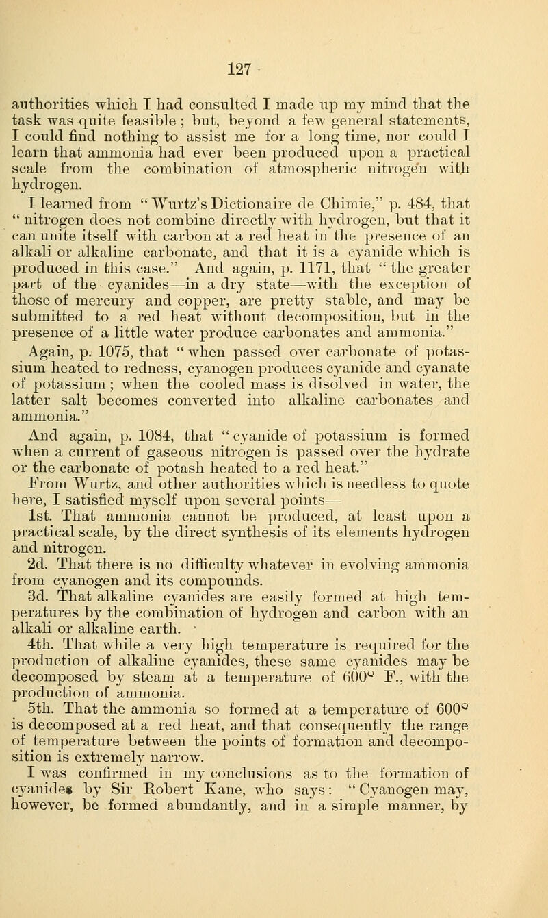 authorities which T had consulted I made up my mind that the task was quite feasible ; but, beyond a few general statements, I could find nothing to assist me for a long time, nor could I learn that ammonia had ever been produced upon a practical scale from the combination of atmospheric nitrogen with hydrogen. I learned from  Wurtz's Dictionaire de Chimie, p. 484, that  nitrogen does not combine directly with hydrogen, but that it can unite itself with carbon at a red heat in the presence of an alkali or alkaline carbonate, and that it is a cyanide which is produced in this case. And again, p. 1171, that  the greater part of the cyanides—in a dry state—with the exception of those of mercury and copper, are pretty stable, and may be submitted to a red heat without decomposition, but in the presence of a little water produce carbonates and ammonia. Again, p. 1075, that  when passed over carbonate of potas- sium heated to redness, cyanogen produces cyanide and cyanate of potassium ; when the cooled mass is disolved in water, the latter salt becomes converted into alkaline carbonates and ammonia. And again, p. 1084, that  cyanide of potassium is formed when a current of gaseous nitrogen is passed over the hydrate or the carbonate of potash heated to a red heat. From Wurtz, and other authorities which is needless to quote here, I satisfied myself upon several points— 1st. That ammonia cannot be produced, at least upon a practical scale, by the direct synthesis of its elements hydrogen and nitrogen. 2d. That there is no difficulty whatever in evolving ammonia from cyanogen and its compounds. 3d. That alkaline cyanides are easily formed at high tem- peratures by the combination of hydrogen and carbon with an alkali or alkaline earth. ' 4th. That while a very high temperature is required for the production of alkaline cyanides, these same cyanides may be decomposed by steam at a temperature of 600° F., with the production of ammonia. 5th. That the ammonia so formed at a temperature of 600° is decomposed at a red heat, and that consequently the range of temperature between the points of formation and decompo- sition is extremely narrow. I was confirmed in my conclusions as to the formation of cyanides by Sir Robert Kane, who says:  Cyanogen may, however, be formed abundantly, and in a simple manner, by