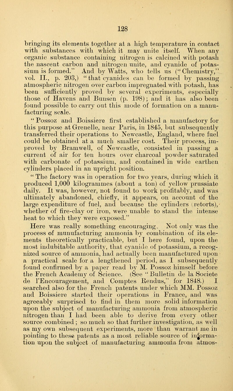 bringing its elements together at a high temperature in contact with substances with which it may unite itself. When any organic substance containing nitrogen is calcined with potash the nascent carbon and nitrogen unite, and cyanide of potas- sium is formed. And by Watts, avIio tells us (Chemistry, vol. II., p. 203,)  that cyanides can be formed by passing atmospheric nitrogen over carbon impregnated with potash, has been sufficiently proved by several experiments, especially those of Havens and Bunsen (p. 198); and it has also been found possible to carry out this mode of formation on a manu- facturing scale.  Possoz and Boissiere first established a manufactory for this purpose at Grenelle, near Paris, in 1845, but subsequently transferred their operations to Newcastle, England, where fuel could be obtained at a much smaller cost. Their process, im- proved by Bramwell, of Newcastle, consisted in passing a current of air for ten hours over charcoal powder saturated with carbonate of potassium, and contained in wide earthen cylinders placed in an upright position.  The factory was in operation for two years, during which it produced 1,000 kilogrammes (about a ton) of yelloAv prussiate daily. It was, however, not found to work profitably, and was ultimately abandoned, chiefly, it appears, on account of the large expenditure of fuel, and because the cylinders (retorts), whether of fire-clay or iron, were unable to stand the intense heat to which they were exposed. Here was really something encouraging. Not only was the process of munufacturing ammonia by combination of its ele- ments theoretically practicable, but I here found, upon the most indubitable authority, that cyanide of potassium, a recog- nized source of ammonia, had actually been manufactured upon a practical scale for a lengthened period, as I subsequently found confirmed by a paper read by M. Possoz himself before the French Academy of Science. (See  Bulletin de la Societe de l'Encouragement, and Comptes Rendus, for 1818.) I searched also for the French patents under which MM. Possoz and Boissiere started their operations in Prance, and was agreeably surprised to find in them more solid information upon the subject of manufacturing ammonia from atmospheric nitrogen than I had been able to derive from every other source combined ; so much so that further investigation, as well as my own subsequent experiments, more than warrant me in pointing to these patents as a most reliable source of informa- tion upon the subject of manufacturing ammonia from atmos-