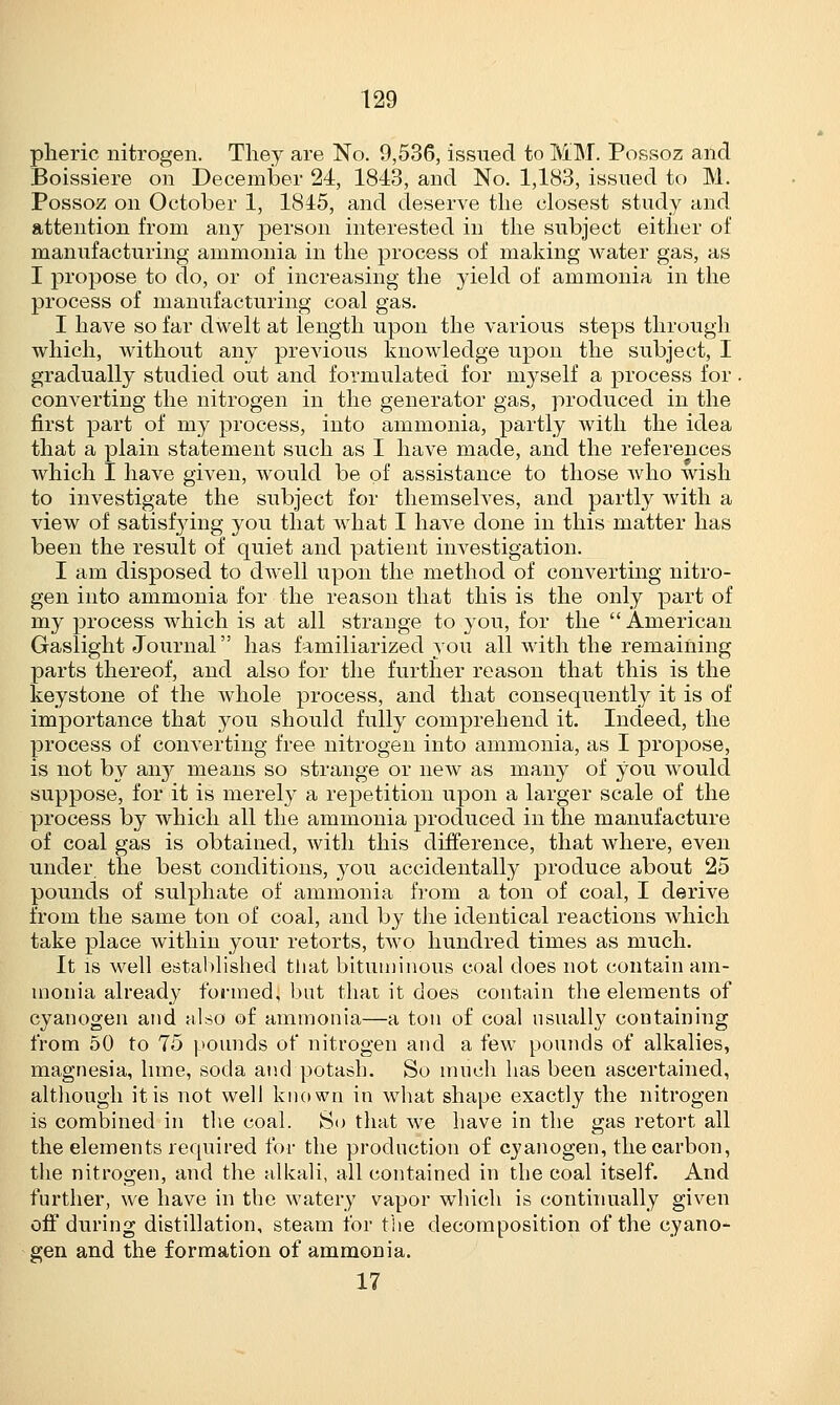 pheric nitrogen. They are No. 9,536, issued to MM. Possoz and Boissiere on December 24, 1843, and No. 1,183, issued to M. Possoz on October 1, 1845, and deserve the closest study and attention from any person interested in the subject either of manufacturing ammonia in the process of making water gas, as I propose to do, or of increasing the yield of ammonia in the process of manufacturing coal gas. I have so far dwelt at length upon the various steps through which, without any previous knowledge upon the subject, I gradually studied out and formulated for myself a process for , converting the nitrogen in the generator gas, produced in the first part of my process, into ammonia, partly with the idea that a plain statement such as I have made, and the references which I have given, would be of assistance to those who wish to investigate the subject for themselves, and partly with a view of satisfying you that what I have done in this matter has been the result of quiet and patient investigation. I am disposed to dwell upon the method of converting nitro- gen into ammonia for the reason that this is the only part of my process which is at all strange to you, for the  American Gaslight Journal has familiarized you all with the remaining parts thereof, and also for the further reason that this is the keystone of the whole process, and that consequently it is of importance that you should fully comprehend it. Indeed, the process of converting free nitrogen into ammonia, as I propose, is not by airy means so strange or new as many of you would suppose, for it is merely a repetition upon a larger scale of the process by which all the ammonia produced in the manufacture of coal gas is obtained, with this difference, that where, even under the best conditions, you accidentally produce about 25 pounds of sulphate of ammonia from a ton of coal, I derive from the same ton of coal, and by the identical reactions which take place within your retorts, two hundred times as much. It is well established that bituminous coal does not contain am- monia already formed, but that it does contain the elements of cyanogen and also of ammonia—a ton of coal usually containing from 50 to 75 pounds of nitrogen and a few pounds of alkalies, magnesia, lime, soda and potash. So much has been ascertained, although it is not well known in what shape exactly the nitrogen is combined in the coal. So that we have in the gas retort all the elements required for the production of cyanogen, the carbon, the nitrogen, and the alkali, all contained in the coal itself. And further, we have in the watery vapor which is continually given off during distillation, steam for the decomposition of the cyano- gen and the formation of ammonia. 17