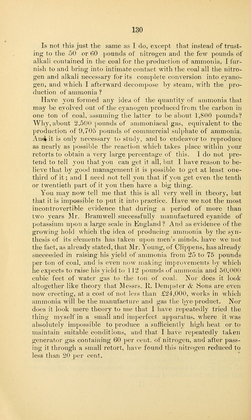 Is not this just the same as I do, except that instead of trust- ing to the 50 or 60 pounds of nitrogen and the few pounds of alkali contained in the coal for the production of ammonia, I fur- nish to and bring into intimate contact with the coal all the nitro- gen and alkali necessary for its complete conversion into cyano- gen, and which I afterward decompose by steam, with the pro- duction of ammonia ? Have you formed any idea of the quantity of ammonia that may be evolved out of the cyanogen produced from the carbon in one ton of coal, assuming the latter to be about 1,800 pounds? Why, about 2,500 pounds of ammoniacal gas, equivalent to the production of 9,705 pounds of commercial sulphate of ammonia. And it is only necessary to study, and to endeavor to reproduce as nearly as possible the reaction which takes place within your retorts to obtain a very large percentage of this. 1 do not pre- tend to tell you that you can get it all, but I have reason to be- lieve that by good management it is possible to get at least one- third of it; and I need not tell you that if you get even the tenth or twentieth part of it you then have a big thing. You may now tell me that this is all very well in theory, but that it is impossible to put it into practice. Have we not the most incontrovertible evidence that during a period of more than two years Mr. Bramwell successfully manufactured cyanide of potassium upon a large scale in England ? And as evidence of the growing hold which the idea of producing ammonia by the syn- thesis of its elements has taken upon men's minds, have we not the fact, as already stated, that Mr. Young, of Clippens, has already succeeded in raising his yield of ammonia from 25 to 75 pounds per ton of coal, and is even now making improvements by which he expects to raise his yield to 112 pounds of ammonia and 50,000 cubic feet of water gas to the ton of coal. Nor does it look altogether like theory that Messrs. R. Dempster & Sons are even now erecting, at a cost of not less than £21,000, works in which ammonia will be the manufacture and gas the bye-product. Nor does it look mere theory to me that 1 have repeatedly tried the thing myself in a small and imperfect apparatus, where it was absolutely impossible to produce a sufficiently high heat or.to maintain suitable conditions, and that I have repeatedly taken generator gas containing 60 per cent, of nitrogen, and after pass- ing it through a small retort, have found this nitrogen reduced to less than 20 per cent.