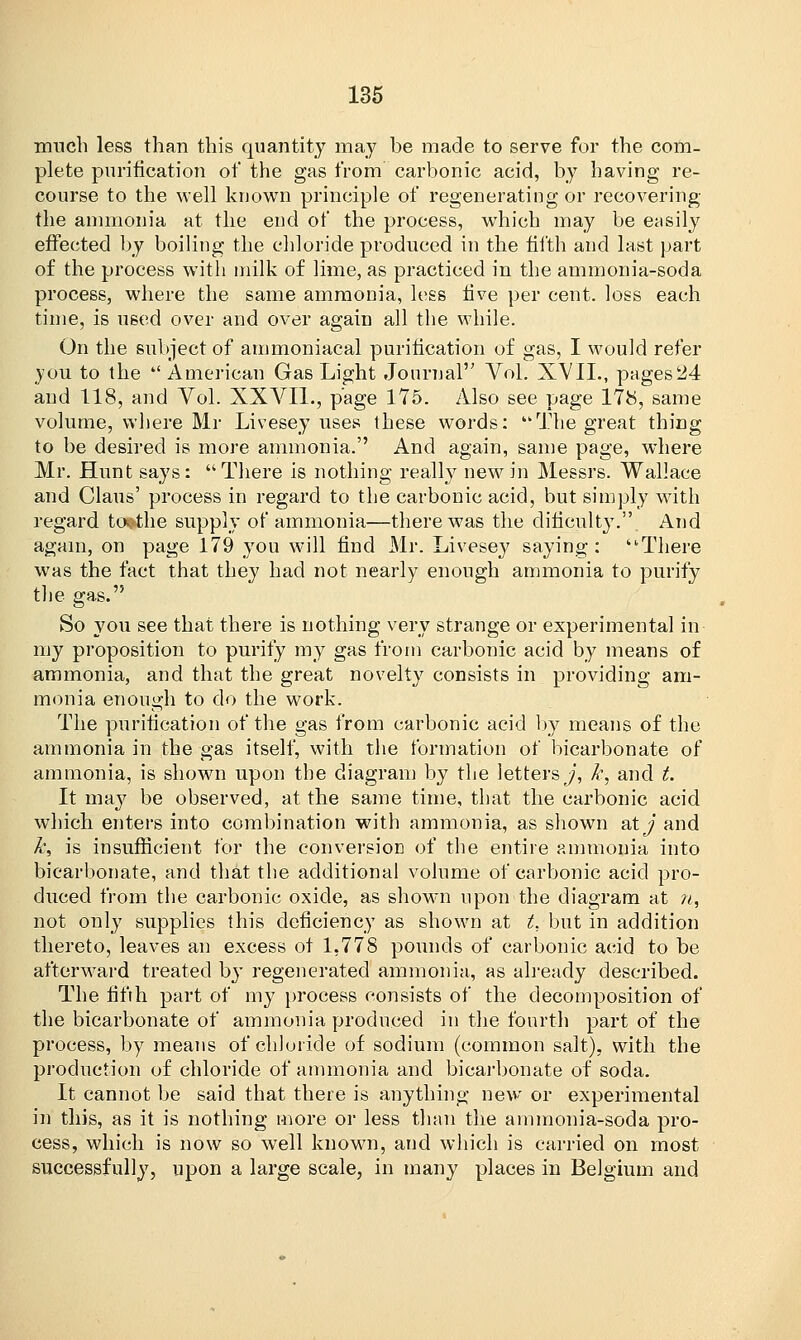 much less than this quantity may be made to serve for the com- plete purification of the gas from carbonic acid, by having re- course to the well known principle of regenerating or recovering the ammonia at the end of the process, which may be easily effected by boiling the chloride produced in the fifth and last part of the process with milk of lime, as practiced in the ammonia-soda process, where the same ammonia, less five per cent, loss each time, is used over and over again all the while. On the subject of ammoniacal purification of gas, I would refer you to the  American Gas Light Journal Vol. XVII., pages 24 and 118, and Vol. XXVIL, page 175. Also see page 178, same volume, where Mr Livesey uses these words: The great thing to be desired is more ammonia. And again, same page, where Mr. Hunt says: There is nothing really new in Messrs. Wallace and Clans' process in regard to the carbonic acid, but simply with regard to>the supply of ammonia—there was the dificulty. And again, on page 179 you will find Mr. Livesey saying: ■There was the fact that they had not nearly enough ammonia to purify the gas. So you see that there is nothing very strange or experimental in my proposition to purify my gas from carbonic acid by means of ammonia, and that the great novelty consists in providing am- monia enough to do the work. The purification of the gas from carbonic acid by means of the ammonia in the gas itself, with the formation of bicarbonate of ammonia, is shown upon the diagram by the letters j, k, and t. It may be observed, at the same time, that the carbonic acid which enters into combination with ammonia, as shown atj? and k, is insufficient for the conversion of the entire ammonia into bicarbonate, and that the additional volume of carbonic acid pro- duced from the carbonic oxide, as shown upon the diagram at n, not only supplies this deficiency as shown at t, but in addition thereto, leaves an excess of 1,778 pounds of carbonic acid to be afterward treated bj' regenerated ammonia, as already described. The fifth part of my process consists of the decomposition of the bicarbonate of ammonia produced in the fourth part of the process, by means of chloride of sodium (common salt), with the production of chloride of ammonia and bicarbonate of soda. It cannot be said that there is anything new or experimental in this, as it is nothing more or less than the ammonia-soda pro- cess, which is now so well known, and which is carried on most successfully, upon a large scale, in many places in Belgium and