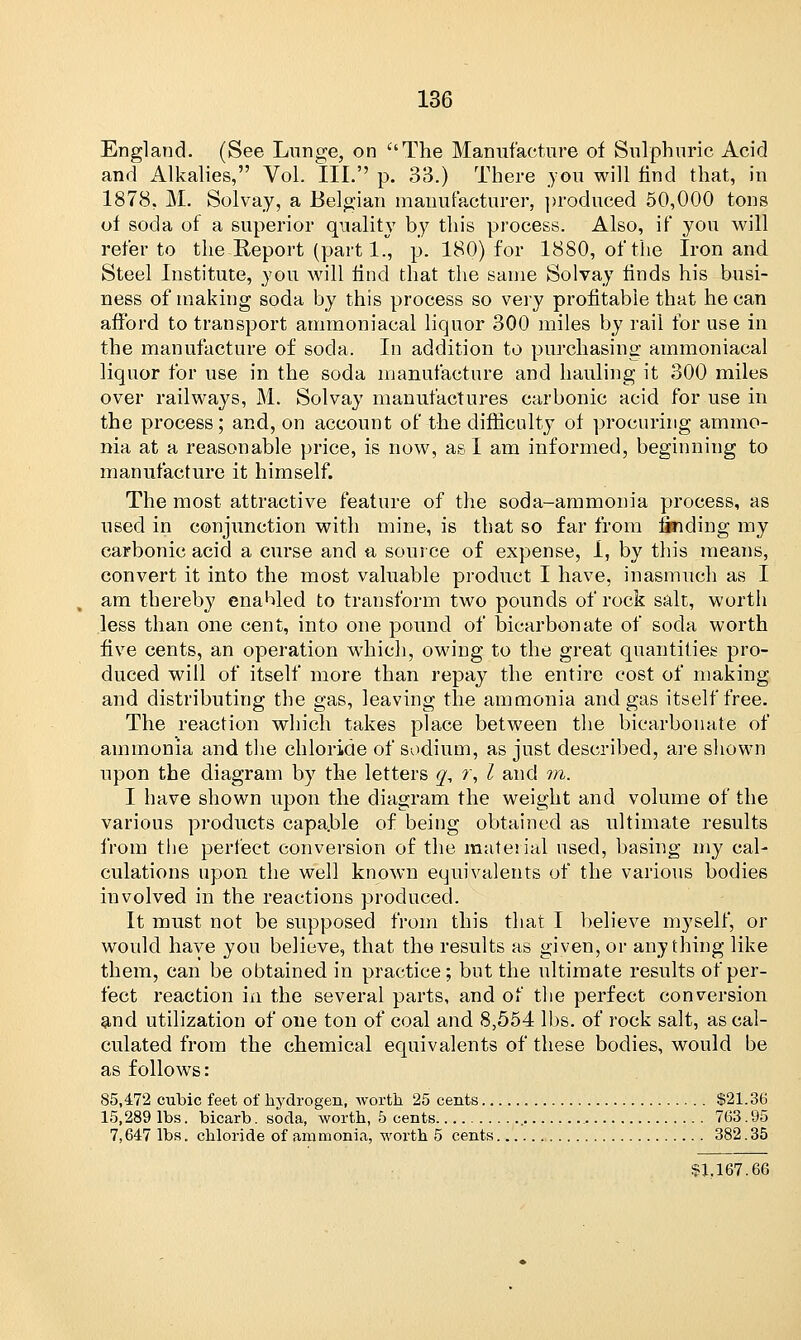 England. (See Lunge, on The Manufacture of Sulphuric Acid and Alkalies, Vol. III. p. 33.) There .you will find that, in 1878, M. Solvay, a Belgian manufacturer, produced 50,000 tons of soda of a superior quality by this process. Also, if you will refer to the Report (part 1., p. 180) for 1880, of the Iron and Steel Institute, you will find that the same Solvay finds his busi- ness of making soda by this process so very profitable that he can afford to transport ammoniacal liquor 300 miles by rail for use in the manufacture of soda. In addition to purchasing ammoniacal liquor for use in the soda manufacture and hauling it 300 miles over railways, M. Solvay manufactures carbonic acid for use in the process; and, on account of the difficulty of procuring ammo- nia at a reasonable price, is now, as I am informed, beginning to manufacture it himself. The most attractive feature of the soda-ammonia process, as used in conjunction with mine, is that so far from Sliding my carbonic acid a curse and a source of expense, i, by this means, convert it into the most valuable product I have, inasmuch as I am thereby enabled to transform two pounds of rock salt, worth less than one cent, into one pound of bicarbonate of soda worth five cents, an operation which, owing to the great quantities pro- duced will of itself more than repay the entire cost of making and distributing the gas, leaving the ammonia and gas itself free. The reaction which takes place between the bicarbonate of ammonia and the chloride of sodium, as just described, are shown upon the diagram by the letters q, r, I and m. I have shown upon the diagram the weight and volume of the various products capa.ble of being obtained as ultimate results from the perfect conversion of the material used, basing my cal- culations upon the well known equivalents of the various bodies involved in the reactions produced. It must not be supposed from this that I believe myself, or would have you believe, that the results as given, or anything like them, can be obtained in practice; but the ultimate results of per- fect reaction in the several parts, and of the perfect conversion and utilization of one ton of coal and 8,554 lbs. of rock salt, as cal- culated from the chemical equivalents of these bodies, would be as follows: 85,472 cubic feet of hydrogen, Avorth 25 cents $21.36 15,289 lbs. bicarb. soda, worth, 5 cents 763. 95 7,647 lbs. chloride of ammonia, worth 5 cents 382. 35 $1,167.66